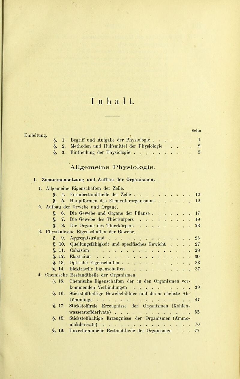 Inhalt. Seite Einleitung. • §. 1. Begriff und Aufgabe der Physiologie 1 §. 2. Methoden und Hülfsmittel der Physiologie .... 2 §. 3. Eintheilung der Physiologie 5 Allgemeine Physiologie. I. Zusammensetzung und Aufbau der Organismen. 1. Allgemeine Eigenschaften der Zelle. §. 4. Formbestandtheile der Zelle 10 §. 5. Hauptformen des Elementarorganismus 12 2. Aufbau der Gewebe und Organe. §. 6. Die Gewebe und Organe der Pflanze 17 §. 7. Die Gewebe des Thierlcörpers 19 §. 8. Die Organe des Thierkörpers 23 3. Physikalische Eigenschaften der Gewebe. §. 9. Aggregatzustand 25 §. 10. Quellungsfähigkeit und specifisches Gewicht .... 27 §. 11. Cohäsion 28 §. 12. Elasticität 30 §. 13. Optische Eigenschaften 33 §. 14. Elektrische Eigenschaften 37 4. Chemische Bestandtheile der Organismen. §. 15. Chemische Eigenschaften der in den Organismen vor- kommenden Verbindungen . • 39 §. 16. Stickstoffhaltige Gewebebildner und deren nächste Ab- kömmlinge 47 §. 17. Stickstofffreie Erzeugnisse der Organismen (Kohlen- wasserstoffderivate) 55 §. 18. Stickstoffhaltige Erzeugnisse der Organismen (Ammo- niakderivate) 70 §. 19. Unverbrennliche Bestandtheile der Organismen ... 77