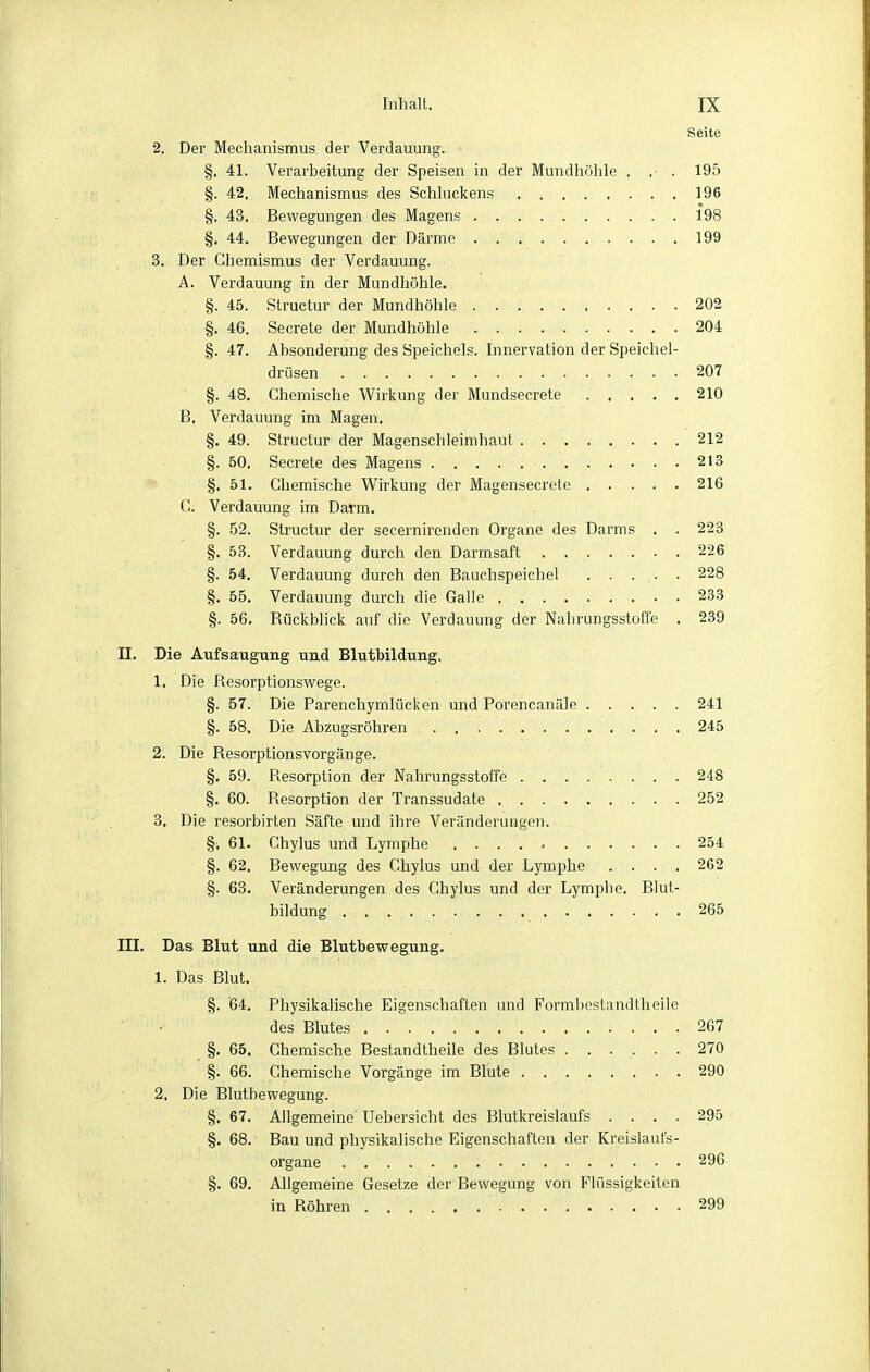 Seite 2. Der Mechanismus der Verdauung. §. 41. Verarbeitung der Speisen in der Mundhöhle . . . 195 §. 42. Mechanismus des Schhickens 196 §. 43. Bewegungen des Magens 198 §, 44, Bewegungen der Därme 199 3. Der Chemismus der Verdauung. A. Verdauung in der Mundhöhle. §. 45. Slructur der Mundhöhle 202 §. 46. Secrete der Mundhöhle 204 §. 47. Absonderung des Speichels. Innervation der Speichel- drüsen 207 §. 48. Chemische Wirkung der Mundsecrete 210 B. Verdauung im Magen. §. 49. Structur der Magenschleimhaut 212 §. 50. Secrete des Magens 213 §. 51. Chemische Wirkung der Magensecrete 216 G. Verdauung im Darm. §. 52. Structur der secernirenden Organe des Darms . . 223 §. 58. Verdauung durch den Darmsaft 226 §. 54. Verdauung durch den Bauchspeichel . . ... . 228 §. 55. Verdauung durch die Galle 23.3 §. 56. Rückblick auf die Verdauung der Nahrungsstoffe . 239 II. Die Aufsaugung und Blutbildung. 1. Die Resorptionswege. §. 57. Die Parenchymlücken und Porencanäle 241 §. 58. Die Abzugsröhren 245 2. Die Resorptionsvorgänge. §, 59. Resorption der Nahrungsstoffe 248 §. 60. Resorption der Transsudate 252 3. Die resorbirten Säfte und ihre Veränderungen. §. 61. Chylus und Lymphe 254 §. 62, Bewegung des Chylus und der Lymphe .... 262 §. 63. Veränderungen des Chylus und der Lymphe, Blut- bildung 265 III. Das Blut und die Blutbewegung. 1. Das Blut. §. 64. Physikalische Eigenschaften und Formlieslandtheile • des Blutes .267 §. 65. Chemische Bestandtheile des Blutes 270 §. 66. Chemische Vorgänge im Blute 290 2. Die Blutbewegung. §. 67. Allgemeine Uebersicht des Blutkreislaufs .... 295 §. 68. Bau und physikalische Eigenschaften der Kreislaufs- organe 296 §. 69. Allgemeine Gesetze der Bewegung von Flüssigkeiten in Röhren 299