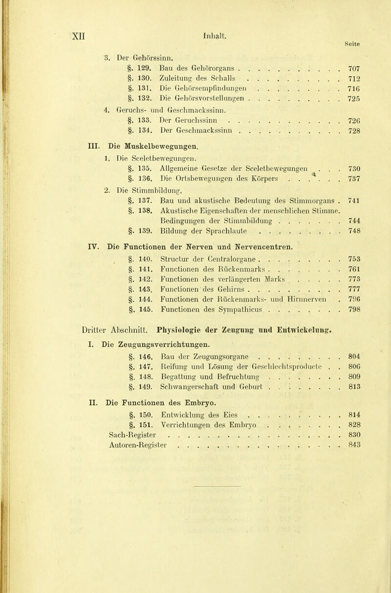 Seite 3. Der Gehörssinn. §. 129. Bau des Gehörorgans 707 §. 130. Zuleitung des Schalls . 712 §. 131. Die Gehürsempfindungen 716 §. 132. Die Gehörsvorsteil Lingen . 725 4. Geruchs- und Geschmackssinn. §. 133. Der Geruchssinn 726 §. 134. Der Geschmackssinn 728 III. Die Muskelbewegungen, 1. Die Sceletbewegungen. §. 135. Allgemeine Gesetze der Sceletbewegungen ^ • • • 730 §. 136. Die Ortsbewegungen des Körpers . . .  . . . 737 2. Die Stimmbildung, §. 137. Bau und akustische Bedeutung des Stimmorgans . 741 §. 138. Akustische Eigenschaften der menschlichen Stimme. Bedingungen der Stimmbildung 744 §. 139. Bildung der Sprachlaute 748 IV. Die Functionen der Nerven und Nervencentren. §. 140. Structur der Centraiorgane 753 §. 141. Functionen des Bückenmarks 761 §. 142. Functionen des verlängerten Marks 773 §. 143. Functionen des Gehirns 777 §. 144, Functionen der Rückenmarks- und Hirnnerven . 7il6 §. 145. Functionen des Sympathicus 798 Dritter Abschnitt. Physiologie der Zenguiig- mu\ Eiitwickelniig. I. Die Zeugungsverrichtungen. §. 146. Bau der Zeugungsorgane 804 §. 147. Reifung und Lösung der Gesflileclilsproducte , . 800 §. 148. Begattung und Befruchtung 809 §. 149. Schwangerschaft und Geburt 813 II. Die Functionen des Embryo. §. 150. Entwicklung des Eies 814 §. 151. Verrichtungen des Embryo 828 Sach-Register 830 Autoren-Register 843