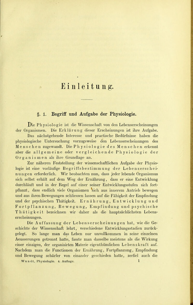 Einleitung. §. 1. Begriff und Aufgabe der Physiologie. Die Phy siologie ist die Wissenschaft von den Lebenserscheinungen der Organismen. Die Erklärung dieser Erscheinungen ist ihre Aufgabe. Das nächstgehende Interesse und practische Bedürfnisse haben die physiologische Untersuchung vorzugsweise den Lebenserscheinungen des iMenschen zugewandt. Die Physiologie des Menschen erkennt aber die allgemeine oder vergleichende Physiologie der Organismen als ihre Grundlage an. Zur näheren Feststellung der wissenschaftlichen Aufgabe der Physio- logie ist eine vorläufige Begriffsbestimmung der Lebenserschei- nungen erforderlich. Wir beobachten nun, dass jeder lebende Organismus sich selbst erhält auf dem Weg der Ernährung, dass er eine Entwicklung durchläuft und in der Regel auf einer seiner Entwicklungsstufen sich fort- pflanzt, dass endlich viele Organismen ^ich aus innerem Antrieb bewegen und aus ihren Bewegungen schliessen lassen auf die Fähigkeit der Empfindung und der psychischen Thätigkeit. Ernährung, Entwicklung und Fortpflanzung, Bewegung, Empfindung und psychische Thätigkeit bezeichnen wir daher als die hauptsächlichsten Lebens- erscheinungen. Die Auffassung der Lebenserscheinungen hat, wie die Ge- schichte der Wissenschaft lehrt, verschiedene Entwicklungsstadien zurück- gelegt. So lange man das Leben nur unvollkommen in seine einzelnen Aeusserungen getrennt hatte, fasste man dasselbe meistens als die Wirkung einer einzigen, der organisirten Materie eigenthümlichen Lebenskraft auf. Nachdem man die Functionen der Ernährung, Fortpflanzung, Empfindung und Bewegung schärfer von einander geschieden hatte, zerfiel auch die