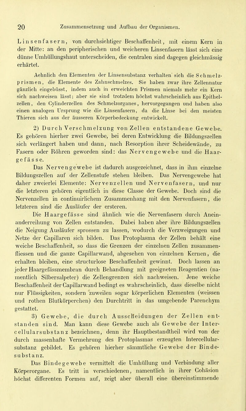 Linsenfasern, von durchsichtiger Beschaffenheit, mit einem Kern in der Mitte: an den peripherischen und weicheren Linsenfasern lässt sicli eine dünne Umhüllungshaut unterscheiden, die centralen sind dagegen gleichmässig erhärtet. Aehnlich den Elementen der Linsensubstanz verhalten'sich die Schmelz- prismen, die Elemente des Zahnschmelzes. Sie haben zw^ar ihre Zeliennatur gänzlich eingebüsst, indem auch in erweichten Prismen niemals mehr ein Kern sich nachweisen lässt; aber sie sind trotzdem höchst wahrscheinlich aus Epithel- zellen , den Cylinderzellen des Schmelzorganes, hervorgegangen und haben also einen analogen Ursprung wie die Linsenfasern, da die Linse bei den meisten Thieren sich aus der äusseren Körperbedeckung entwickelt. 2) Durch Verschmelzung von Zellen entstandene Gewebe. Es gehören hierher zwei Gewebe, bei deren Entwicklung die Bildungszellen sich verlängert haben und dann, nach Resorption ihrer Scheidewände, zu Fasern oder Röhren geworden sind: das Nervengewebe und die Haar- ge f ä s s e. Das Nervengewebe ist dadurch ausgezeichnet, dass in ihm einzelne Bildungszellen auf der Zellenstufe stehen bleiben. Das Nervengewebe hat daher zweierlei Elemente: Nervenzellen und Nervenfasern, und nur die letzteren gehören eigentlich in diese Classe der Gewebe. Doch sind die Nervenzellen in continuirlichem Zusammenhang mit den Nervenfasern, die letzteren sind die Ausläufer der ersteren. Die Haargefässe sind ähnlich wie die Nervenfasern durch Anein- anderreihung von Zellen entstanden. Dabei haben aber ihre Bildungszellen die Neigung Ausläufer sprossen zu lassen, wodurch die Verzweigungen und Netze der Gapillaren sich bilden. Das Protoplasma der Zellen behält eine weiche Beschaffenheit, so dass die Grenzen der einzelnen Zellen zusammen- fliessen und die ganze Capillarwand, abgesehen von einzelnen Kernen, die erhalten bleiben, eine structurlose Beschaffenheit gewinnt. Doch lassen an jeder Haargefässmembran durch Behandlung mit geeigneten Reagentien (na- mentlich Silbersalpeter) die Zellengrenzen sich nachweisen. Jene weiche Beschaffenheit der Capillarwand bedingt es wahrscheinlich, dass dieselbe nicht nur Flüssigkeiten, sondern zuweilen sogar körperlichen Elementen (weissen und rothen Blutkörperchen) den Durchtritt in das umgebende Parenchym gestattet. 3) Gewebe, die durch Ausscheidungen der Zellen ent- standen sind. Man kann diese Gewebe auch als Gewebe der Inter- cellularsubstanz bezeichnen, denn ihr Hauptbestandtheil wird von der durch massenhafte Vermehrung des Protoplasmas erzeugten Intercellular- substanz gebildet. Es gehören hierher sämmtliche Gewebe der Binde- substanz. Das Bindegewebe vermittelt die Umhüllung und Verbindung aller Körperorgane. Es tritt in verschiedenen, namentlich in ihrer Cohäsion höchst differenten Formen auf, zeigt aber überall eine übereinstimmende