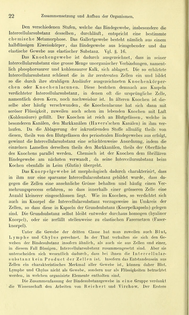 Den verschiedenen Stufen, welche das Bindegewebe, insbesondere die Intercellularsubstanz desselben, durchläuft, entspricht eine bestimmte chemische Metamorphose. Das Gallertgewebe besteht nämlich aus einem halbflüssigen Eiweisskörper, das Bindegewebe aus leimgebender und das elastische Gewebe aus elastischer Substanz. Vgl. §. 16. Das Knochengewebe ist dadurch ausgezeichnet, dass in seiner Intercellularsubstanz eine grosse Menge unorganischer Verbindungen, nament- lich phosphorsaurer und kohlensaurer Kalk, sich ablagert. Die so erhärtete Intercellularsubstanz schliesst die in ihr zerstreuten Zellen ein und bildet so die durch ihre strahligen Ausläufer ausgezeichneten Knochenkörper- chen oder Knochenlacunen. Diese bestehen demnach aus Kaspeln verdichteter Intercellularsubstanz, in denen oft die ursprüngliche Zelle, namenthch deren Kern, noch nachweisbar ist. In älteren Knochen ist die- selbe aber häufig verschwunden, die Knochenlacune hat sich dann mit seröser Flüssigkeit, zuweilen auch schon im lebenden Knochen mit Luft (Kohlensäure) gefüllt. Der Knochen ist reich an Blutgefässen, welche in besonderen Kanälen, den Markkanälen (Havers'schen Kanälen) in ihm ver- laufen. Da die Ablagerung der inkrustirenden Stoffe allraälig theils von diesen, theils von den Blutgefässen des periostealen Bindegewebes aus erfolgt, gewinnt die Intercellularsubstanz eine schichtenweise Anordnung, indem die einzelnen Lamellen derselben theils den Markkanälen, theils der Oberfläche des Knochens parallel werden. Chemisch ist der Knochen dem fibrillären Bindegewebe am nächsten verwandt, da seine Intercellursubstanz beim Kochen ebenfalls in Leim (Glutin) übergeht. Das Knorpelgewebe ist morphologisch dadurch charakterisirt, dass in ihm nur eine sparsame Intercellularsubstanz gebildet wurde, dass da- gegen die Zellen eine ansehnliche Grösse behalten und häufig einen Ver- mehrungsprocess erfahren, so dass innerhalb einer grösseren Zelle eine Anzahl kleinerer eingeschlossen liegt. Wie im Knochen, so verdichtet sich auch im Knorpel die Intercellularsubstanz vorzugsweise im Umkreis der Zellen, so dass diese in Kapseln der Grundsubstanz (Knorpelkapseln) gelegen sind. Die Grundsubstanz selbst bleibt entweder durchaus homogen (hyaliner Knorpel), oder sie zerfällt stellenweise zu elastischen Fasernetzen (Faser- knorpel). Unter die Gewebe der dritten Classe bat man zuweilen auch Blut, Lymphe und Ghylus gerechnet. In der That verhalten sie sich den Ge- weben der Bindesubstanz insofern ähnlich, als auch sie aus Zellen imd einer, in diesem Fall flüssigen, Intercellularsubstanz zusammengesetzt sind. Aber sie unterscheiden sich wesentlich dadurch, dass bei ihnen die Intercellular- substanz kein Product der Zellen ist. Insofern das Entstandensein aus Zellen ein charakteristisches Merkmal aller Gewebe ist, können daher Blut, Lymphe und Ghylus nicht als Gewebe, sondern nur als Flüssigkeiten betrachtet werden, in welchen organisirte Elemente enthalten sind. Die Zusammenfassung der Bindesubstanzgewebe in eine Gruppe verdankt 'die Wissenschaft den Arbeiten von Reichert und Virchow. Der Erstere