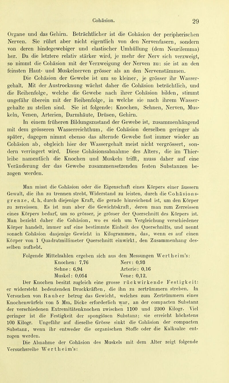 Organe und das Gehirn. Beträchtliclier ist die Cohäsion der peripherischen Nerven. Sie rührt aber nicht eigentlich von den Nervenfasern, sondern von deren bindegevv^ebiger und elastischer Umhüllung (dem Neurilemma) her. Da die letztere relativ stärker wird, je mehr der Nerv sich verzweigt, so nimmt die Cohäsion mit der Verzweigung der Nerven zu: sie ist an den feinsten Haut- und Muskelnerven grösser als an den Nervenstämmen. Die Cohäsion der Gewebe ist um so kleiner, je grösser ihr Wasser- gehalt. Mit der Austrocknung wächst daher die Cohäsion beträchtlich, und die Reihenfolge, welche die Gewebe nach ihrer Cohäsion bilden, stimmt ungefähr überein mit der Reihenfolge, in welche sie nach ihrem Wasser- gehalte zu stellen sind. Sie ist folgende: Knochen, Sehnen, Nerven, Mus- keln, Venen, Arterien, Darmhäute, Drüsen, Gehirn. In einem früheren Bildungszustand der Gewebe ist, zusammenhängend mit dem grösseren Wasserreichthum, die Cohäsion derselben geringer als später, dagegen nimmt ebenso das alternde Gewebe fast immer wieder an Cohäsion ab, obgleich hier der Wassergehalt meist nicht vergrössert, son- dern verringert wird. Diese Cohäsionsabnahme des Alters, die im Thier- leibe namentlich die Knochen und Muskeln trifft, muss daher auf eine Veränderung der das Gewebe zusammensetzenden festen Substanzen be- zogen werden. Man misst die Cohäsion oder die Eigenschaft eines Körpers einer äussern Gewalt, die ihn zu trennen strebt, Widerstand zu leisten, durch die Gohäsions- gr enze, d. h, durch diejenige Kraft, die gerade hinreichend ist, um den Körper zu zeneissen. Es ist nun aber die Gewichtskraft, deren man zum Zerreissen eines Körpers Jjedarf, um so grösser, je grösser der Querschnitt des Körpers ist. Man bezieht daher die Cohäsion, wo es sich um Vergleichung verschiedener Körper handelt, immer auf eine bestimmte Einheit des Querschnitts, und nennt sonach Cohäsion dasjenige Gewicht in Kilogrammen, das, wenn es auf einen Körper von 1 Quadratmilhmeter Querschnitt einwirkt, den Zusammenhang des- selben aufhebt. Folgende Mittelzahlen ergeben sich aus den Messungen Wertheim's: Knochen: 7,76 Nerv: 0,93 Sehne: 6,94 Arterie: 0,16 Muskel: 0,054 Vene: 0,12. Uer Knochen besitzt zugleich eine grosse rückwirkende Festigkeit: er widersteht bedeutenden Druckkräften, die ihn zu zertrümmern streben. In Versuchen von Raub er betrug das Gewicht, welches zum Zertrümmern eines Knochenwürfels von 5 Mm. Dicke erforderlich war, an der compacten Substanz der verschiedenen Extremitätenknochen zwischen 1100 und 2300 Kilogr. Viel geringer ist die Festigkeit der spongiösen Substanz; sie erreicht höchstens 100 Kilogr. Ungefähr auf dieselbe Grösse sinkt die Cohäsion der compacten Substanz, wenn ihr entweder die organischen Stoffe oder die Kalksalze ent- zogen werden. Die Abnahme der Cohäsion des Muskels mit dem Alter zeigt folgende Versuchsreihe W e r t h e i m's: