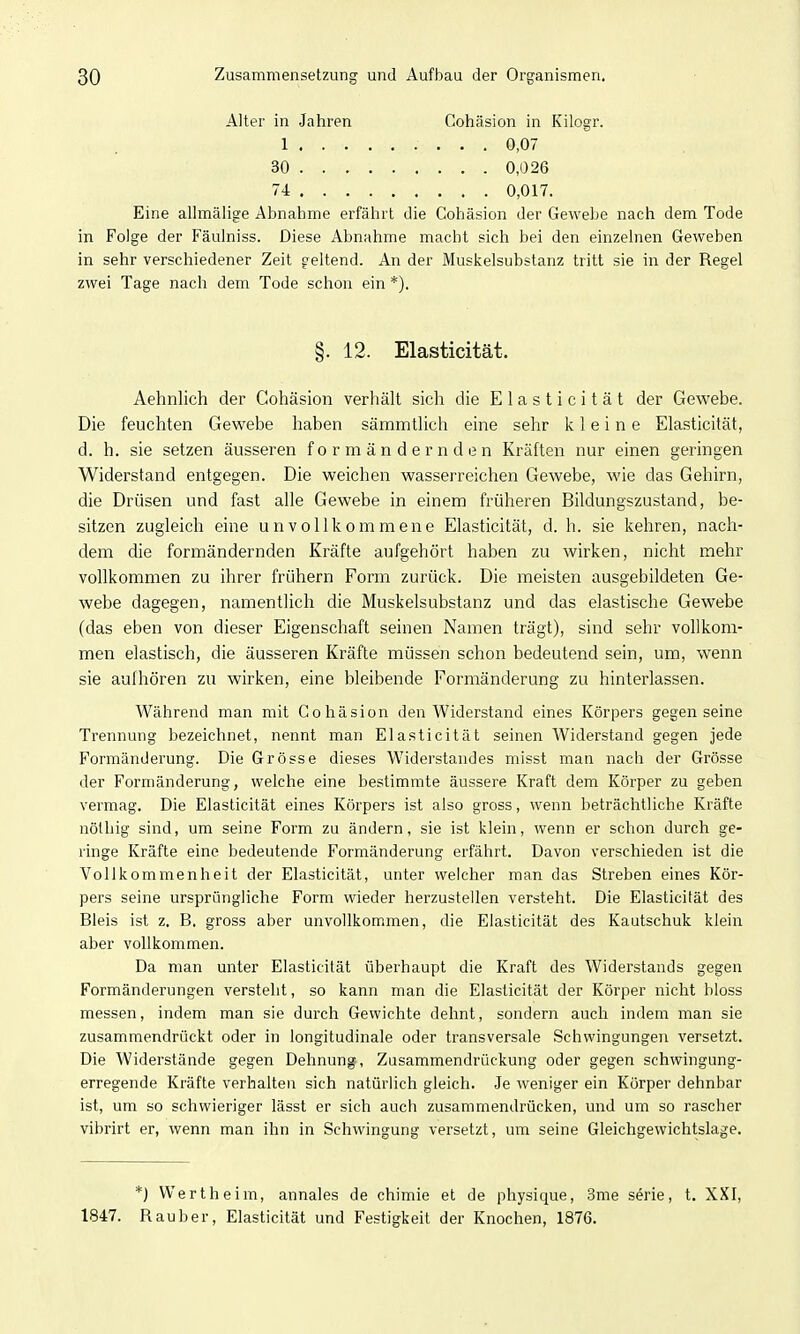 Alter in Jahren Cohäsion in Kilogr. 1 30 74 0,07 0,026 0,017. Eine allmäiige Abnahme erfährt die Cohäsion der Gewebe nach dem Tode in Folge der Fäulniss. Diese Abnahme macht sich bei den einzelnen Geweben in sehr verschiedener Zeit geltend. An der Muskelsubstanz tritt sie in der Regel zwei Tage nach dem Tode schon ein *). Aehnlich der Cohäsion verhält sich die E 1 a s t i c i t ä t der Gewebe. Die feuchten Gewebe haben sämmtlich eine sehr kleine Elasticität, d. h. sie setzen äusseren f o r m ä n d e r n d e n Kräften nur einen geringen Widerstand entgegen. Die weichen wasserreichen Gewebe, wie das Gehirn, die Drüsen und fast alle Gewebe in einem früheren Bildungszustand, be- sitzen zugleich eine unvollkommene Elasticität, d. h. sie kehren, nach- dem die formändernden Kräfte aufgehört haben zu wirken, nicht mehr vollkommen zu ihrer frühern Form zurück. Die meisten ausgebildeten Ge- webe dagegen, namentlich die Muskelsubstanz und das elastische Gewebe (das eben von dieser Eigenschaft seinen Namen trägt), sind sehr vollkom- men elastisch, die äusseren Kräfte müssen schon bedeutend sein, um, wenn sie aufhören zu wirken, eine bleibende Formänderung zu hinterlassen. Während man mit Cohäsion den Widerstand eines Körpers gegen seine Trennung bezeichnet, nennt man Elasticität seinen Widerstand gegen jede Formänderung. Die Grösse dieses Widerstandes misst man nach der Grösse der Formänderung, welche eine bestimmte äussere Kraft dem Körper zu geben vermag. Die Elasticität eines Körpers ist also gross, wenn beträchtliche Kräfte nölhig sind, um seine Form zu ändern, sie ist klein, wenn er schon durch ge- ringe Kräfte eine bedeutende Formänderung erfährt. Davon verschieden ist die Vollkommenheit der Elasticität, unter welcher man das Streben eines Kör- pers seine ursprüngliche Form wieder herzustellen versteht. Die Elasticität des Bleis ist z. B. gross aber unvollkommen, die Elasticität des Kautschuk klein aber vollkommen. Da man unter Elasticität überhaupt die Kraft des Widerstands gegen Formänderungen versteht, so kann man die Elasticität der Körper nicht bloss messen, indem man sie durch Gewichte dehnt, sondern auch indem man sie zusammendrückt oder in longitudinale oder transversale Schwingungen versetzt. Die Widerstände gegen Dehnung, Zusammendrückung oder gegen schwingung- erregende Kräfte verhalten sich natürlich gleich. Je weniger ein Körper dehnbar ist, um so schwieriger lässt er sich auch zusammendrücken, und um so rascher vibrirt er, wenn man ihn in Schwingung versetzt, um seine Gleichgewichtslage. §. 12. Elasticität. *) VVertheim, annales de chimie et de physique, 3me serie, t. XXI, 1847. Rauber, Elasticität und Festigkeit der Knochen, 1876.