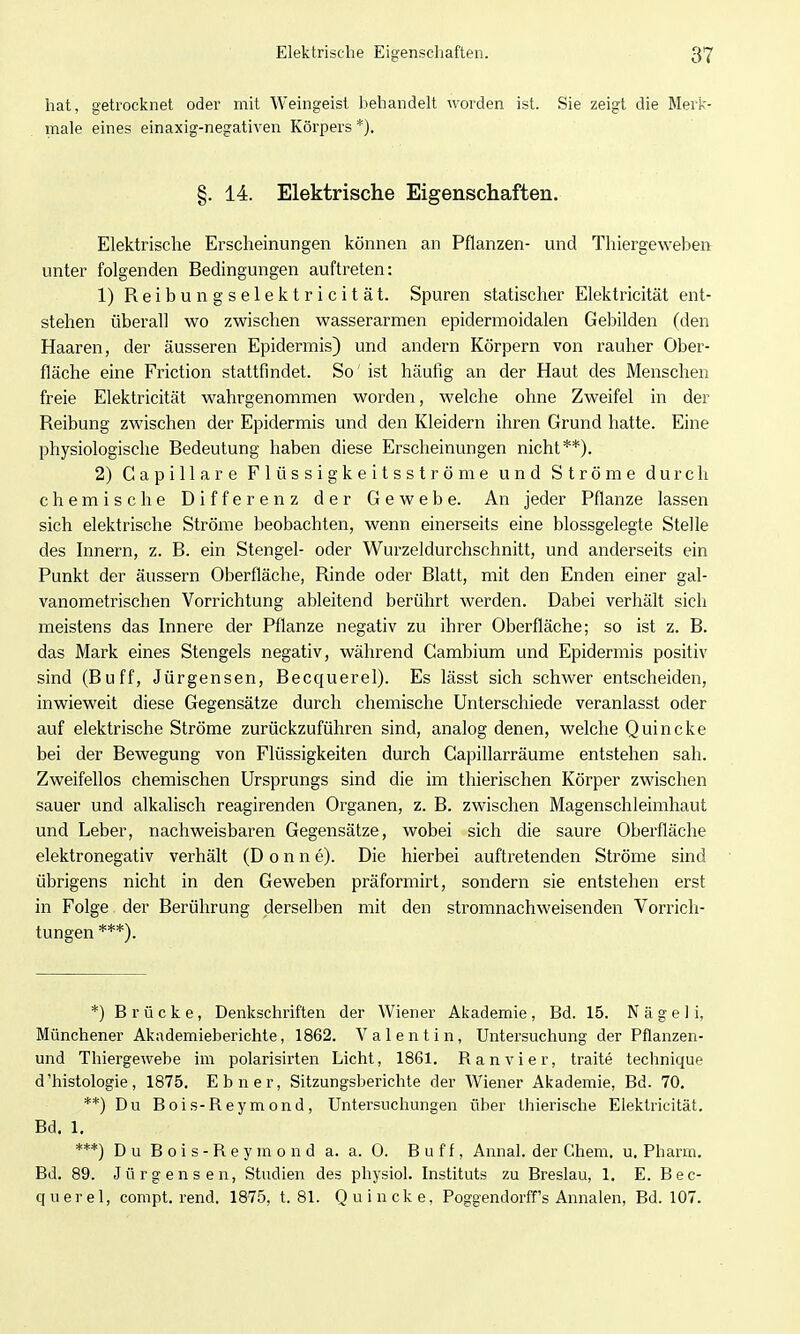 hat, getrocknet oder mit Weingeist behandelt worden ist. Sie zeigt die Merk- male eines einaxig-negativen Körpei's *), §. 14. Elektrische Eigenschaften. Elektrische Erscheinungen können an Pflanzen- und Thiergeweben^ unter folgenden Bedingungen auftreten: 1) Reibungselektricität. Spuren statischer Elektricität ent- stehen überall wo zwischen wasserarmen epidermoidalen Gebilden fden Haaren, der äusseren Epidermis) und andern Körpern von rauher Ober- fläche eine Friction stattfindet. So' ist häufig an der Haut des Menschen freie Elektricität wahrgenommen worden, welche ohne Zweifel in der Reibung zwischen der Epidermis und den Kleidern ihren Grund hatte. Eine physiologische Bedeutung haben diese Erscheinungen nicht**). 2) Gapillare Flüssigkeitsströme und Ströme durch chemische Differenz der Gewebe. An jeder Pflanze lassen sich elektrische Ströme beobachten, wenn einerseits eine blossgelegte Stelle des Innern, z. B. ein Stengel- oder Wurzeldurchschnitt, und anderseits ein Punkt der äussern Oberfläche, Rinde oder Blatt, mit den Enden einer gal- vanometrischen Vorrichtung ableitend berührt werden. Dabei verhält sich meistens das Innere der Pflanze negativ zu ihrer Oberfläche; so ist z. B. das Mark eines Stengels negativ, während Cambium und Epidermis positiv sind (Buff, Jürgensen, Becquerel). Es lässt sich schwer entscheiden, inwieweit diese Gegensätze durch chemische Unterschiede veranlasst oder auf elektrische Ströme zurückzuführen sind, analog denen, welche Quincke bei der Bewegung von Flüssigkeiten durch Capillarräume entstehen sah. Zweifellos chemischen Ursprungs sind die im thierischen Körper zwischen sauer und alkalisch reagirenden Organen, z. B. zwischen Magenschleimhaut und Leber, nachweisbaren Gegensätze, wobei sich die saure Oberfläche elektronegativ verhält (D o n n e). Die hierbei auftretenden Ströme sind übrigens nicht in den Geweben präformirt, sondern sie entstehen erst in Folge der Berührung derselben mit den stromnachweisenden Vorrich- tungen ***). *) Brücke, Denkschriften der Wiener Akademie, Bd. 15. N ä g e 1 i, Münchener Akademieberichte, 1862. Valentin, Untersuchung der Pflanzen- und Thiergewebe im polarisirten Licht, 1861. Ran vi er, traite technique d'histologie, 1875. Ebner, Sitzungsberichte der Wiener Akademie, Bd. 70. **) Du Bois-Reymond, Untersuchungen über thierische Elektricität. Bd. 1, ***) D u B 0 i s - R e y m o n d a. a. 0. Buff, Annal. der Chem. u. Pharm. Bd. 89. Jürgensen, Studien des physiol. Instituts zu Breslau, 1. E. Bec- querel, compt. rend. 1875, t. 81. Quincke, Poggendorff's Annalen, Bd. 107.