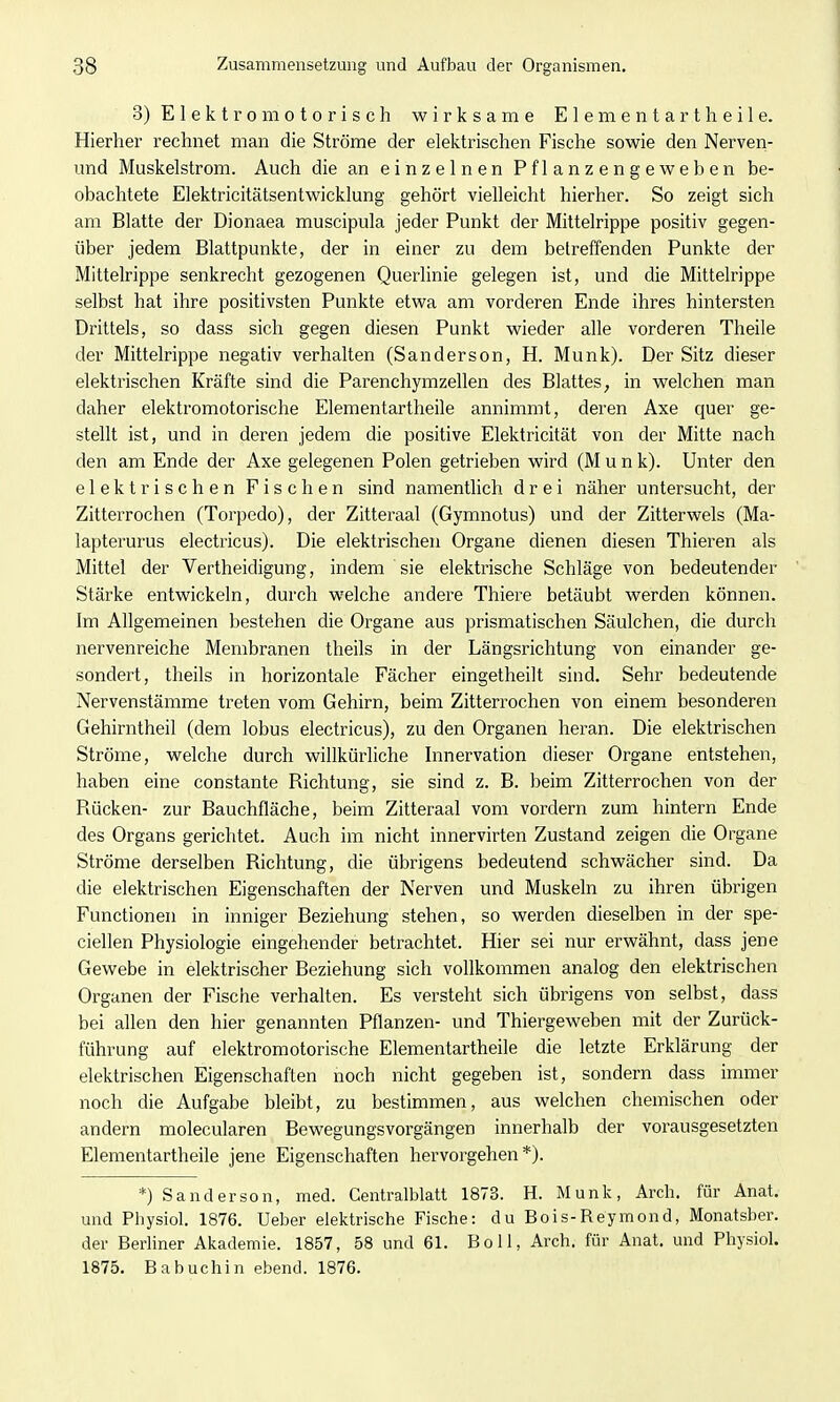 3) Elektromotorisch wirksame Elementart heile. Hierher rechnet man die Ströme der elektrischen Fische sowie den Nerven- und Muskelstrom. Auch die an einzelnen Pflanzengeweben be- obachtete Elektricitätsentwicklung gehört vielleicht hierher. So zeigt sich am Blatte der Dionaea muscipula jeder Punkt der Mittelrippe positiv gegen- über jedem Blattpunkte, der in einer zu dem betreffenden Punkte der Mittelrippe senkrecht gezogenen Querlinie gelegen ist, und die Mittelrippe selbst hat ihre positivsten Punkte etwa am vorderen Ende ihres hintersten Drittels, so dass sich gegen diesen Punkt wieder alle vorderen Theile der Mittelrippe negativ verhalten (Sanderson, H. Münk). Der Sitz dieser elektrischen Kräfte sind die Parenchymzellen des Blattes, in welchen man daher elektromotorische Elementartheile annimmt, deren Axe quer ge- stellt ist, und in deren jedem die positive Elektricität von der Mitte nach den am Ende der Axe gelegenen Polen getrieben wird (M u n k). Unter den elektrischen Fischen sind namentlich drei näher untersucht, der Zitterrochen (Torpedo), der Zitteraal (Gymnotus) und der Zitterwels (Ma- lapterurus electricus). Die elektrischen Organe dienen diesen Thieren als Mittel der Vertheidigung, indem sie elektrische Schläge von bedeutender Stärke entwickeln, durch welche andere Thiere betäubt werden können. Im Allgemeinen bestehen die Organe aus prismatischen Säulchen, die durch nervenreiche Membranen theils in der Längsrichtung von einander ge- sondert, theils in horizontale Fächer eingetheilt sind. Sehr bedeutende Nervenstämme treten vom Gehirn, beim Zitterrochen von einem besonderen Gehirntheil (dem lobus electricus), zu den Organen heran. Die elektrischen Ströme, welche durch willkürliche Innervation dieser Organe entstehen, haben eine constante Richtung, sie sind z. B. beim Zitterrochen von der Piücken- zur Bauchfläche, beim Zitteraal vom vordem zum hintern Ende des Organs gerichtet. Auch im nicht innervirten Zustand zeigen die Organe Ströme derselben Richtung, die übrigens bedeutend schwächer sind. Da die elektrischen Eigenschaften der Nerven und Muskeln zu ihren übrigen Functionen in inniger Beziehung stehen, so werden dieselben in der spe- ciellen Physiologie eingehender betrachtet. Hier sei nur erwähnt, dass jene Gewebe in elektrischer Beziehung sich vollkommen analog den elektrischen Organen der Fische verhalten. Es versteht sich übrigens von selbst, dass bei allen den hier genannten Pflanzen- und Thiergeweben mit der Zurück- fühvung auf elektromotorische Elementartheile die letzte Erklärung der elektrischen Eigenschaften noch nicht gegeben ist, sondern dass immer noch die Aufgabe bleibt, zu bestimmen, aus welchen chemischen oder andern molecularen Bewegungsvorgängen innerhalb der vorausgesetzten Elementartheile jene Eigenschaften hervorgehen*). *) Sanderson, med. Centralblatt 1873. H. Münk, Arch. für Anat. und Physiol. 1876. Ueber elektrische Fische: du Bois-Reymond, Monatsber. der Berliner Akademie. 1857, 58 und 61. Boll, Arch. für Anat. und Physiol. 1875. Babuchin ebend. 1876.