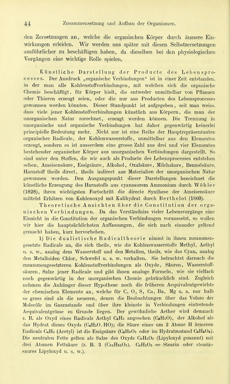 den Zersetzungen an, welche die organischen Körper durch äussere Ein- wirkungen erleiden. Wir werden uns später mit diesen Selbstzersetzungen ausführlicher zu beschäftigen haben, da dieselben bei den physiologischen Vorgängen eine wichtige Rolle spielen. Künstliche Darstellung der Producte des Lebenspro- cesses. Der Ausdruck „organische Verbindungen ist in einer Zeit entstanden, in der man alle Kohlenstoffverbindungen, mit welchen sich die organische Chemie beschäftigt, für Körper hielt, die entweder unmittelbar von Pflanzen oder Thieren erzeugt seien, oder die nur aus Producten des Lebensprocesses gewonnen werden könnten. Dieser Standpunkt ist aufgegeben, seit man weiss, dass viele jener Kohlenstoffverbindungen künstlich aus Körpern, die man der unorganischen Natur zurechnet, erzeugt werden können. Die Trennung in unorganische und organische Verbindungen hat daher gegenwärtig keinerlei principielle Bedeutung mehr. Nicht nur ist eine Reihe der Hauptrepräsentanten organischer Radicale, der Kohlenwasserstoffe, unmittelbar aus den Elementen erzeugt, sondern es ist ausserdem eine grosse Zahl aus drei und vier Elementen bestehender organischer Körper aus unorganischen Verbindungen dargestellt. So sind unter den Stoffen, die wir auch als Producte des Lebensprocesses entstehen sehen, Ameisensäure, Essigsäure, Alkohol, Oxalsäure, Milchsäure, Benzoesäure, Harnstoff theils direct, theils indirect aus Materialien der unorganischen Natur gewonnen worden. Den Ausgangspunkt dieser Darstellungen bezeichnet die künstliche Erzeugung des Harnstoffs aus cyansaurem Ammonium durch Wöhler (1828), ihren wichtigsten Fortschritt die directe Synthese der Ameisensäure mittelst Erhitzen von Kohlenoxyd mit Kalihydrat durch Berthelot (1860). Theoretische Ansichten über die Constitution der orga- nischen Verbindungen. Da das Verständniss vieler Lebensvorgänge eine Einsicht in die Constitution der organischen Verbindungen voraussetzt, so wollen wir hier die hauptsächlichsten Auffassungen, die sich nach einander geltend gemacht haben, kurz hervorheben. 1) Die dualistische Radicaltheorie nimmt in ihnen zusammen- gesetzte Radicale an, die sich theils, wie die Kohlenwasserstoffe Methyl, Aethyl u. s. w., analog dem Wasserstoff und den Metallen, theils, wie das Cyan, analog den Metalloiden Chlor, Schwefel u. s. w. verhalten. Sie betrachtet darnach die zusammengesetzteren Kohlenstoffverbindungen als Oxyde, Säuren, Wasserstoff- säuren, Salze jener Radicale und gibt ihnen analoge Formeln, wie sie vielfach noch gegenwärtig in der unorganischen Chemie gebräuchlich sind. Zugleich nehmen die Anhänger dieser Hypothese noch die früheren Aequivalentgewichte der chemischen Elemente an, welche für G, 0, S, Ca, Ba, Mg u. a. nur halb so gross sind als die neueren, denen die Beobachtungen über das Volum der Molecüle im Gaszustande und über ihre kleinste in Verbindungen eintretende Aequivalentgrösse zu Grunde liegen. Der gewöhnliche Aether wird demnach z. B. als Oxyd eines Radicals Aethyl C4Hs angesehen (C4H5O), der Alkohol als das Hydrat dieses Oxyds (C4H5O.HO); die Säure eines um 2 Atome H ärmeren Radicals C4H3 (Acetyl) ist die Essigsäure (G4H3O3 oder im Hydratzustand G4H4O4). Die neutralen Fette gelten als Salze des Oxyds CeHsOs (Lipyloxyd genannt) mit drei Atomen Fettsäure (z. B. 3 (CaeHssOs). CeHsOs = Stearin oder stearin- saures Lipyloxyd u. s. w.).