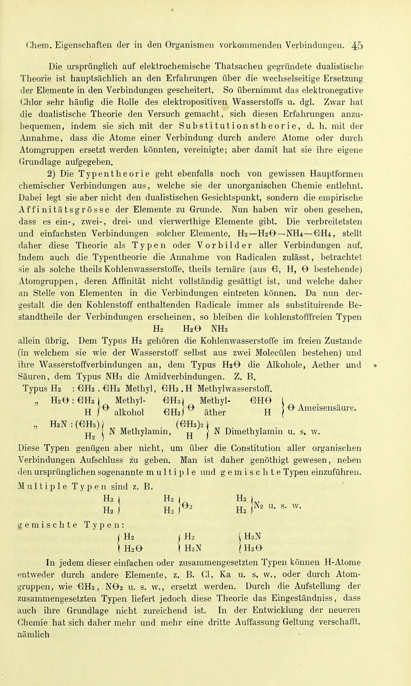 Die ursprünghch auf elektrochemische Thatsachen gegründete dualistische Theorie ist hauptsächlich an den Erfahrungen über die wechselseitige Ersetzung der Elemente in den Verbindungen gescheitert. So übernimmt das elektronegative Chlor sehr häufig die Rolle des elektropositiven Wasserstoffs u. dgl. Zwar hat die dualistische Theorie den Versuch gemacht, sich diesen Erfahrungen anzu- bequemen, indem sie sich mit der Substitutionstheorie, d. h. mit der Annahme, dass die Atome einer Verbindung durch andere Atome oder durch Atomgruppen ersetzt werden könnten, vereinigte; aber damit hat sie ihre eigene Grundlage aufgegeben. 2) Die Typentheorie geht ebenfalls noch von gewissen Hauptformen chemischer Verbindungen aus, welche sie der unorganischen Chemie entlehnt. Dabei legt sie aber nicht den dualistischen Gesichtspunkt, sondern die empirische Affinitätsgrösse der Elemente zu Grunde. Nun haben wir oben gesehen, dass es ein-, zwei-, drei- und vierwerthige Elemente gibt. Die verbreitetsten und einfachsten Verbindungen solcher Elemente, H2—H2O—NH4—^H4, stellt daher diese Theorie als Typen oder Vorbilder aller Verbindungen auf. Indem auch die Typentheorie die Annahme von Radicalen zulässt, betrachtet sie als solche theils Kohlenwasserstoffe, theils teniäre (aus H, O bestehende) Atomgruppen, deren Affinität nicht vollständig gesättigt ist, und welche daher an Stelle von Elementen in die Verbindungen eintreten können. Da nun der- gestalt die den Kohlenstoff enthaltenden Radicale immer als substituirende Ee- standtheile der Verbindungen erscheinen, so bleiben die kohlenstofffreien Typen H2 NHs allein übrig. Dem Typus H2 gehören die Kohlenwasserstoffe im freien Zustande (in welchem sie wie der V\/^asserstoff selbst aus zwei Molecülen bestehen) und ihre Wasserstoffverbindungen an, dem Typus H20 die Alkohole, Aether und Säuren, dem Typus NHs die Amidverbindungen. Z. B, Typus H2 : ^Ri. -eHs Methyl, ^Es. H Methylwasserstoff. „ H2^:-eH3) Methyl- -eHs) Methyl- -BHO H / ^alkohol ^Hal^ äther H [^Ameisensäure. „ HsN : (OHs)) (eH3)2) j N Methylamm, jj j N Dimethylamni u. s. w. Diese Typen genügen aber nicht, um über die Constitution aller organischen Verbindungen Aufschluss zu geben. Man ist daher genöthigt gewesen, neben den ursprünglichen sogenannte multiple und gemischte Typen einzuführen. Multiple Typen sind z. B. H2 1 H2 ) gemischte Typen: I U H3 i H2 Ha H2 < H2 [ HsN H20 I HsN l H2e In jedem dieser einfachen oder zusammengesetzten Typen können H-Atome entweder durch andere Elemente, z. B. Cl, Ka u. s. w., oder durch Atom- gi'uppen, wie -GHs, NO2 u. s. w., ersetzt werden. Durch die Aufstellung der zusammengesetzten Typen liefert jedoch diese Theorie das Eingeständniss, dass auch ihi-e Grundlage nicht zureichend ist. In der Entwicklung der neueren Chemie hat sich daher mehr und mehr eine dritte Auffassung Geltung verschafft, nämlich