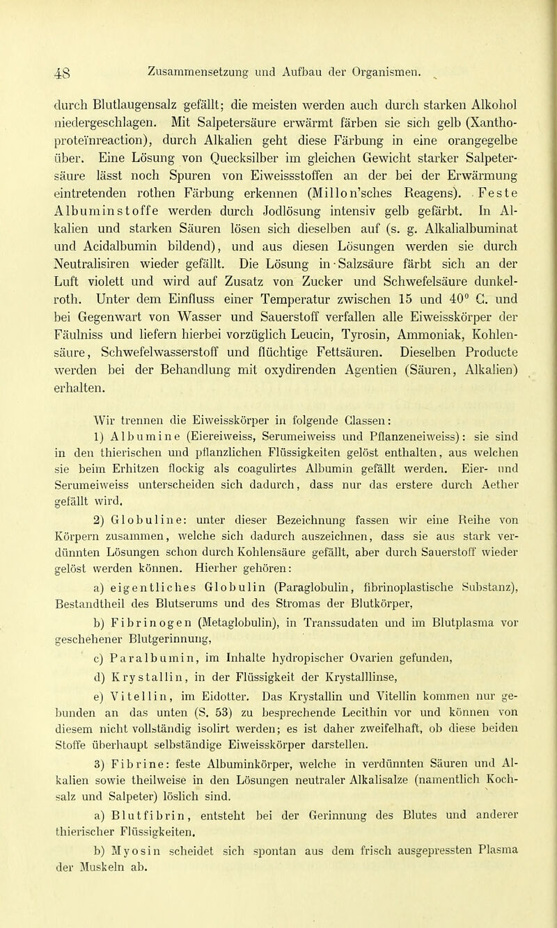 durch Blutlaugensalz gefällt; die meisten werden auch durch starken Alkohol niedergeschlagen. Mit Salpetersäure erwärmt färben sie sich gelb (Xantho- proteinreaction), durch Alkalien geht diese Färbung in eine orangegelbe über. Eine Lösung von Quecksilber im gleichen Gewicht starker Salpeter- säure lässt noch Spuren von Eiweissstoffen an der bei der Erwärmung eintretenden rothen Färbung erkennen (Millon'sches Reagens). Feste Albuminstoffe werden durch Jodlösung intensiv gelb gefärbt. In Al- kalien und starken Säuren lösen sich dieselben auf (s. g. Alkalialbuminat und Acidalbumin bildend), und aus diesen Lösungen werden sie durch Neutralisiren wieder gefällt. Die Lösung in • Salzsäure färbt sich an der Luft violett und wird auf Zusatz von Zucker und Schwefelsäure dunkel- roth. Unter dem Einfiuss einer Temperatur zwischen 15 und 40 G. und bei Gegenwart von Wasser und Sauerstoff verfallen alle Eiweisskörper der Fäulniss und liefern hierbei vorzüglich Leucin, Tyrosin, Ammoniak, Kohlen- säure, Schwefelwasserstoff und flüchtige Fettsäuren. Dieselben Producte werden bei der Behandlung mit oxydirenden Agentien (Säuren, Alkalien) erhalten. Wir trennen die Eiweisskörper in folgende Glassen: 1) Albumine (Eiereiweiss, Serumeiweiss und Pflanzeneiweiss): sie sind in den thierischen und pflanzlichen Flüssigkeiten gelöst enthalten, aus welchen sie beim Erhitzen flockig als coagulirtes Albumin gefällt werden. Eier- und Serumeiweiss unterscheiden sich dadurch, dass nur das erstere durch Aether gefällt wird. 2) Globuline: unter dieser Bezeichnung fassen wir eine Reihe von Körpern zusammen, welche sich dadurch auszeichnen, dass sie aus stark ver- dünnten Lösungen schon durch Kohlensäure gefällt, aber durch Sauerstoff wieder gelöst werden können. Hierher gehören: a) eigentliches Globulin (Paraglobulin, fibrinoplastische Substanz), Bestandtheil des Blutserums und des Stromas der Blutkörper, b) Fibrinogen (Metaglobulin), in Transsudaten und im Blutplasma vor geschehener Blutgerinnung, c) Paralbumin, im Inhalte hydropischer Ovarien gefunden, d) Krystallin, in der Flüssigkeit der Krystalllinse, e) Vi teilin, im Eidotter. Das Krystallin und Viteflin kommen nur ge- bunden an das unten (S. 53) zu besprechende Lecithin vor und können von diesem nicht vollständig isolirt werden; es ist daher zweifelhaft, ob diese beiden Stoffe überhaupt selbständige Eiweisskörper darstellen. 3) Fibrine: feste Albuminkörpei-, welche in verdünnten Säuren und Al- kalien sowie theilweise in den Lösungen neutraler Alkalisalze (namentlich Koch- salz und Salpeter) löslich sind. a) Blutfibrin, entsteht bei der Gerinnung des Blutes und anderer thierischer Flüssigkeiten. b) Myosin scheidet sich spontan aus dem frisch ausgepressten Plasma der Muskeln ab.