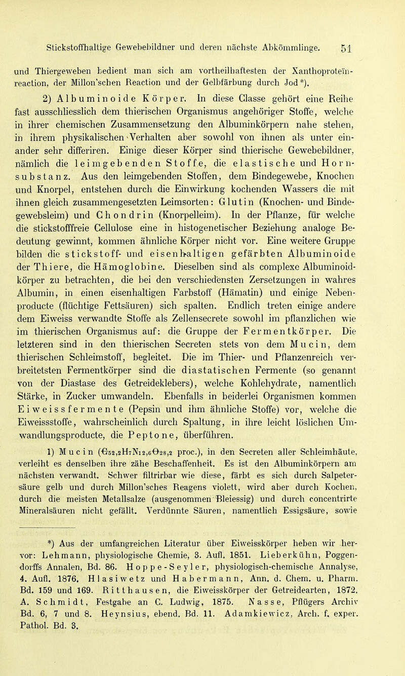 und Thiergeweben bedient man sich am vortheilhaftesten der Xanthoprotei'n- reaction, der Millon'schen Reaction und der Gelbfärbung durch Jod *). 2) Albuminoide Körper. In diese Glasse gehört eine Reihe fast ausschliesslich dem thierischen Organismus angehöriger Stoffe, welche in ihrer chemischen Zusammensetzung den Albuminkörpern nahe stehen, in ihrem physikalischen • Verhalten aber sowohl von ihnen als unter ein- ander sehr differiren. Einige dieser Körper sind thierische Gewebebildner, nämlich die leimgebenden Stoff,e, die elastische und Horn- substanz. Aus den leimgebenden Stoffen, dem Bindegewebe, Knochen und Knorpel, entstehen durch die Einwirkung kochenden Wassers die mit ihnen gleich zusammengesetzten Leimsorten: Glutin (Knochen- und Binde- gewebsleim) und Chondrin (Knorpelleim). In der Pflanze, für welche die stickstofffreie Cellulose eine in histogenetischer Beziehung analoge Be- deutung gewinnt, kommen ähnliche Körper nicht vor. Eine weitere Gruppe bilden die Stickstoff- und eisenh-altigen gefärbten Albuminoide derThiere, die Hämoglobine. Dieselben sind als complexe Albuminoid- körper zu betrachten, die bei den verschiedensten Zersetzungen in wahres Albumin, in einen eisenhaltigen Farbstoff (Hämatin) und einige Neben- producte (flüchtige Fettsäuren) sich spalten. Endlich treten einige andere dem Eiweiss verwandte Stoffe als Zellensecrete sowohl im pflanzlichen wie im thierischen Organismus auf: die Gruppe der Fermentkörper. Die letzteren sind in den thierischen Secreten stets von dem M u c i n, dem thierischen Schleimstoff, begleitet. Die im Thier- und Pflanzenreich ver- breitetsten Fermentkörper sind die diastatischen Fermente (so genannt von der Diastase des Getreideklebers), welche Kohlehydrate, namentUch Stärke, in Zucker umwandeln. Ebenfalls in beiderlei Organismen kommen Eiweissfermente (Pepsin und ihm ähnliche Stoffe) vor, welche die Eiweissstoffe, wahrscheinlich durch Spaltung, in ihre leicht löslichen Um- wandlungsproducte, die Peptone, überführen. 1) Mucin (^52,2H7Ni2,6028,2 proc), in den Secreten aller Schleimhäute, verleiht es denselben ihre zähe Beschaffenheit. Es ist den Albuminkörpern am nächsten verwandt. Schwer filtrirbar wie diese, färbt es sich durch Salpeter- säure gelb und durch Millon'sches Reagens violett, wird aber durch Kochen, durch die meisten Metallsalze (ausgenommen Bleiessig) und durch concentrirte Mineralsäuren nicht gefällt. Verdünnte Säuren, namentlich Essigsäure, sowie *) Aus der umfangreichen Literatur über Eiweisskörper heben wir her- vor: Lehmann, physiologische Chemie, 3. Aufl. 1851. Lieberkühn, Poggen- dorffs Annalen, Bd. 86. H o p p e - S e y 1 e r, physiologisch-chemische Annalyse, 4. Aufl. 1876. Hlasiwetz und Habermann, Ann. d. Ghem. u. Pharm. Bd. 159 und 169. Ritthausen, die Eiweisskörper der Getreidearten, 1872. A. Schmidt, Festgabe an G. Ludwig, 1875. Nasse, Pflügers Archiv Bd. 6, 7 und 8. Heynsius, ebend. Bd. 11. Adamkiewicz, Arch. f. exper. Pathol. Bd. 3.