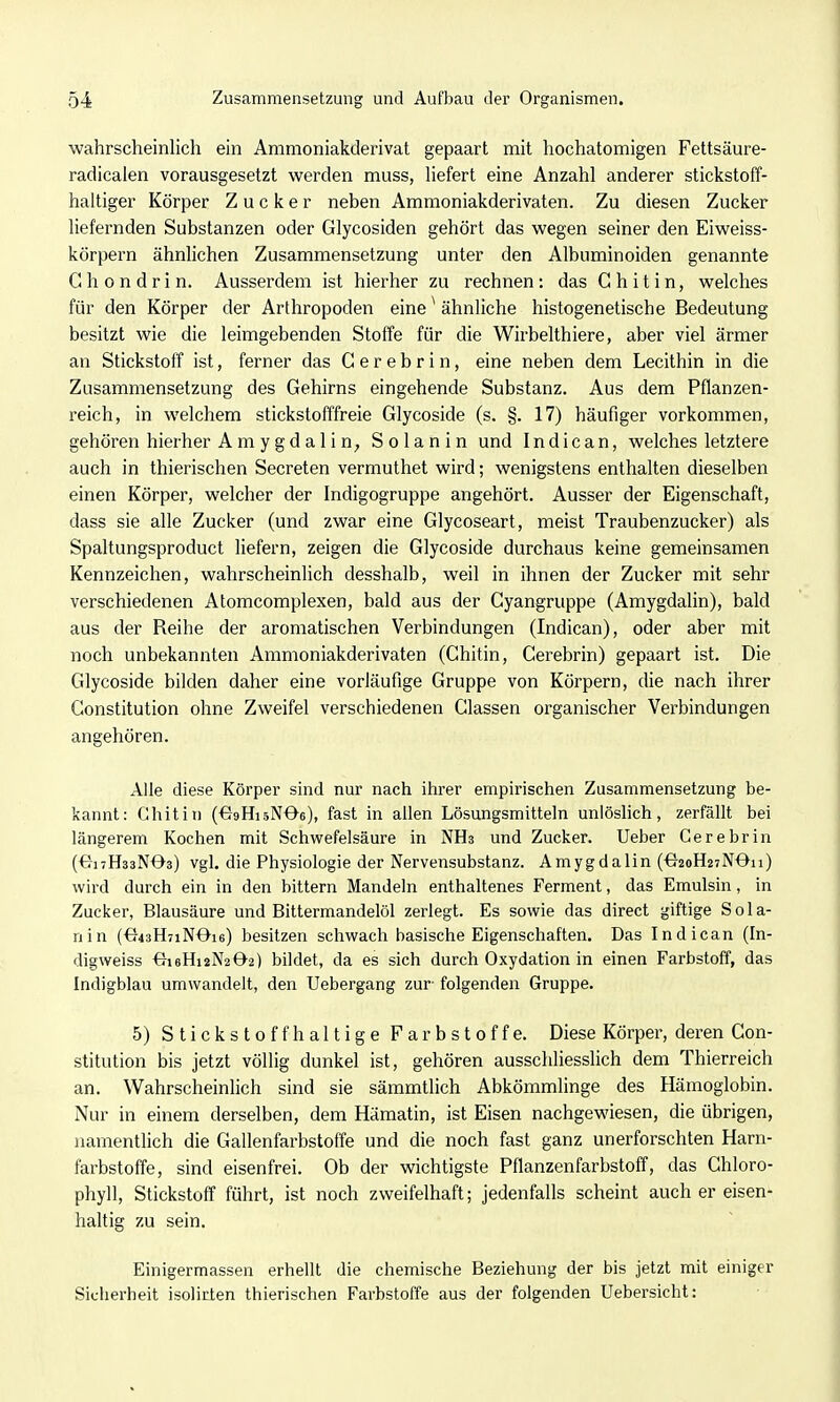 wahrscheinlich ein Ammoniakderivat gepaart mit hochatomigen Fettsäure- radicalen vorausgesetzt werden muss, Hefert eine Anzahl anderer stickstoff- haltiger Körper Zucker neben Ammoniakderivaten. Zu diesen Zucker liefernden Substanzen oder Glycosiden gehört das wegen seiner den Eiweiss- körpern ähnhchen Zusammensetzung unter den Albuminoiden genannte G h 0 n d r i n. Ausserdem ist hierher zu rechnen: das Chitin, welches für den Körper der Arthropoden eine ^ ähnhche histogenetische Bedeutung besitzt wie die leimgebenden Stoffe für die Wirbelthiere, aber viel ärmer an Stickstoff ist, ferner das C e r e b r i n, eine neben dem Lecithin in die Zusammensetzung des Gehirns eingehende Substanz. Aus dem Pflanzen- reich, in welchem stickstofffreie Glycoside (s. §. 17) häufiger vorkommen, gehören hierher Amygdalin, Solan in und In die an, welches letztere auch in thierischen Secreten vermuthet wird; wenigstens enthalten dieselben einen Körper, welcher der Indigogruppe angehört. Ausser der Eigenschaft, dass sie alle Zucker (und zwar eine Glycoseart, meist Traubenzucker) als Spaltungsproduct liefern, zeigen die Glycoside durchaus keine gemeinsamen Kennzeichen, wahrscheinlich desshalb, weil in ihnen der Zucker mit sehr verschiedenen Atomcomplexen, bald aus der Gyangruppe (Amygdalin), bald aus der Reihe der aromatischen Verbindungen (Indican), oder aber mit noch unbekannten Ammoniakderivaten (Chitin, Cerebrin) gepaart ist. Die Glycoside bilden daher eine vorläufige Gruppe von Körpern, die nach ihrer Constitution ohne Zweifel verschiedenen Classen organischer Verbindungen angehören. Alle diese Körper sind nur nach ihrer empirischen Zusammensetzung be- kannt: Chitin (^gHisNOe), fast in allen Lösungsmitteln unlöslich, zerfällt bei längerem Kochen mit Schwefelsäure in NHs und Zucker. Ueber Cerebrin (^titHssNOs) vgl. die Physiologie der Nervensubstanz. Amygdalin (^j2oH27N0ii) wird durch ein in den bittern Mandeln enthaltenes Ferment, das Emulsin, in Zucker, Blausäure und Bittermandelöl zerlegt. Es sowie das direct giftige Sola- nin (€r43H7iNOi6) besitzen schwach basische Eigenschaften. Das Indican (In- digweiss <7i6Hi2N202) bildet, da es sich durch Oxydation in einen Farbstoff, das Indigblau umwandelt, den Uebergang zur- folgenden Gruppe. 5) Stickstoffhaltige Farbstoffe. Diese Körper, deren Con- stitution bis jetzt völlig dunkel ist, gehören ausschliesslich dem Thierreich an. Wahrscheinlich sind sie sämmtlich Abkömmlinge des Hämoglobin. Nur in einem derselben, dem Hämatin, ist Eisen nachgewiesen, die übrigen, namentlich die Gallenfarbstoffe und die noch fast ganz unerforschten Harn- farbstoffe, sind eisenfrei. Ob der wichtigste Pflanzenfarbstoff, das Chloro- phyll, Stickstoff führt, ist noch zweifelhaft; jedenfalls scheint auch er eisen- haltig zu sein. Einigermassen erhellt die chemische Beziehung der bis jetzt mit einiger Sicherheit isolirien thierischen Farbstoffe aus der folgenden Uebersicht: