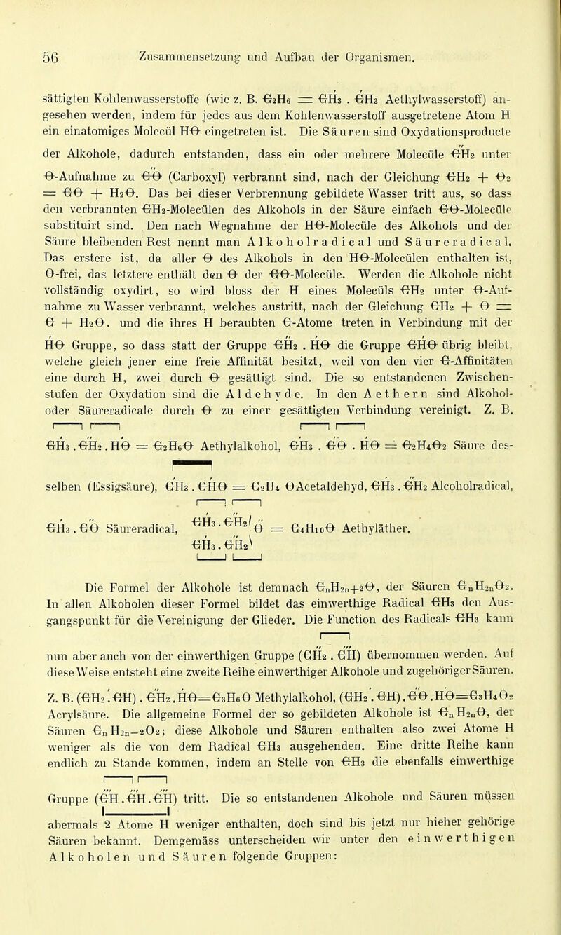 sättigten Kohlenwasserstoffe (wie z. B. i^iRs — -GHs . ÖHa Aethyhvasserstoff) an- gesehen werden, indem für jedes aus dem Kohlenwasserstoff ausgetretene Atom H ein einatomiges Molecül H0 eingetreten ist. Die Säuren sind Oxydationsproducte der Alkohole, dadurch entstanden, dass ein oder mehrere Molecüle -GH2 unter O-Aufnahme zu ^JO (Carboxyl) verbrannt sind, nach der Gleichung ■G-H2 + 02 = €^0- + H2 &, Das bei dieser Verbrennung gebildete Wasser tritt aus, so dass den verbrannten €TH2-Molecülen des Alkohols in der Säure einfach OO-Molecüle sabstituirt sind. Den nach Wegnahme der HO-Molecüle des Alkohols und der Säure bleibenden Rest nennt man Alkoholradical und Säureradical. Das erstere ist, da aller O des Alkohols in den HO-Molecülen enthalten ist, O-frei, das letztere enthält den O der -GO-Molecflle. Werden die Alkohole nicht vollständig oxydirt, so wird bloss der H eines Molecüls -€7112 unter -O-Auf- nahme zu Wasser verbrannt, welches austritt, nach der Gleichung ^H2 -|- O ~ O + H20. und die ihres H beraubten Atome treten in Verbindung mit der HO Gruppe, so dass statt der Gruppe ^H2 .HO die Gruppe OHO übrig bleibt, welche gleich jener eine freie Affinität besitzt, weil von den vier O-Affinitäten eine durch H, zwei durch O gesättigt sind. Die so entstandenen Zwischen- stufen der Oxydation sind die A1 d e h y d e. In den Aethern sind Alkohol- oder Säureradieale durch O zu einer gesättigten Verbindung vereinigt. Z. B, OH3 .OH2 .HO = O2H6O Aethylalkohol, OH3 . OO . HO = O2H4O2 Säure des- selben (Essigsäure), OH3 .OHO = O2H4 OAcetaldehyd, OH3 .-eH2 Alcoholradical, OH3.OÖ Säureradical, ■^H3.0H2'^ ^ O4H10O Aethyläther. OH3.0H2^ Die Formel der Alkohole ist demnach OnH2n-|-20, der Säuren OnH2n02. In allen Alkoholen dieser Formel bildet das einwerthige Radical OH3 den Aus- gangspunkt für die Vereinigung der Glieder. Die Function des Radicals OH3 kann nun aber auch von der einwerthigen Gruppe (OH2. OH) übernommen werden. Auf diese Weise entsteht eine zweite Reihe einwerthiger Alkohole und zugehöriger Säuren. Z. B. (OH2 [OH). OH2.HO=03H60 Methylalkohol, (OH2'.OH) .0O.HO=03H4O2 Acrylsäure. Die allgemeine Formel der so gebildeten Alkohole ist On H2nO, der Säuren OnH2n-202; diese Alkohole und Säuren enthalten also zwei Atome H weniger als die von dem Radical OH3 ausgehenden. Eine dritte Reihe kann endhch zu Stande kommen, indem an Stelle von OH3 die ebenfalls einwerthige I 1: 1 Gruppe (ÖH.ÖH.OH) tritt. Die so entstandenen Alkohole und Säuren müssen I I abermals 2 Atome H weniger enthalten, doch sind bis jetzt nur hieher gehörige Säuren bekannt. Demgemäss unterscheiden wir unter den einwerthigen Alkoholen und Säuren folgende Gruppen: