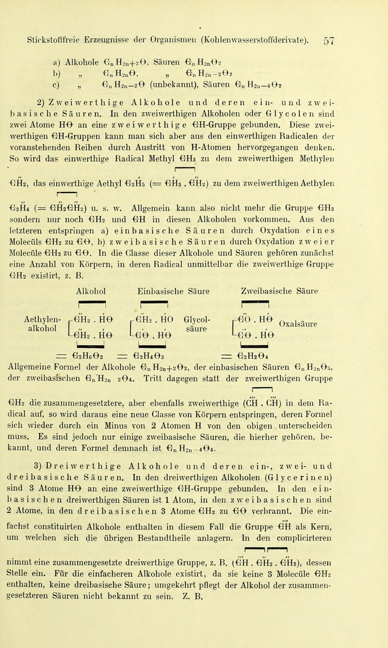 a) Alkohole €-nH2n+20, Säuren H^nOs 1.) ,, -G„H2nO, „ Hon-202 c) „ ^7nH2n—2O (unbekannt), Säuren £TnH2ii_4 02 2) Z e i w e r t h i g e Alkohole und deren ein- und z w e i- b as i s c h e S ä u r e n. In den zvveivverthigen Alkoholen oder Glycolen sind zwei Atome HO an eine zweiwerthige OH-Gruppe gebunden. Diese zwei- werthigen OH-Gruppen kann man sich aber aus den einwerthigen Radicalen der voranstehenden Reihen durch Austritt von H-Atomen hervorgegangen denken. So wird das einwerthige Radical Methyl <tH3 zu dem zweiwerthigen Methylen OHa .-GHa) zu dem zweiwerthigen Aethylen ■GH2, das einwerthige Aethyl ^aHs (= I 1 €^2H4 (= OH2OH2) u. s. w. Allgemein kann also nicht mehr die Gruppe OH3 sondern nur noch ■GH2 und ^H in diesen Alkoholen vorkommen. Aus den letzteren entspringen a) einbasische Säuren durch Oxydation eines Molecüls OH2 zu €JO, b) zweibasische Säuren durch Oxydation zweier Molecüle ■GH2 zu ^O. In die Glasse dieser Alkohole und Säuren gehören zunächst eine Anzahl von Körpern, in deren Radical unmittelbar die zweiwerthige Gruppe OH2 existirt, z. B. Alkohol Aethylen- ^OHa . HO -4e.2 . HO alkohol Einbasische Säure -00 . HO Zweibasische Säure Glycol- [--eb. HO säure . HO LoO = •G2H6O2 •e2H403 --- ■e2H204 Allgemeine Formel der Alkohole ■G-nH2n+202, der einbasischen Säuren On H2nOö, der zweibasischen On'H2n 2O4. Tritt dagegen statt der zweiwerthigen Gruppe ■GH2 die zusammengesetztere, aber ebenfalls zweiwerthige (GH . GH) in dem Ra- dical auf, so wird daraus eine neue Glasse von Körpern entspringen, deren Formel sich wieder durch ein Minus von 2 Atomen H von den obigen . unterscheiden muss. Es sind jedoch nur einige zweibasische Säuren, die hierher gehören, be- kannt, und deren Formel demnach ist -6nH2n-404. 3) Drei Werth ige Alkohole und deren ein-, zwei- und dreibasische Säuren. In den dreiwerthigen Alkoholen (G 1 y c e r i n e n) sind 3 Atome HO an eine zweiwerthige OH-Gruppe gebunden. In den e i n- basischen dreiwerthigen Säuren ist 1 Atom, in den z w e i b a s i s c h e n sind 2 Atome, in den dreibasischen 3 Atome OH2 zu -GO vei'brannt. Die ein- fachst constituirten Alkohole enthalten in diesem Fall die Gruppe OH als Kern, um welchen sich die übrigen Bestandtheile anlagern. In den complicirteren I II I nimmt eine zusammengesetzte dreiwerthige Gruppe, z. B. (OH . OH2. OH2), dessen Stelle ein. Für die einfacheren Alkohole existirt, da sie keine 3 Molecüle OH2 enthalten, keine dreibasische Säure; umgekehrt pflegt der Alkohol der zusammen- gesetzteren Säuren nicht bekannt zu sein. Z. B.