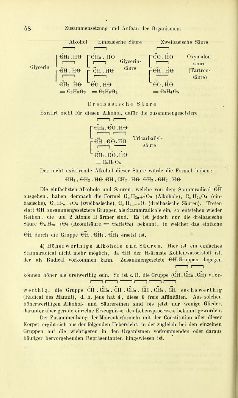 Alkohol Einbasische Säure Zweibasische Säure reH2. H0 reU2 . ho reo . H0 Oxymalon I ' 1 ' 1 Glycerin- i , g^^j.^ Glycerin 4^ -^^ p . HO ^^^^^^ r^H. HO (Tartron- I ' ' I ' ' 1 ' ' säure) m2. HO ÖO . HO 00 . HO = OsHsOs = O3H6O4 = O3H4O5 Drei basische Säure Existirt nicht für diesen Alkohol, dafür die zusammengesetztere rOH2.-eO.HO r OH. 00. HO Tricarballyl- I I 1 I 1 säure OH2.OO.HO = OeHsOe Der nicht existirende Alkohol dieser Säure würde die Formel haben: OH2. OH2. HO OH . CH2. HO OH2. OH2. HO Die einfachsten Alkohole und Säuren, welche von dem Stammradical OH ausgehen, haben demnach die Formel On H2n+203 (Alkohole), On H2n04 (ein- basische), OnHsn—2O5 (zweibasische), OnH2n-406 (dreibasische Säuren). Treten statt OH zusammengesetztere Gruppen als Stammradieale ein, so entstehen wieder Reihen, die um 2 Atome H ärmer sind. Es ist jedoch nur die dreibasische Säure OnH2n—eOs (Aconitsäure = OeHeOe) bekannt, in welcher das einfache OH durch die Gruppe OH . OH2, OH2 ersetzt ist. 4) Höherwerthige Alkohole und Säuren. Hier ist ein einfaches Stammradical nicht mehr möglich, da OH der H-ärmste Kohlenwasserstoff ist, der als Radical vorkommen kann. Zusammengesetzte OH-Gruppen dagegen können höher als dreiwerthig sein. So ist z. B. die Gruppe (dH.GH2.GH) vier- werthig, die Gruppe GH . GH2 , GH . GH2 . GH . CH2 . GH sechswerthig (Radical des Mannit), d. h. jene hat 4, diese 6 freie Affinitäten. Aus solchen höherwerthigen Alkohol- und Säurereihen sind bis jetzt nur wenige Glieder, darunter aber gerade einzelne Erzeugnisse des Lebensprocesses, bekannt geworden. Der Zusammenhang der Molecularformeln mit der Constitution aller dieser Körper ergibt sich aus der folgenden Uebersicht, in der zugleich bei den einzelnen Gruppen auf die wichtigeren in den Organismen vorkommenden oder daraus häufiger hervorgehenden Repräsentanten hingewiesen ist.