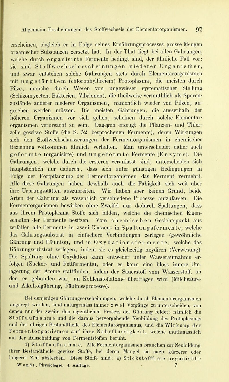 erscheinen, obgleich er in Folge seines Ernährungsprocesses grosse Mengen organischer Substanzen zersetzt hat. In der That liegt bei allen Gährungen, welche durch organisirte Fermente bedingt sind, der ähnliche Fall vor: sie sind S t o ffw ech sei er scheinun gen niederer Organismen, und zwar entstehen solche Gährungen stets durch Elementarorganismen mit ungefärbtem (chlorophyllfreiem) Protoplasma, die meisten durch Pilze, manche durch Wesen von ungewisser systematischer Stellung (Schizomyceten, Bakterien, Vibrionen), die theilweise vermuthlich als Sporen- zustände anderer niederer Organismen, namentlich wieder von Pilzen, an- gesehen werden müssen. Die meisten Gährungen, die ausserhalb der höheren Organismen vor sich gehen, scheinen durch solche Elementar- organismen verursacht zu sein. Dagegen erzeugt die Pflanzen- und Thier- zelle gewisse Stoffe (die S. 52 besprochenen Fermente), deren Wii^kungen sich den Stoffwechseläusserungen der Fermentorganismen in chemischer Beziehung vollkommen ähnlich verhalten. Man unterscheidet daher auch geformte (organisirte) und ungeformte Fermente (Enzyme). Die Gährungen, welche durch die ersteren veranlasst sind, unterscheiden sich hauptsächlich nur dadurch, dass sich unter günstigen Bedingungen in Folge der Fortpflanzung der Fermentorganismen das Ferment vermehrt. Alle diese Gährungen haben desshalb auch die Fähigkeit sich weit über ihre Urprungsstätten auszubreiten. Wir haben aber keinen Grund, beide Arten der Gährung als wesentlich verschiedene Processe aufzufassen. Die Fermentorganismen bewirken ohne Zweifel nur dadurch Spaltungen, dass aus ihrem Protoplasma Stoffe sich bilden, welche die chemischen Eigen- schaften der Fermente besitzen. Vom chemischen Gesichtspunkt aus zerfallen alle Fermente in zwei Classen: in Spaltungsfermente, welche das Gährungssubstrat in einfachere Verbindungen zerlegen (gewöhnliche Gährung und Fäulniss), und in Oxydationsfermente, welche das Gährungssubstrat zerlegen, indem sie es gleichzeitig oxydiren (Verwesung). Die Spaltung ohne Oxydation kann entweder unter Wasseraufnahme er- folgen (Zucker- und Fettfermente), oder es kann eine bloss innere Um- lagerung der Atome stattfinden, indem der Sauerstoff vom Wasserstoff, an den er gebunden war, an Kohlenstoffatome übertragen wird (Milchsäure- und Alkoholgährung, Fäulnissprocesse). Bei denjenigen Gährungserscheinungen, welche durch Elementarorganismen angeregt werden, sind naturgemäss immer zwei Vorgänge zu unterscheiden, von denen nur der zweite den eigentlichen Process der Gährung bildet: nämlich die Stoffaufnahme und die daraus hervorgehende Neubildung des Protoplasmas und der übrigen Bestandtheile des Elementarorganismus, und die Wirkung der Fermentorganismen auf ihre Nährflüssigkeit, welche muthmasslich auf der Ausscheidung von Fermentstoffen beruht. 1) Stoffaufnahme. Alle Fermentorganismen brauchen zur Neubildung ihrer Bestandtheile gewisse Stoffe, bei deren Mangel sie nach kürzerer oder längerer Zeit absterben. Diese Stoffe sind: a) Stickstofffreie organische Wun dt, Physiologie. I.Auflage. 7