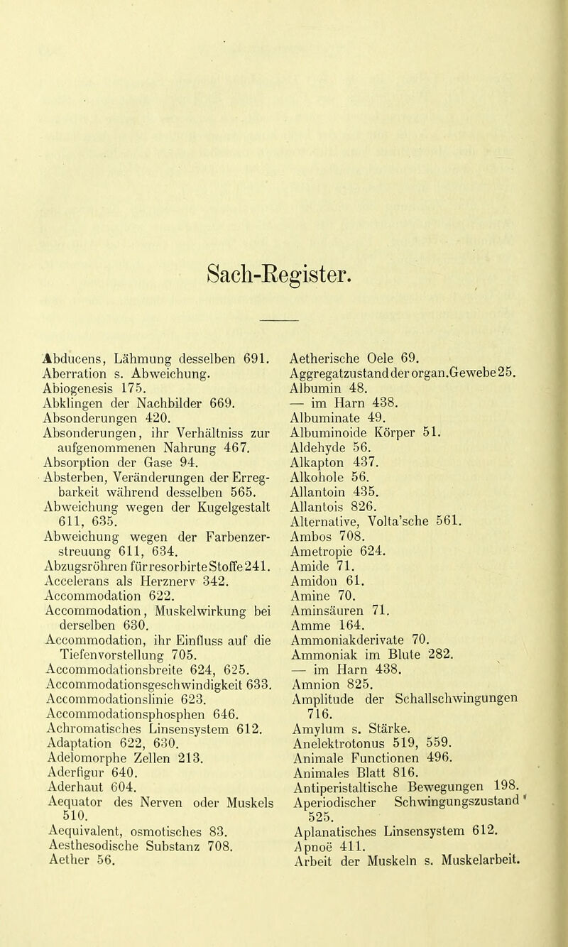 Sach-Eegister. Abducens, Lähmung desselben 691. Aberration s. Abweichung. Abiogenesis 175. Abkhngen der Nachbilder 669. Absonderungen 420. Absonderungen, ihr Verhältniss zur aufgenommenen Nahrung 467. Absorption der Gase 94. Absterben, Veränderungen der Erreg- barkeit während desselben 565. Abweichung wegen der Kugelgestalt 611, 635. Abweichung wegen der Farbenzer- streuung 611, 634. Abzugsröhren für resorbirte Stoffe 241. Accelerans als Herznerv 342. Accommodation 622. Accommodation, Muskelwirkung bei derselben 680. Accommodation, ihr Einfluss auf die Tiefenvorstellung 705. Accommodationsbreite 624, 625. Accommodationsgeschwindigkeit 633. Accoramodationslinie 623. Accommodationsphosphen 646. Achromatisches Linsensystem 612. Adaptation 622, 630. Adelomorphe Zellen 213. Aderfigur 640. Aderhaut 604. Aequator des Nerven oder Muskels 510. Aequivalent, osmotisches 83. Aesthesodische Substanz 708. Aether 56. Aetherische Oele 69, Aggregatzustand der organ.Gewebe25. Albumin 48. — im Harn 438. Albuminate 49. Albuminoide Körper 51. Aldehyde 56. Alkapton 437. Alkohole 56. AUantoin 435. AUantois 826. Alternative, Volta'sche 561. Ambos 708. Ametropie 624. Amide 71. Amidon 61. Amine 70. Aminsäuren 71. Amme 164. Ammoniakderivate 70. Ammoniak im Blute 282. — im Harn 438. Amnion 825. Amplitude der Schallschwingungen 716. Amylum s. Stärke. Anelektrotonus 519, 559. Animale Functionen 496. Animales Blatt 816. Antiperistaltische Bewegungen 198. Aperiodischer Schwingungszustand' 525. Apianatisches Linsensystem 612. /^pnoe 411. Arbeit der Muskeln s. Muskelarbeit.