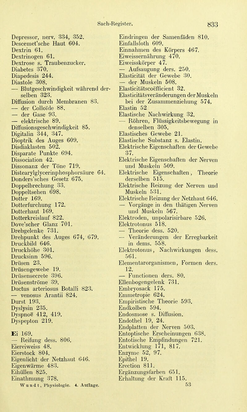 Depressor, nerv. 384, 352. Descemet'sche Haut 604. Dextrin 61. Dextrinogen 61, Dextrose s. Traubenzucker. Diabetes 370. Diapedesis 244. Diastole 308. — Blutgeschwindigkeit während der- selben 323. Diffusion durch Membranen 83. — der Golloide 88. — der Gase 93. — elektrische 89. Diffusionsgeschwindigkeit 85. Digitalin 344, 347. Dioptrik des Auges 609. Disdiaklasten 502. Disparate Punkte 694. Dissociation 42. Dissonanz der Töne 719. Distearylglycerinphosphorsäure 64. Donders'sches Gesetz 675. Doppelbrechung 33. Doppeltsehen 698. Dotter 169. Dotterfurchung 172. Dotterhaut 169. Dotterkreislauf 822. Dove'scher Glanz 701. Drehgelenke 731. Drehpunkt des Auges 674, 679. Druckbild 646. Druckhöhe 301. Drucksinn 596. Drüsen 23. Drüsengewebe 19. Drüsensecrete 396. Drüsenströme 39. Ductus arteriosus Botalli 823. — venosus Arantii 824. Durst 193. Dyslysin 235. Dyspnoe 412, 419. Dyspepton 219. Ei 169. — Reifung dess. 806. Eiereiweiss 48. Eierstock 804. Eigenlicht der Netzhaut 646. Eigenwärme 483. Eihüllen 825. Einathmung 378. AV un d t, Physiologie. 4. Auflage. Eindringen der Samenfäden 810. Einfallsloth 609. Einnahmen des Körpers 467. Eiweissernährung 470. Ei Weisskörper 47. — Aufsaugung ders. 250. Elasticität der Gewebe 30. — der Muskeln 508. Elasticitätscoefficient 32. Elasticitätsveränderungen der Muskeln bei der Zusammenziehung 574, Elastin 52 Elastische Nachwirkung 32. — Röhren, Flüssigkeitsbewegung in denselben 305. Elastisches Gewebe 21. Elastische Substanz s. Elastin. Elektrische Eigenschaften der Gewebe 37. Elektrische Eigenschaften der Nerven und Muskeln 509. Elektrische Eigenschaften, Theorie derselben 515. Elektrische Reizung der Nerven und Muskeln 531. Elektrische Reizung der Netzhaut 646. — Vorgänge in den thätigen Nerven und Muskeln 567. Elektroden, unpolarisirbare 526. Elektrotonus 518. — Theorie dess. 520. — Veränderungen der Erregbarkeit in dems. 558. Elektrotonus, Nachwirkungen dess. 561. Elementarorganismen, Formen ders. 12. — Functionen ders. 80. Ellenbogengelenk 731. Embryosack 175. Emmetropie 624. Empiristische Theorie 593. Endkolben 594. Endosmose s. Diffusion. Endothel 19, 24. Endplatten der Nerven 503. Entoptische Erscheinungen 638. Entotische Empfindungen 721. Entwicklung 171, 817. Enzyme 52, 97. Epithel 19. Erection 811. Ergänzungsfarben 651. Erhaltung der Kraft 115. 53