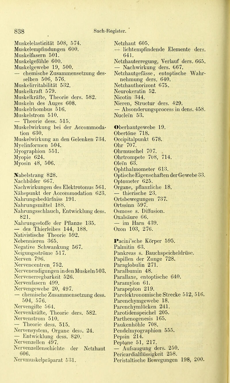 Muskelelasticität 508, 574. Muskelempfmdungen 600. Muskelfasern 501. Muskelgefühle 600. Muskelgewebe 19, 500. — chemische Zusammensetzung des- selben 506, 576. Muskehrritabilität 532. Muskelkraft 579. Muskelkräfte, Theorie ders. 582. Muskeln des Auges 608. Muskelrhombus 516. Muskelstrom 510. — Theorie dess. 515. Muskelwirkung bei der Accommoda- tion 630. Muskelwirkung an den Gelenken 734. Myelinformen 504. Myographien 551. Myopie 624. Myosin 48, 506, Jfabelstrang 828. Nachbilder 667. Nachwirkungen des Elektrotonus 561. Nähepunkt der Accommodation 623. Nahrungsbedürfniss 191. Nahrungsmittel 188. Nahrungsschlauch, Entwicklung dess. 821. Nahrungsstoffe der Pflanze 135. — des Thierleibes 144, 188. Nativistische Theorie 592. Nebennieren 365. Negative Schwankung 567. Neigungsströme 517. Nerven 796. Nervencentren 752. Nervenendigungen in den Muskeln 508. Nervenerregbarkeit 526. Nervenfasern 499. Nervengewebe 20, 497. — chemische Zusammensetzung dess. 504, 576. Nervengifte 564. Nervenkräfte, Theorie ders. 582. Nervenstrom 510. — Theorie dess. 515. Nervensystem, Organe dess. 24. — Entwicklung dess. 820. Nervenzellen 497. Nervenzellenschichte der Netzhaut 606. Nervmuskelptäparat 531. Netzhaut 605. — lichtempfmdende Elemente ders. 641. Netzhauterregung, Verlauf ders. 665. —■ Nachwirkung ders. 667. Netzhautgefässe, entoptische Wahr- nehmung ders. 640. Netzhauthorizont 675. Neurokeratin 52. Nicotin 344. Nieren, Structur ders. 429. — Absonderungsprocess in dens. 458. Nuclein 53. Oberhautgewebe 19. Obertöne 718. Occipitalpunkl 678. Ohr 707. Ohrmuschel 707. . Ohrtrompete 708, 714. Olein 63. Ophthalmometer 613. Optische Eigenschaften der Gewebe 33. Optometer 625. Organe, pflanzliche 18. — thierische 23. Ortsbewegungen 737. Ortssinn 597. Osmose s. Diffusion. Oxalsäure 66. — im Harn 439. Ozon 103, 276. Pacini'sche Körper 595. Palmitin 63. Pankreas s. Bauchspeicheldrüse. Papillen der Zunge 728. Paraglobulin 271. Paralbumin 48. Parallaxe, entoptische 640. Paramylon 61. Parapepton 219. Parelektronomische Strecke 512, 516. Parenchymgewebe 18. Parenchymlücken 241. Parotidenspeichel 205. Parthenogenesis 165. Paukenhöhle 708. Pendelmyographion 555. Pepsin 214. Peptone 51, 217. — Aufsaugung ders. 250. Pericardialflüssigkeit 258. Peristaltische Bewegungen 198, 200.