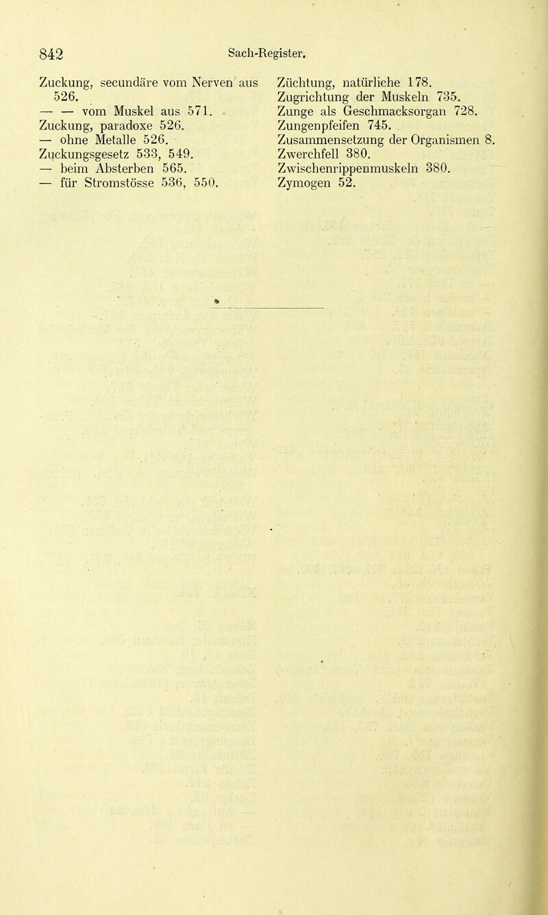 Zuckung, secundäre vom Nerven aus 526. — — vom Muskel aus 571. - Zuckung, paradoxe 526. — ohne Metalle 526. Zuckungsgesetz 533, 549. — beim Absterben 565. — für Stromstösse 536, 550, Züchtung, natürliche 178. Zugrichtung der Muskeln 735. Zunge als Geschmacksorgan 728. Zungenpfeifen 745. Zusammensetzung der Organismen Zwerchfell 380. Zwischenrippenmuskeln 380. Zymogen 52.