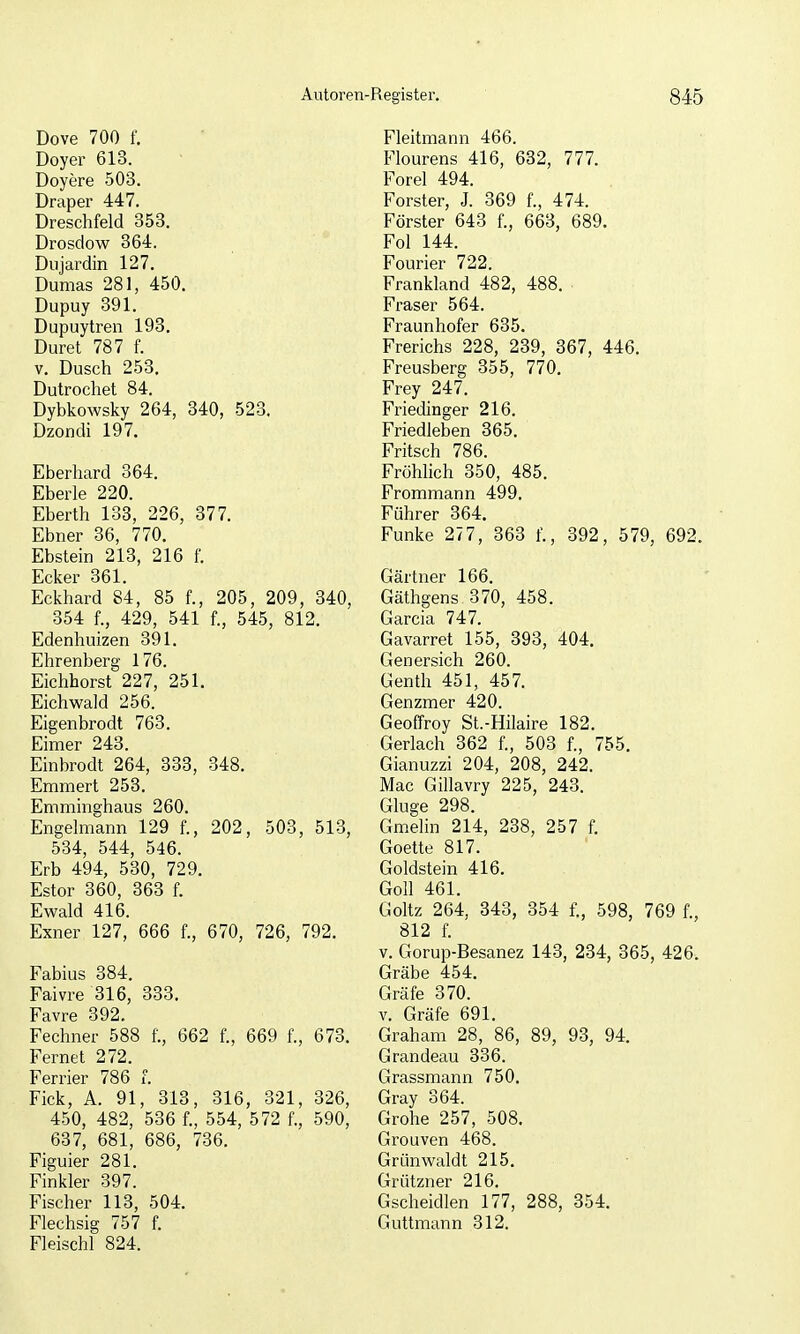 Dove 700 f. Doyer 613. Doyere 503. Draper 447. Dreschfeld 353. Drosdow 364. Diijardin 127. Dumas 281, 450. Dupuy 391. Dupuytren 193. Duret 787 f. V. Dusch 253. Dutrochet 84. Dybkowsky 264, 340, 523. Dzondi 197. Eberhard 364. Eberle 220. Eberth 133, 226, 377. Ebner 36, 770. Ebstein 213, 216 f. Ecker 361. Eckhard 84, 85 f., 205, 209, 340, 354 f., 429, 541 f., 545, 812. Edenhuizen 391. Ehrenberg 176. Eichhorst 227, 251. Eichwald 256. Eigenbrodt 763. Eimer 243. Einbrodt 264, 333, 348. Emmert 253. Emminghaus 260. Engelmann 129 f., 202, 503, 513, 534, 544, 546. Erb 494, 530, 729. Estor 360, 363 f. Ewald 416. Exner 127, 666 f., 670, 726, 792. Fabius 384. Faivre 316, 333. Favre 392. Fechner 588 f., 662 f., 669 f., 673. Fernet 272. Ferrier 786 f. Fick, A. 91, 313, 316, 321, 326, 450, 482, 536 f., 554, 572 f., 590, 637, 681, 686, 736. Figuier 281. Finkler 397. Fischer 113, 504. Flechsig 757 f. Fleischl 824. Fleitmann 466. Flourens 416, 632, 777. Forel 494. Forster, J. 369 f., 474. Förster 643 f., 663, 689. Fol 144. Fourier 722. Frankland 482, 488. Fräser 564. Fraunhofer 635. Frerichs 228, 239, 367, 446. Freusberg 355, 770. Frey 247. Friedinger 216. Friedleben 365. Fritsch 786. Fröhlich 350, 485. Frommann 499. Führer 364. Funke 277, 363 f., 392, 579, 692. Gärtner 166. Gäthgens 370, 458. Garcia 747. Gavarret 155, 393, 404. Genersich 260. Genth 451, 457. Genzmer 420. Geoffroy St.-Hilaire 182. Gerlach 362 f., 503 f., 755. Gianuzzi 204, 208, 242. Mac Gillavry 225, 248. Gluge 298. Gmelin 214, 238, 257 f. Goette 817. Goldstein 416. Göll 461. Goltz 264, 343, 354 f., 598, 769 f., 812 f. V. Gorup-Besanez 143, 234, 365, 426. Gräbe 454. Gräfe 370. V. Gräfe 691. Graham 28, 86, 89, 93, 94, Grandeau 336. Grassmann 750. Gray 364. Grohe 257, 508. Grouven 468. Grünwaldt 215. Grützner 216. Gscheidlen 177, 288, 354. Guttmann 312.