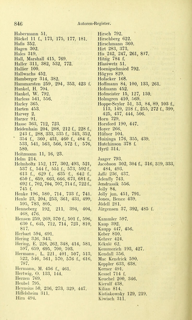 Habermann 51. Häckel 11 f., 173, 175, 177, 181. Hafis 352. Hagen 302. Haies 319. Hall, Marshall 415, 769. HaUer 311, 382, 532, 772. Hallier 100. Hallwachs 452. Hamberger 314, 382. Hammarsten 259, 294, 353, 423 f. Hankel, H. 704. Hankel, W. 792. Harless 541, 556. Harley 365. Harten 453. Harvey 2. Harzer 91. Hasse 363, 712, 723. Heidenhain 204, 208, 212 f., 228 f., 243 f., 288, 333, 335 f., 343, 352, ' 354 f., 360, 431, 460 f., 484 f., 583, 541, 563, 566, 572- f., 576, 580. Heitzmann 11, 16, 23. Helm 214. Helmholtz 152, 177, 302. 493, 521, 537 f., 544 f., 551 f., 573, 592 f., 613 f., 629 f., 635 f., 642 f., 650 f., 659, 663, 666, 673, 681 f., 692 f., 702, 704, 707, 714 f., 722 f., 745 f. Henke 196, 580, 714, 733 f., 741. Henle 23, 204, 253, 361, 431, 499, 595, 783, 805. Henneberg 192, 211, 394, 404, 468, 476. Hensen 259, 269, 370 f., 501 f., 596, 630 f., 645, 712, 714, 723, 810, 817. Herbart 594, 691. Hering 326, 343. Hering, E. 226, 262, 348, 414, 581, 597, 659, 695, 700, 703. Hermann, L. 221, 401, 507, 513, 522, 546, 561, 570, 576 f., 616, 787. Hermann, M. 456 f., 461. Hertwig, 0. 133, 144. Herzen 769. Heubel 795. Heynsius 50, 236, 273, 329, 447. Hiffelsheim 311. Hirn 494. Hirsch 792. Hirschberg 622. Hirschmann 360. Hirt 283, 373. His 242, 247, 261, 8)7. Hitzig 784 f. Hlasiwetz 51. Hoenigschmied 792. Högyes 829. Hofacker 168. Hoffmann 84, 100, 133, 261. Hofmann 452. Hofmeister 15, 127, 130. Holmgren 410, 569. Hoppe-Seyler 51, 53, 84, 89, 103 f., 113, 149, 218 f., 255, 272 f., 399, 425, 437, 444, 506. Horn 729. Horsford 190, 447. Hoyer 266. Hüfner 104. Huizinga 176, 355, 439. Hutchinson 378 f. Hyrtl 314. Jaager 793. Jacobson 302, 304 f., 316, 319, 333, 484, 493. Jaffe 236, 437. Jelenffy 743. Jendrassik 556. Jolly 84. Jolly jun. 451, 791. Jones, Bence 439. Jüdell 281. Jürgensen 37, 392, 485 f. Kammler 597. Kaup 392. Kaupp 447, 456. Keber 810. Kehrer 424. Kekule 62. Kemmerich 193, 427. Kendall 356. Mac Kendrick 590. Keppler 633, 638. Kerner 491. Kessel 714 f. Keuchel 200, 346. Kierulf 438. Kilian 814. Kistiakowsky 129, 219. Kiwisch 311.