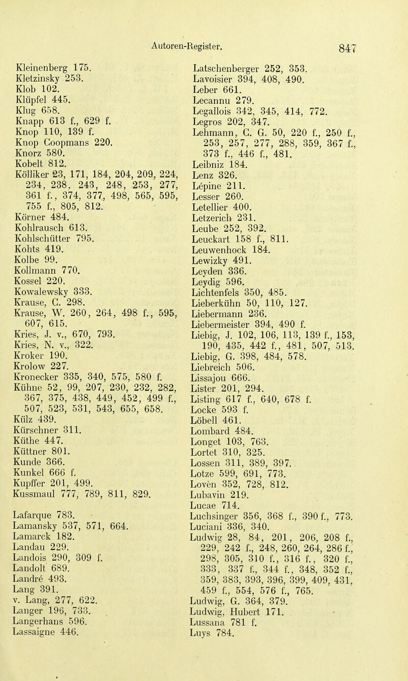 Kleinenberg 175. Kletzinsky 253. Klob 102. Klüpfel 445. Klug 658. Knapp 613 f., 629 f. Knop 110, 139 f. Knop Goopmans 220, Knorz 580. Kobelt 812. Kölliker 23, 171, 184, 204, 209, 224, 234, 238. 243, 248, 253, 277, 361 f., 374, 377, 498, 565, 595, 755 f., 805, 812. Körner 484. Kohlrausch 613. Kohlschütter 795. Kohts 419. Kolbe 99. Kollmann 770. Kossei 220. Kowalewsky 333. Krause, C. 298. Krause, W. 260, 264, 498 f., 595, 607, 615. Kries, J. v., 670, 793. Kries, N. v., 322. Kroker 190. Krolow 227. Kronecker 335, 340, 575, 580 f. Kühne 52, 99, 207, 230, 232, 282, 367, 375, 438, 449, 452, 499 f., 507, 523, 531, 543, 655, 658. Külz 439. Kürschner 311. Küthe 447. Küttner 801. Kunde 366. Kunkel 666 f. Kupffer 201, 499. Kussmaul 777, 789, 811, 829. Lafarque 783. Lamansky 537, 571, 664. Lamarck 182. Landau 229. Landois 290, 309 f. Landolt 689. Landre 493. Lang 391. V. Lang, 277, 622. Langer 196, 733. Langerhans 596. Lassaigne 446. Latschenberger 252, 353. Lavoisier 394, 408, 490. Leber 661. Lecannu 279. Legallois 342, 345, 414, 772. Legros 202, 347. Lehmann, G. G. 50, 220 f., 250 f., 253, 257, 277, 288, 359, 367 f., 373 f., 446 f., 481. Leibniz 184. Lenz 326. Lepine 211. Lesser 260. Letellier 400. Letzerich 231. Leube 252, 392. Leuckart 158 f., 811. Leuwenhock 184. Lewizky 491. Leyden 336. Leydig 596. Lichtenfels 350, 485. Lieberkühn 50, 110, 127. Liebermann 236. Liebermeister 394, 490 f. Liebig, J. 102, 106, 113, 139 f., 153, 190, 435, 442 f., 481, 507, 513. Liebig, G. 398, 484, 578. Liebreich 506. Lissajou 666. Lister 201, 294. Listing 617 f., 640, 678 f. Locke 593 f. Löbell 461. Lombard 484. Longet 103, 763. Lortet 310, 325. Lossen 311, 389, 397. Lotze 599, 691, 773. Loven 352, 728, 812. Lubavin 219. Lucae 714. Luchsinger 356, 368 f., 390 f., 773. Luciani 336, 340. Ludwig 28, 84, 201, 206, 208 f., 229, 242 f., 248, 260, 264, 286 f., 298, 305, 310 f., 316 f., 320 f., 333, 337 f., 344 f., 348, 352 f., 359, 883, 393, 396, 399, 409, 431, 459 f., 554, 576 f., 765. Ludwig, G. 364, 379. Ludwig, Hubert 171. Lussana 781 f. Luys 784.