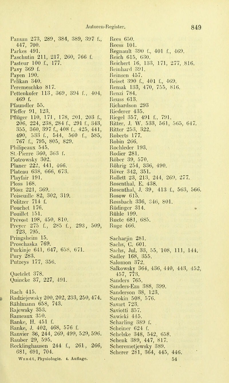 Panum 273, 289, 384, 389, 397 f., 447, 700. Parkes 491. Paschutin 211, 217, 260, 766 f. Pasteur 100 f., 177. Pavy 369 f. Payen 190. Pelikan 340. Peremeschko 817. Pettenkofer 113, 369, 394 f., 404. 469 f. Pfaundler 55. Pfeffer 91, 123. Pflüger 110, 171 , 178, 201, 203 f.. 206, 224, 238, 284 f., 291 f., 343, 355, 360, 397 f., 408 f., 425, 441, 490, 533 f., 544, 560 f., 585, 767 f., 795, 805, 829. Pbilipeaux 545. St.-Pierre 360, 363 f. Piotrowsky 302. Planer 222, 441, 466. Plateau 638, 666, 673. Playfair 191. Ploss 168. Plösz 221, 369. Poiseuille 82, 302, 319. Politzer 714 f. Pouchct 176. Pouillo^t 151. Prevost 198, 450, 810. Preyer 275 f., 285 f., 293, 509, 723, 795. Pringsheim 15. Proschaska 769. Purkinje 641, 647, 658, 671. Pury 283. Putzeys 177, 356. Quetelet 378. Quincke 37, 227, 491. Räch 415, Radziejewsky 200. 202, 233, 250, 474. Rählmann 658, 743. Rajewsky 353. Rameaux 350. Ranke, H. 451 f. Ranke, J. 402, 468, 576 f. Ranvier 36, 244, 269, 499, 529, 596. Rauber 29, 595. Recklinghausen 244 f., 261, 266, 681, 691, 704. Wundt, Physiologie. 4. Auflage. Rees 650. Reess 101. Regnault 390 f., 401 f., 469. Reich 615, 630. Reichert 16, 133, 171, 277, 816. Reinhard 391. Reinsen 457. Reiset 390 f., 401 f., 469. Remak 133, 470, 755, 816. Renzi 784. Reuss 613. Piichardson 293 Riederer 435. Riegel 357, 491 f., 791. Ritter, J. W. 533, 561, 565, 647. Ritter 253, 322. Roberts 177. Robin 206. Rochleder 193. Rodier 281. Röber 39, 570. Röhrig 254, 336, 490. Rover 342, 351. Rollett 23, 213, 244, 269, 277. Rosenthal, E. 438. Rosenthal, J. 39, 413 f., 563, 566. Rosow 615. Rossbach 336, 346, 801. Rüdinger 314. • Rühle 199. Ruete 681, 685. Rüge 466. Sacharjin 281. Sachs, C. 601. Sachs, Jul. 33, 55, 108, III, 144. Sadler 168, 355. Salomen 372. Salkowsky 364, 436, 440, 443, 452, 457, 773. Sanders 765. Sanders-Ezn 388, 399. Sanderson 38, 123. Sarokin 508, 576. Savart 723. Saviotti 357. Sawicki 445. Scharhng 389 f. Scheiner 624 f. Schelske 348, 542, 658. Schenk 389, 447, 817. Scheremetjewsky 389. Scherer 281, 364, 445, 446. 54