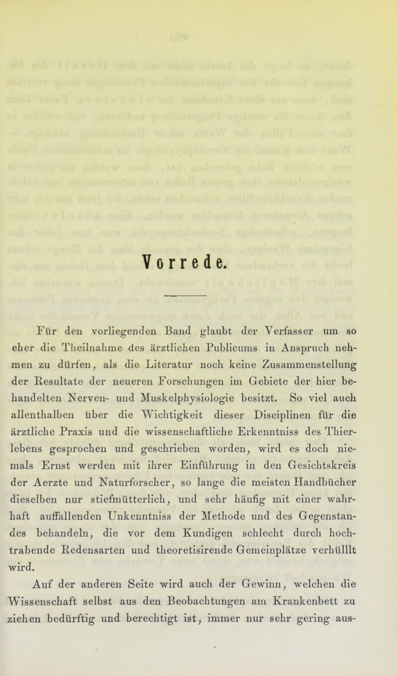 Vorrede Für den vorliegenden Band glaubt der Verfasser um so eher die Theilnahme des ärztlichen Publicums in Anspruch neh- men zu dürfen, als die Literatur noch keine Zusammenstellung der Resultate der neueren Forschungen im Gebiete der hier be- handelten Nerven- und Muskelphysiologie besitzt. So viel auch allenthalben über die Wichtigkeit dieser Disciplinen für die ärztliche Praxis und die wissenschaftliche Erkenntniss des Thier- lebens gesprochen und geschrieben worden, wird es doch nie- mals Ernst werden mit ihrer Einführung in den Gesichtskreis der Aerzte und Naturforscher, so lange die meisten Handbücher dieselben nur stiefmütterlich, und sehr häufig mit einer wahr- haft auffallenden Unkenntniss der Methode und des Gegenstan- des behandeln, die vor dem Kundigen schlecht durch hoch- trabende Redensarten und theoretisirende Gemeinplätze verhülUt wird. Auf der anderen Seite wird auch der Gewinn, welchen die Wissenschaft selbst aus den Beobachtungen am Krankenbett zu ziehen bedürftig und berechtigt ist, immer nur sehr gering aus-