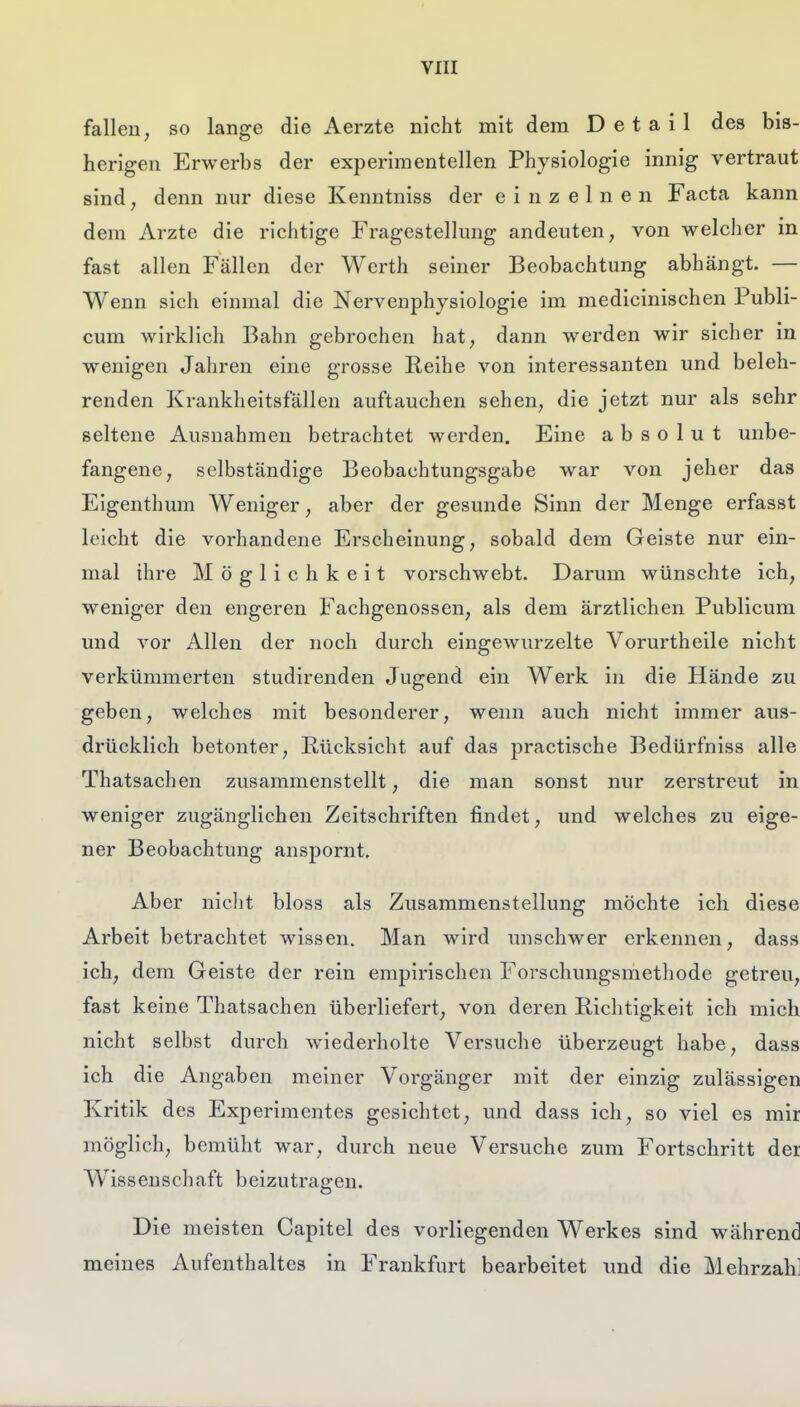 fallen; so lange die Aerzte nicht mit dem Detail des bis- herigen Erwerbs der experimentellen Physiologie innig vertraut sind, denn nur diese Kenntniss der einzelnen Facta kann dem Arzte die richtige Fragestellung andeuten, von welcher in fast allen Fällen der Werth seiner Beobachtung abhängt. — Wenn sich einmal die Nervenphysiologie im medicinischen Publi- cum wirklich Bahn gebrochen hat, dann werden wir sicher in wenigen Jahren eine grosse Reihe von interessanten und beleh- renden Krankheitsfällen auftauchen sehen, die jetzt nur als sehr seltene Ausnahmen betrachtet werden. Eine absolut unbe- fangene, selbständige Beobachtungsgabe war von jeher das Eigenthum Weniger, aber der gesunde Sinn der Menge erfasst leicht die vorhandene Erscheinung, sobald dem Geiste nur ein- mal ihre Möglichkeit vorschwebt. Darum wünschte ich, weniger den engeren Fachgenossen, als dem ärztlichen Publicum und vor Allen der noch durch eingewurzelte Vorurtheile nicht verkümmerten studirenden Jugend ein Werk in die Hände zu geben, welches mit besonderer, wenn auch nicht immer aus- drücklich betonter, Rücksicht auf das practische Bedürfniss alle Thatsachen zusammenstellt, die man sonst nur zerstreut in weniger zugänglichen Zeitschriften findet, und welches zu eige- ner Beobachtung anspornt. Aber niclit bloss als Zusammenstellung möchte ich diese Arbeit betrachtet wissen. Man wird unschwer erkennen, dass ich, dem Geiste der rein empirischen Forschungsmethode getreu, fast keine Thatsachen überliefert, von deren Richtigkeit ich mich nicht selbst durch wiederholte Versuche überzeugt habe, dass ich die Angaben meiner Vorgänger mit der einzig zulässigen Kritik des Experimentes gesichtet, und dass ich, so viel es mir möglich, bemüht war, durch neue Versuche zum Fortschritt der W^issenschaft beizutragen. Die meisten Capitel des vorliegenden Werkes sind während meines Aufenthaltes in Frankfurt bearbeitet und die Mehrzahl