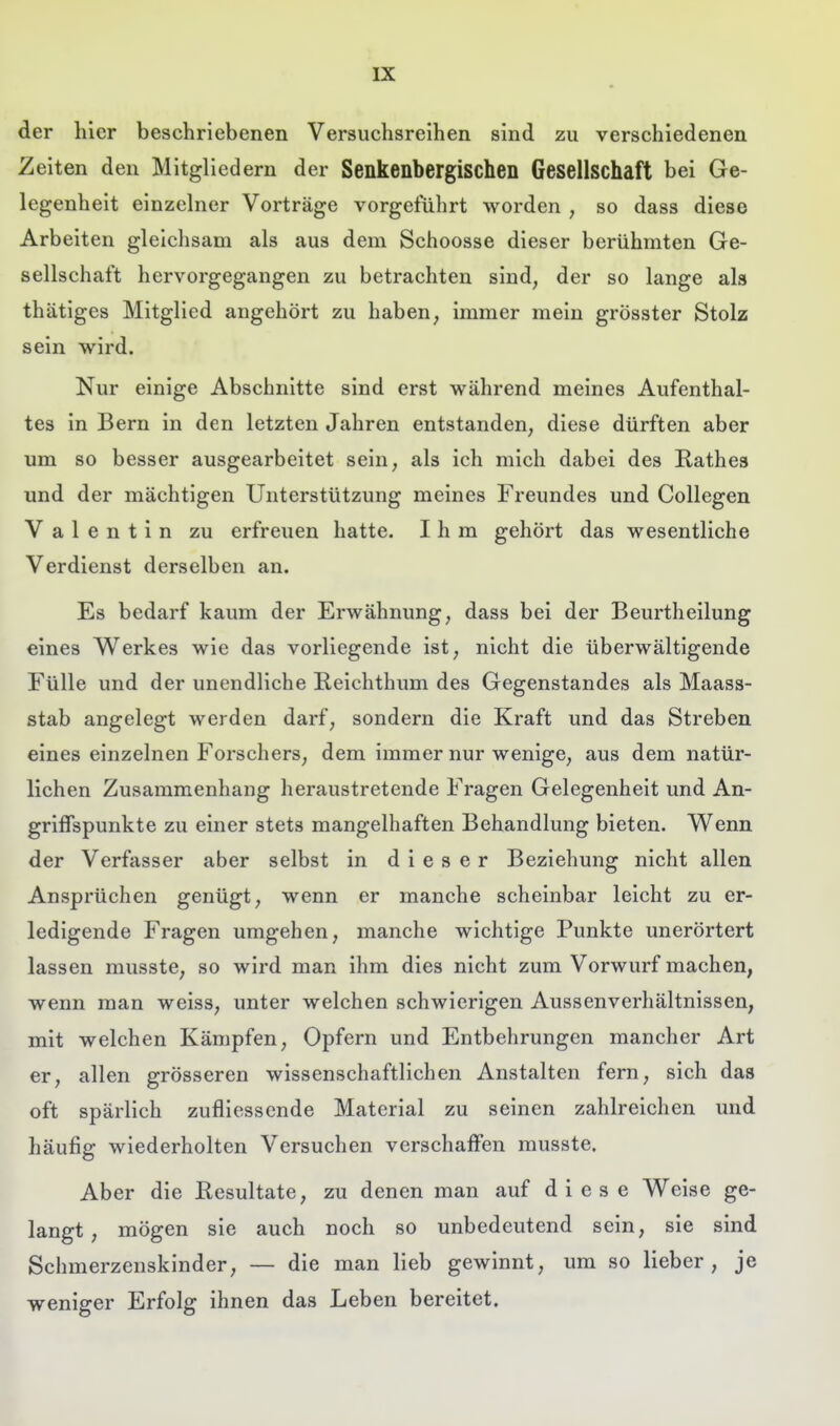 der hier beschriebenen Versuchsreihen sind zu verschiedenen Zeiten den Mitgliedern der Senkenbergischen Gesellschaft bei Ge- legenheit einzelner Vorträge vorgeführt worden , so dass diese Arbeiten gleichsam als aus dem Schoosse dieser berühmten Ge- sellschaft hervorgegangen zu betrachten sind, der so lange als thätiges Mitglied angehört zu haben, immer mein grösster Stolz sein wird. Nur einige Abschnitte sind erst während meines Aufenthal- tes in Bern in den letzten Jahren entstanden, diese dürften aber um so besser ausgearbeitet sein, als ich mich dabei des Rathes und der mächtigen Unterstützung meines Freundes und Collegen Valentin zu erfreuen hatte. Ihm gehört das wesentliche Verdienst derselben an. Es bedarf kaum der Erwähnung, dass bei der Beurtheilung eines Werkes wie das vorliegende ist, nicht die überwältigende Fülle und der unendliche Eeichthum des Gegenstandes als Maass- stab angelegt werden darf, sondern die Kraft und das Streben eines einzelnen Forschers, dem immer nur wenige, aus dem natür- lichen Zusammenhang heraustretende Fragen Gelegenheit und An- griffspunkte zu einer stets mangelhaften Behandlung bieten. Wenn der Verfasser aber selbst in dieser Beziehung nicht allen Ansprüchen genügt, wenn er manche scheinbar leicht zu er- ledigende Fragen umgehen, manche wichtige Punkte unerörtert lassen musste, so wird man ihm dies nicht zum Vorwurf machen, wenn man weiss, unter welchen schwierigen Aussenverhältnissen, mit welchen Kämpfen, Opfern und Entbehrungen mancher Art er, allen grösseren wissenschaftlichen Anstalten fern, sich das oft spärlich zufliessende Material zu seinen zahlreichen und häufig wiederholten Versuchen verschaffen musste. Aber die Resultate, zu denen man auf diese Weise ge- langt , mögen sie auch noch so unbedeutend sein, sie sind Schmerzenskinder, — die man lieb gewinnt, um so lieber, je weniger Erfolg ihnen das Leben bereitet.