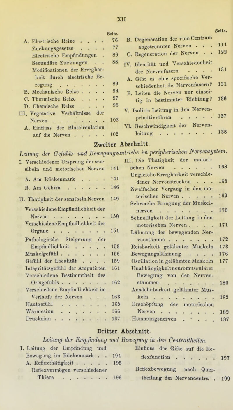 Electrische Reize . . . . Zuckungsgesetze . . . . Electrische Empfindungen . Secundäre Zuckungen . . Modificationen der Erregbar- keit durch electrische Er- Seite. 76 77 86 88 89 94 97 98 regung B. Mechanische Reize .... C. Thermische Reize .... D. Chemische Reize , • • ■ III. Vegetative Verhältnisse der Nerven 102 A. Einfluss der Blutcirculation auf die Nerven ..... 102 B. Degeneration der vom Centrum abgetrennten Nerven . . . C. Regeneration der Nerven . . IV. Identität und Verschiedenheit der Nervenfasern . . . • A. Gibt es eine specifische Ver- schiedenheit der Nervenfasern? B. Leiten die Nerven nur einsei- tig in bestimmter Richtung? V. Isolirte Leitung in den Nerven- primitivröhren Seite. III 122 131 131 136 137 VI. Geschwindigkeit der Nerven- leitung 138 Zweiter Abschnitt. Leitung der Gefühls- und Bewegungsantriebe im peripherischen Nervensystem I. Verschiedener Ursprung der sen- sibeln und motorischen Nerven A. Am Rückenmark 141 141 168 B. Am Gehirn 146 II. Thätigkeit der sensibeln Nerven 149 Verschiedene Empfindlichkeit der Nerven 150 Verschiedene Empfindlichkeit der Organe 151 Pathologische Steigerung der Empfindlichkeit 153 Muskelgefühl 156 Gefühl der Localität .... 159 Integritätsgefühl der Amputirten 161 Verschiedene Bestimmtheit des Ortsgefühls 162 Verschiedene Empfindlichkeit im Verlaufe der Nerven . . . 163 Hautgefühl 165 Wärmesinn 166 Drucksinn 167 III. Die Thätigkeit der motori- schen Nerven Ungleiche Erregbarkeit verschie- dener Nervenstrecken . . Zweifacher Vorgang in den mo- torischen Nerven Schwache Erregung der Muskel- nerven • Schnelligkeit der Leitung in den motorischen Nerven .... Lähmung der bewegenden Ner- venstämme 172 Reizbarkeit gelähmter Muskeln 173 Bewegungslähmung .... Oscillation in gelähmten Muskeln Unabhängigkeit neuromusculärer Bewegung von den Nerven- stämmeu ....... Ausdehnbarkeit gelähmter Mus- keln Erschöpfung der motorischen Nerven 182 Hemmungsnerven ... 187 168 169 170 171 176 177 180 182 Dritter Abschnitt. Leitung der Empfindung und Bewegung in den Centraltheilen. I. Leitung der Empfindung und Einfluss der Gifte auf die Re- Bewegnng im Rückenmark . . 194 flexfunction 197 A. Reflexthätigkeit 195 Reflexvermögen verschiedener Reflexbewegung nach Quer- Thiere . 196 theilung der Nervencentra . 199