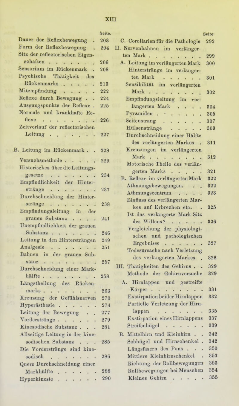 Seite. Dauer der Reflexbewegung . 203 Form der Reflexbewegung . 204 Sitz der reflectoriscben Eigen- schaften 206 Sensorium im Rückenmark . 208 Psychische Thätigkeit des Rückenmarks 213 Mitempfindung 222 Reflexe durch Bewegung . . 224 Ausgangspunkte der Reflexe . 225 Normale und krankhafte Re- flexe 226 Zeitverlauf der reflectoriscben Leitung ....... 227 B. Leitung im Rückenmark . . 228 Versuchsmethode 229 Historisches über die Leitungs- gesetze 234 Empfindlichkeit der Hinter- stränge 237 Durchschneidung der Hinter- striinge . 238 Empfindungsleitung in der grauen Substanz .... 241 Unenipfindlichkeit der grauen Substanz 246 Leitung in den Hintersträngen 249 Analgesie 251 Bahnen in der grauen Sub- stanz 257 Durchschneidung einer Mark- hälfte 258 Längstheilung des Rücken- marks . . 263 Kreuzung der Gefühlsnerven 270 Hyperästhesie 274 Leitung der Bewegung . . 277 Vorderstränge 279 Kinesodische Substanz . . , 281 Allseitige Leitung in der kine- sodischen Substanz . . . 285 Die Vorderstränge sind kine- sodisch 286 Quere Durchschncidung einer Markhälfte 288 Hyperkinesie 290 Seite- C. Corollarien für die Pathologie 292 II. Nervenbahnen im verlänger- ten Mark 299 A. Leitung im verlängerten Mark 300 Hinterstränge im verlänger- ten Mark 301 Sensibilität im verlängerten Mark 302 Empfindungsleitung im ver- längerten Mark , . , . 304 Pyramiden . • 305 Seitenstrang 307 Hülsenstränge 309 Durchschneidung einer Hälfte des verlängerten Markes . 311 Kreuzungen im verlängerten Mark 312 Motorische Theile des verlän- gerten Marks ..... 321 B. Reflexe im verlängerten Mark 322 Athmungsbewegungen. . . 322 Athmungscentrum .... 323 Einfluss des verlängerten Mar- kes auf Erbrechen etc. . 325 Ist das verlängerte Mark Sitz des Willens? 326 Vergleichung der physiologi- schen und pathologischen Ergebnisse 327 Todesursache nach Verletzung des verlängerten Markes , 328 III. Thätigkeiten des Gehirns . . 329 Methode der Gehirnversuche 329 A. Hirnlappen und gestreifte Körper 331 Exstirpation beider Hirnlappen 332 Partielle Verletzung der Hirn- lappen 335 Exstirpation eines Hirnlappens 337 Streifenhügel 339 B. Mittclhirn und Kleinhirn . . 342 Sehhügcl und Hirnschenkel . 342 Längsfasern des Pons . . . 350 Mittlere Kleinhirnschenkel . 352 Richtung der Rollbewegungcn 353 Rollbevvegungen bei Menschen 354 Kleines Gehirn ..... 355