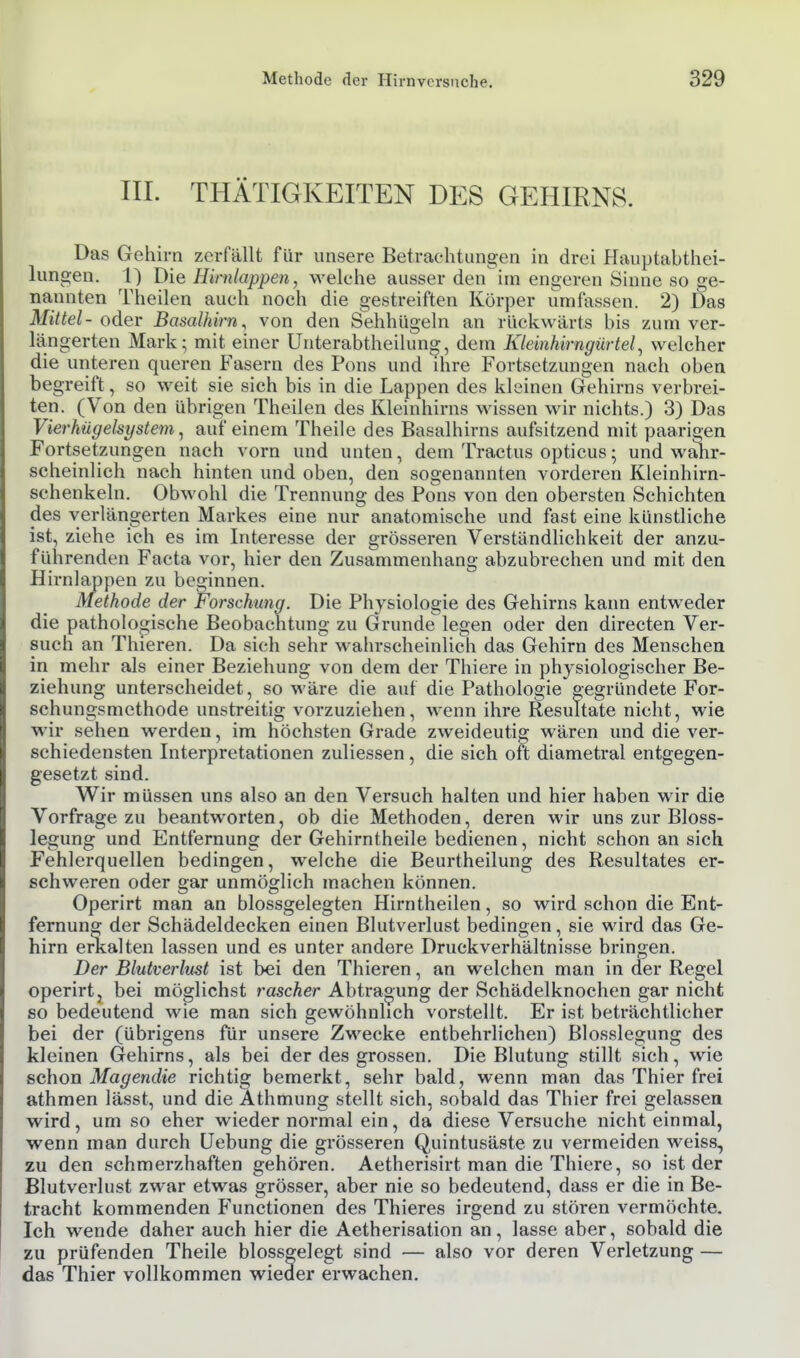 III. THÄTIGKEITEN DES GEHIRNS. Das Gehirn zerfällt für unsere Betrachtungen in drei Plauptabthei- lungen. 1) Die Hirnlappen, welche ausser den im engeren Sinne so ge- nannten Theilen auch noch die gestreiften Körper umfassen. 2) Das Mittel- oder Basalhirn, von den Sehhügeln an rückwärts bis zum ver- längerten Mark; mit einer Unterabtheilung, dem Kleinhirngürtel^ welcher die unteren queren Fasern des Pons und ihre Fortsetzungen nach oben begreift, so weit sie sich bis in die Lappen des kleinen Gehirns verbrei- ten. (Von den übrigen Theilen des Kleinhirns wissen wir nichts.) 3) Das Vierhügelsystem, auf einem Theile des Basalhirns aufsitzend mit paarigen Fortsetzungen nach vorn und unten, dem Tractus opticus; und walir- scheinlich nach hinten und oben, den sogenannten vorderen Kleinhirn- schenkeln. Obwohl die Trennung des Pons von den obersten Schichten des verlängerten Markes eine nur anatomische und fast eine künstliche ist, ziehe ich es im Interesse der grösseren Verständlichkeit der anzu- führenden Facta vor, hier den Zusammenhang abzubrechen und mit den Hirnlappen zu beginnen. Methode der Forschung. Die Physiologie des Gehirns kann entweder die pathologische Beobachtung zu Grunde legen oder den directen Ver- such an Thieren. Da sich sehr wahrscheinlich das Gehirn des Menschen in mehr als einer Beziehung von dem der Thiere in physiologischer Be- ziehung unterscheidet, so wäre die auf die Pathologie gegründete For- schungsmethode unstreitig vorzuziehen, wenn ihre Resultate nicht, wie wir sehen werden, im höchsten Grade zweideutig wären und die ver- schiedensten Interpretationen zuliessen, die sich oft diametral entgegen- gesetzt sind. Wir müssen uns also an den Versuch halten und hier haben wir die Vorfrage zu beantworten, ob die Methoden, deren wir uns zur Bloss- legung und Entfernung der Gehirntheile bedienen, nicht schon an sich Fehlerquellen bedingen, welche die Beurtheilung des Resultates er- schweren oder gar unmöglich machen können. Operirt man an blossgelegten Hirntheilen, so wird schon die Ent- fernung der Schädeldecken einen Blutverlust bedingen, sie wird das Ge- hirn erkalten lassen und es unter andere Druckverhältnisse bringen. Der Blutverlust ist bei den Thieren, an welchen man in der Regel operirtj bei möglichst rascher Abtraoung der Schädelknochen gar nicht so bedeutend wie man sich gewöhnlich vorstellt. Er ist beträchtlicher bei der (übrigens für unsere Zwecke entbehrlichen) Blosslegung des kleinen (Jehirns, als bei der des grossen. Die Blutung stillt sich, wie schon Magendie richtig bemerkt, sehr bald, wenn man das Thier frei athmen lässt, und die Athmung stellt sich, sobald das Thier frei gelassen wird, um so eher wieder normal ein, da diese Versuche nicht einmal, wenn man durch Uebung die grösseren Quintusäste zu vermeiden weiss, zu den schmerzhaften gehören. Aetherisirt man die Thiere, so ist der Blutverlust zwar etwas grösser, aber nie so bedeutend, dass er die in Be- tracht kommenden P'unctionen des Thieres irgend zu stören vermöchte. Ich wende daher auch hier die Aetherisation an, lasse aber, sobald die zu prüfenden Theile blossgelegt sind — also vor deren Verletzung — das Thier vollkommen wieder erwachen.