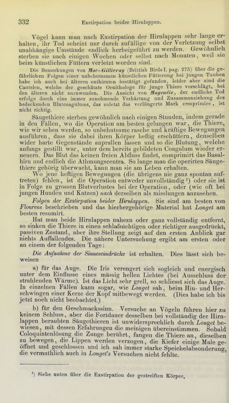 Vögel kann man nach Exstirpation der Hirnlappen sehr lange er- halten, ihr Tod scheint nur durch zufällige von der Verletzung selbst unabhängige Umstände endlich herbeigeführt zu werden. Gewöhnlich sterben sie nach einigen Wochen oder selbst nach Monaten, weil sie beim künstlichen Füttern verletzt worden sind. Die Bemerkungen von lllac-GiKivrat/ (Brittish Birdsl. pag. 275) über die ge- fährlichen Folgen einer unbehutsamen künstlichen Fütterung bei jungen Tauben habe ich auch bei älteren enthirnten bestätigt gefunden, leider aber sind die Cautelen, welche der geschätzte Ornithologe für junge Thiere vorschlägt, bei den älteren nicht anzuwenden. Die Ansicht von Magendie, der endliche Tod erfolge durch eine immer zunehmende Verhärtung und Zusammenziehung des bedeckenden Blutcoagulums, das zuletzt das verlängerte Mark comprirairc , ist nicht richtig. Säugethiere sterben «ewöhnlich nach einigen Stunden, indem gerade in den P'ällen, wo die Operation am besten gelungen war, die Thiere, wie wir sehen werden, so unbehutsame rasche und kräftige Bewegungen ausführen, dass sie dabei ihren Körper heftig erschüttern, denselben wider harte Gegenstände anprallen lassen und so die Blutung, welche anfangs gestillt war, unter dem bereits gebildeten Coagulum wieder er- neuern. Das Blut das keinen freien Abfluss findet, comprimirt das Basal- hirn und endlich die Athmungscentra. So lange man die operirten Säuge- thiere »ehörig überwacht, kann man sie am Leben erhalten. Wo jene heftigen Bewegungen (die übrigens nie ganz spontan auf- treten) fehlen, ist die Operation entweder unvollständig ^) oder sie ist in Folge zu grossen Blutverlustes bei der Operation, oder (wie oft bei jungen Hunden und Katzen) nach derselben als misslungen anzusehen. Folgen der Exstirpation heider Hirnlappen. Sie sind am besten von Flourens beschrieben und das hierhergehörige Material hat Longet am besten resumirt. Hat man beide Hirnlappen nahezu oder ganz vollständig entfernt, so sinken die Thiere in einen schlafsüchtigen oder richtiger ausgedrückt, passiven Zustand, aber ihre Stellung zeigt auf den ersten Anblick gar nichts Auffallendes. Die nähere Untersuchung ergibt am ersten oder an einem der folgenden Tage: Die Aufnahme der Sinneseindrücke ist erhalten. Dies lässt sich be- weisen a) für das Auge. Die Iris verengert sich sogleich und energisch unter dem Einflüsse eines massig hellen Lichtes (bei Ausschluss der strahlenden Wärme). Ist das Licht sehr grell, so schliesst sich das Auge. In einzelnen Fällen kann sogar, wie Longet sah, beim Hin- und Her- schwingen einer Kerze der Kopf mitbewegt werden. (Dies habe ich bis jetzt noch nicht beobachtet.) b) für den Geschmackssinn. Versuche an Vögeln führen hier zu keinem Schluss, aber die Fortdauer desselben bei vollständig der Hirn- lappen beraubten Säugethieren ist unwidersprechlich durch Longet be- wiesen, mit dessen Erfahrungen die meinigen übereinstimmen. Sobald Coloquintenlösung die Zunge berührt, fangen die Thiere an, dieselben zu bewegen, die Lippen werden verzogen, die Kiefer einige Male o-e- öffnet und geschlossen und ich sah immer starke Speichelabsonderung, die vermuthhch auch in Longet's Versuchen nicht fehlte. ^) Siehe unten über die Exstirpation der gestreiften Körper,