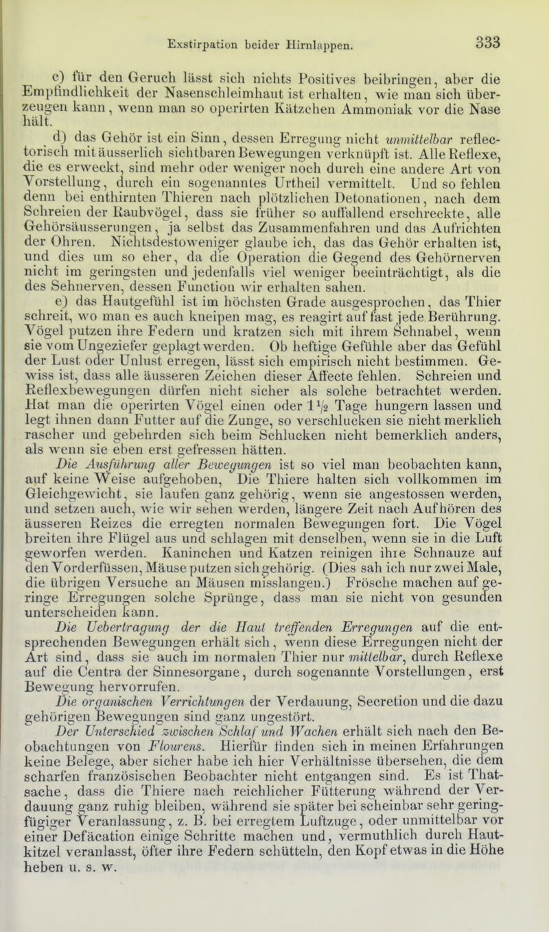 c) tur den Geruch lässt sich nichts Positives beibringen, aber die EmptindHchkeit der Nasensclileimhaut ist erhalten, wie man sich Uber- zeugen kann, wenn man so operirten Kätzchen Ammoniak vor die Nase hält. d) das Gehör ist ein Sinn, dessen Erregung nicht unmittelbar reflec- torisch mitäusserlich sichtbaren Bewegungen verknüpft ist. Alle Reflexe, die es erweckt, sind mehr oder weniger noch durch eine andere Art von Vorstellung, durch ein sogenanntes Urtheil vermittelt. Und so fehlen denn bei enthirnten Thieren nach plötzlichen Detonationen, nach dem Schreien der Raubvögel, dass sie früher so auifallend erschreckte, alle Gehörsäusserungen, ja selbst das Zusammenfahren und das Aufrichten der Ohren. Nichtsdestowenioer glaube ich, das das Gehör erhalten ist, und dies um so eher, da die Operation die Genend des Gehörnerven nicht im geringsten und jedenfalls viel weniger beeinträchtigt, als die des Sehnerven, dessen Function wir erhalten sahen. e) das Hautgefühl ist im höchsten Grade ausgesprochen, das Thier schreit, wo man es auch kneipen mag, es reagirt auf last jede Berührung. Vögel putzen ihre Federn und kratzen sich mit ihrem Schnabel, M^enn sie vom Uno-eziefer geplagt werden. Ob heftige Gefühle aber das Gefühl der Lust oder Unlust erregen, lässt sich empirisch nicht bestimmen. Ge- wiss ist, dass alle äusseren Zeichen dieser Atiecte fehlen. Schreien und Reflexbewegungen dürfen nicht sicher als solche betrachtet werden. Hat man die operirten Vögel einen oder 1^/2 Tage hungern lassen und legt ihnen dann Futter auf die Zunge, so verschlucken sie nicht merklich rascher und gebehrden sich beim Schlucken nicht bemerklich anders, als wenn sie eben erst gefressen hätten. Die Ausführung aller Bewegungen ist so viel man beobachten kann, auf keine Weise aufgehoben. Die Thiere halten sich vollkommen im Gleichgewicht, sie laufen ganz gehörig, wenn sie angestossen werden, imd setzen auch, wie wir sehen werden, längere Zeit nach Aufhören des äusseren Reizes die erregten normalen Bewegungen fort. Die Vögel breiten ihre Flügel aus und schlagen mit denselben, wenn sie in die Luft geworfen werden. Kaninchen und Katzen reinigen ihre Schnauze auf äen Vorderftissen, Mäuse putzen sich gehörig. (Dies sah ich nur zwei Male, die übrigen Versuche an Mäusen misslangen.) Frösche machen auf ge- ringe Erregungen solche Sprünge, dass man sie nicht von gesunden unterscheiden kann. Die Uebertragiing der die Haut treffenden Erregungen auf die ent- sprechenden Bewegungen erhält sich, wenn diese Erregungen nicht der Art sind, dass sie auch im normalen Thier nur mittelbar^ durch Reflexe auf die Centra der Sinnesorgane, durch sogenannte Vorstellungen, erst Bewegung hervorrufen. Die organischen Verrichtungen der Verdauung, Secretion und die dazu gehörigen Bewegungen sind ganz ungestört. Der Unterschied zwischen Schlaf und Wachen erhält sich nach den Be- obachtungen von Flourens. Hierfür finden sich in meinen Erfahrungen keine Belege, aber sicher habe ich hier Verhältnisse übersehen, die dem scharfen französischen Beobachter nicht entgangen sind. Es ist That- sache, dass die Thiere nach reichlicher Fütterung während der Ver- dauung ganz ruhig bleiben, während sie später bei scheinbar sehr gering- fügiger Veranlassung, z. B. bei erregtem Luftzuge, oder unmittelbar vor einer Defäcation einige Schritte machen und, vermuthlich durch Haut- kitzel veranlasst, öfter ihre Federn schütteln, den Kopf etwas in die Höhe heben u. s. w.