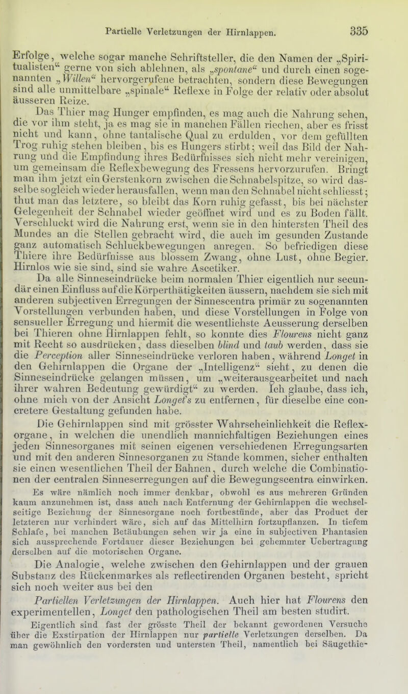 Erfolge, welche sogar manche Schriftsteller, die den Namen der „Spiri- tualisten^^ gerne von sich ablehnen, als „spontane'^' und durch einen soge- nannten ^Wiüen'' hervorgerufene betrachten, sondern diese Bewegungen sind alle unmittelbare „spinale Reflexe in Folge der relativ oder absolut äusseren Reize. Das Thier mag Hunger empfinden, es mag auch die Nahrung sehen, die vor ihm steht, ja es mag sie in manchen Fällen riechen, aber es frisst nicht und kann, ohne tantalische Qual zu erdulden, vor dem gefüllten Trog ruhig stehen bleiben, bis es Hungers stirbt; weil das Bild äer Nah- rung und die Empfindung ihres Bedürhiisses sich nicht mehr vereinigen, um gemeinsam die Reflexbewegung des Fressens hervorzurufen. Bringt man ihm jetzt ein Gerstenkorn zwischen die Schnabelspitze, so wird das- selbe sogleich wieder herausfallen, wenn man den Schnabel nicht schliesst; thut man das letztere, so bleibt das Korn ruhig gefasst, bis bei nächster Gelegenheit der Schnabel wieder geöfihet wird und es zu Boden fällt. Verschluckt wird die Nahrung erst, wenn sie in den hintersten Theil des Mundes an die Stellen gebracht wird, die auch im gesunden Zustande fanz automatisch Schluckbewegungen anregen. So^ befriedigen diese 'liiere ihre Bedürfnisse aus blossem Zwang, ohne Lust, ohne Begier. Hirnlos wie sie sind, sind sie wahre Ascetiker. Da alle Sinneseindrücke beim normalen Thier eigentlich nur secun- där einen Einfluss auf dieKörperthätigkeiten äussern, nachdem sie sich mit anderen subjectiven Erregungen der Sinnescentra primär zu sogenannten Vorstellungen verbunden haben, und diese Vorstellungen in Folge von sensueller Erregung und hiermit die wesentlichste Aeusserung derselben bei Thieren ohne Hirnlappen fehlt, so konnte dies Flourens nicht ganz mit Recht so ausdrücken, dass dieselben blind und taub werden, dass sie die Perception aller Sinneseiudrücke verloren haben, während Longet in den Gehirnlappen die Organe der „Intelligenz'^ sieht, zu denen die Sinneseindrücke gelangen müssen, um „weiterausgearbeitet und nach ihrer wahren Bedeutung gewürdigt zu werden. Ich glaube, dass ich, ohne mich von der Ansicht Longefs zu entfernen, für dieselbe eine con- cretere Gestaltung gefunden habe. Die Gehirnlappen sind mit grösster Wahrscheinlichkeit die Reflex- or^ane, in welchen die unendlich mannichfaltigen Beziehungen eines jeden Sinnesorganes mit seinen eigenen verschiedenen Erregungsarten und mit den anderen Sinnesorganen zu Stande kommen, sicher enthalten sie einen wesentlichen Theil der Bahnen, durch welche die Combiuatio- nen der centralen Sinneserregungen auf die Bewegungscentra eiuM^irken. Es wäre nämlich noch immer denkbar, obwohl es aus muhi-eren Gründen kaum anzunehmen ist, dass auch nach Entfernung der Gehirnlappen die wechsel- seitige Beziehung der Sinnesorgane noch fortbestünde, aber das Product der letzteren nur verhindert wäre, sich auf das Mittelhirn fortzupflanzen. In tiefem Schlafe, bei manchen Betäubungen sehen wir ja eine in subjectiven Phantasien sich aussprechende Fortdauer dieser Beziehungen bei gehemmter Ucbertragting derselben auf die motorischen Organe. Die Analogie, welche zwischen den Gehirnlappen und der grauen Substanz des Rückenmarkes als reflectirenden Organen besteht, spricht sich noch weiter aus bei den Partiellen Verletzungen der Hirnlappen. Auch hier hat Flourens den experimentellen, Longet den pathologischen Theil am besten studirt. Eigentlich sind fast der grösste Theil der bekannt gewordenen Versuche über die Exstirpation der Hirnlappen nur parlielle Verletzungen derselben. Da man gewöhnlich den vordersten und untersten Theil, namentlich bei Säugcthie-