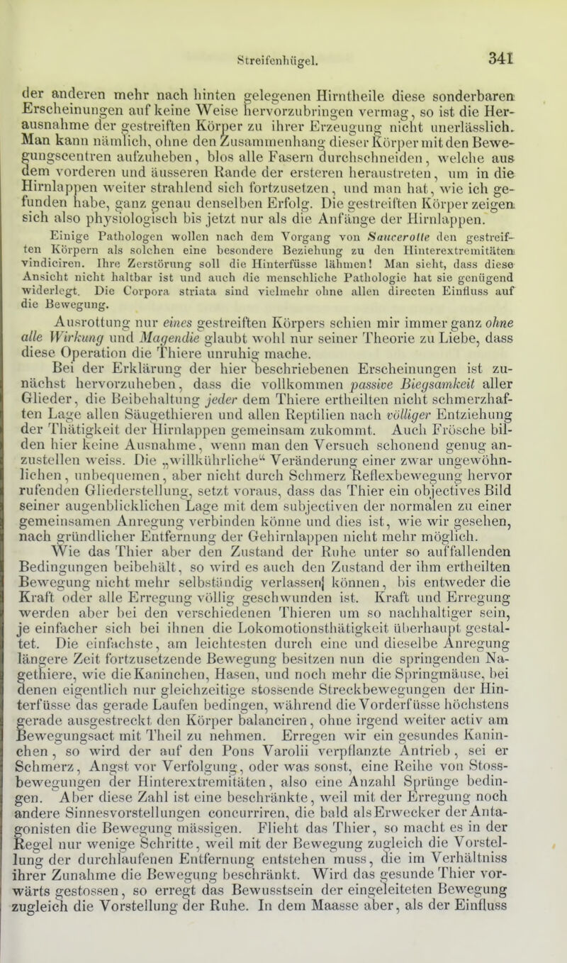 der anderen mehr nach hinten gelegenen Hirntheile diese sonderbaren; Erscheinungen auf keine Weise hervorzubringen vermag, so ist die Her- ausnahme der gestreiften Körper zu ihrer Erzeugung nicht unerlässlich. Man kann nämlich, ohne den Zusammenhang dieser Körper mit den Bewe- ungseentren aufzuheben, blos alle Fasern durchschneiden, welche aus em vorderen und äusseren Rande der ersteren heraustreten, um in die Hirnlappen weiter strahlend sicii fortzusetzen, imd man hat, wie ich ge- funden habe, ganz genau denselben Erfolg. Die gestreiften Körper zeigen, sich also physiologisch bis jetzt nur als die Anfänge der Hirnlappen. Einige Pathologen wollen nach dem Vorgang von Saucerollt' den gestreif- ten Körpern als solchen eine besondere Beziehung zu den llinterextremitiitem vindiciren. Ihre Zerstörung soll die Hinterfüsse lähmen! Man sieht, dass diese Ansicht nicht haltbar ist und auch die menschliche Pathologie hat sie genügend widerlegt. Die Corpora striata sind vielmehr ohne allen directen Eiufluss auf die Bewegung. Ausrottung nur eines gestreiften Körpers schien mir immer ganz oÄwe alle Wirkung und Magendie glaubt wohl nur seiner Theorie zu Liebe, dass diese Operation die Thiere unruhig mache. Bei der Erklärung der hier beschriebenen Erscheinungen ist zu- nächst hervorzuheben, dass die vollkommen passive Biegsamkeit aller Glieder, die BeibehaUung jeder dem Thiere ertheilten nicht schmerzhaf- ten Lage allen Säugethieren und allen Reptilien nach völliger Entziehung der Thätigkeit der Hirnlappen gemeinsam zukommt. Auch Frösche bil- den hier keine Ausnahme, wenn man den Versuch schonend genug an- zustellen weiss. Die „willkührHche'^ Veränderung einer zwar ungewöhn- liehen, unbequemen, aber nicht durch Schmerz Reflexbewegung hervor rufenden Gliederstellung, setzt voraus, dass das Thier ein objectives Bild seiner augenblicklichen Lage mit dem subjectiven der normalen zu einer gemeinsamen Anregung verbinden könne und dies ist, wie wir gesehen, nach gründlicher Entfernung der Gehirnlappen nicht mehr möglich. Wie das Thier aber den Zustand der Ruhe unter so auffallenden Bedingungen beibehält, so wird es auch den Zustand der ihm ertheilten Bewegung nicht mehr selbständig verlassen} können, bis entweder die Kraft oder alle Erregimg völlig geschwunden ist. Kraft und Erregung werden aber bei den verschiedenen Thieren um so nachhaltiger sein, je einfacher sich bei ihnen die Lokomotionsthätigkeit überhaupt gestal- tet. Die einfachste, am leichtesten durch eine und dieselbe Anregung längere Zeit fortzusetzende Bewegung besitzen nun die springenden Na- gethiere, wie die Kaninchen, Hasen, und noch mehr die Springmäuse, bei denen eigentlich nur gleichzeitige stossende Streckbewegungen der Hin- terfüsse das gerade Laufen bedingen, während die Vorderfüsse höchstens gerade ausgestreckt den Körper balanciren, ohne irgend weiter activ am Bewegungsact mit Tiieil zu nehmen. Erregen wir ein gesundes Kanin- chen , so wird der auf den Pons Varolii verpflanzte Antrieb , sei er Schmerz, Angst vor Verfolgung, oder was sonst, eine Reihe von Stoss- bewegungen der Hinterextremitäten, also eine Anzahl Sprünge bedin- gen. Aber diese Zahl ist eine beschränkte, weil mit der Erregung noch andere Sinnesvorstellungen coneurriren, die bald alsErw(>cker der Anta- gonisten die Bewegung mässigen. Flieht das Thier, so macht es in der Kegel nur wenige Schritte, weil mit der Bewegung zugleich die Vorstel- lung der durchlaufenen Entfernung entstehen muss, die im Verhältniss ihrer Zunahme die Bewegung beschränkt. Wird das gesunde Thier vor- wärts gestossen, so erregt das Bewusstsein der eingeleiteten Bewegung zugleich die Vorstellung der Ruhe. In dem Maasse aber, als der Einfluss