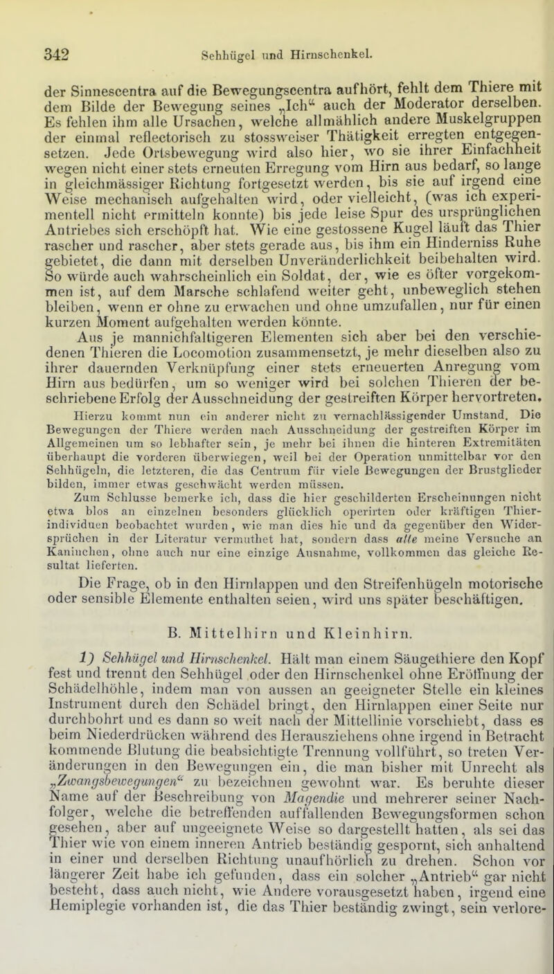 der Slnnescentra auf die Bewegungscentra aufhört, fehlt dem Thiere mit dem Bilde der Bewegung seines „Ich auch der Moderator derselben. Es fehlen ihm alle Ursachen, welche allmählich andere Muskelgruppen der einmal reflectorisch zu stossweiser Thätigkeit erregten entgegen- setzen. Jede Ortsbewegung wird also hier, wo sie ihrer Emfachheit wegen nicht einer stets erneuten Erregung vom Hirn aus bedarf, so lange in gleichmässiger Richtung fortgesetzt werden, bis sie auf irgend em_e Weise mechanisch aufgehalten wird, oder vielleicht, (was ich experi- mentell nicht ermitteln konnte) bis jede leise Spur des ursprünglichen Antriebes sich erschöpft hat. Wie eine gestossene Kugel läuft das Thier rascher und rascher, aber stets gerade aus, bis ihm ein Hinderniss Ruhe gebietet, die dann mit derselben Unveränderlichkeit beibehalten wird, öo würde auch wahrscheinlich ein Soldat, der, wie es öfter vorgekom- men ist, auf dem Marsche schlafend weiter geht, unbeweglich stehen bleiben, wenn er ohne zu erwachen und ohne umzufallen, nur für einen kurzen Moment aufgehalten werden könnte. Aus je mannichfaltigeren Elementen sich aber bei den verschie- denen Thieren die Locomotion zusammensetzt, je mehr dieselben also zu ihrer dauernden Verknüpfung einer stets erneuerten Anregung vom Hirn aus bedürfen, um so weniger wird bei solchen Tliieren der be- schriebene Erfolg der Ausschneidung der gestreiften Körper hervortreten. Hierzu kommt nun ein anderer nicht zu vernachIHssigender Umstand. Die Bewegungen der Thiere werden nach Aussclineidung der gestreiften Körper im Allgemeinen um so lebhafter sein, je mehr bei ihnen die hinteren Extremitäten überhaupt die vorderen überwiegen, weil bei der Operation unmittelbar vor den Sehhügehi, die letzteren, die das Centrum für viele Bewegungen der Brustglieder bilden, immer etwas geschwächt werden müssen. Zum Schlüsse bemerke icli, dass die hier geschilderten Erscheinungen nicht etwa blos an einzelnen besonders glücklich operirten oder kräftigen Thier- individuen beobachtet wurden , wie man dies hie und da gegenüber den Wider- sprüchen in der Literatur vermuthet hat, sondern dass atle meine Versuche an Kaninchen, ohne auch nur eine einzige Ausnahme, vollkommen das gleiche Re- sultat lieferten. Die Frage, ob in den Hirnlappen und den Streifenhügeln motorische oder sensible Elemente enthalten seien, wird uns später beschäftigen. B. Mittelhirn und Kleinhirn, 1^ Sehhügel und Hirnschenkel. Hält man einem Säugelhiere den Kopf fest und trennt den Sehhügel oder den Hirnschenkel ohne Erölfnung der Schädelhöhle, indem man von aussen an geeigneter Stelle ein kleines Instrument durch den Schädel bringt, den Hirnlappen einer Seite nur durchbohrt und es dann so weit nach der Mittellinie vorschiebt, dass es beim Niederdrücken während des Herausziehens ohne irgend in Betracht kommende Blutung die beabsichtigte Trennung vollführt, so treten Ver- änderungen in den Bewegungen ein, die man bisher mit Unrecht als „Zwangsbeivegungen'' zu bezeichnen gewohnt war. Es beruhte dieser Name auf der Beschreibung von Magendie und mehrerer seiner Nach- folger, welche die betreflenden auffallenden Bewegungsformen schon psehen, aber auf ungeeignete Weise so dargestellt hatten, als sei das rhier wie von einem inneren Antrieb beständig gespornt, sich anhaltend in einer und derselben Richtung unaufhörlich zu drehen. Schon vor längerer Zeit habe icli gefunden, dass ein solcher „Antrieb gar nicht besteht, dass auch nicht, wie Andere vorausgesetzt haben, irgendeine Hemiplegie vorhanden ist, die das Thier beständig zwingt, sein verlöre-