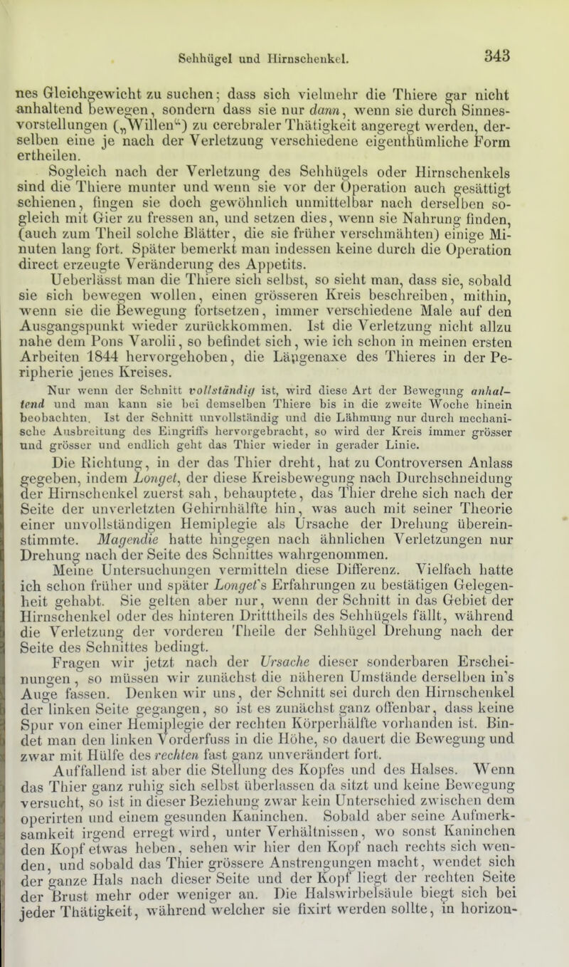 nes Gleichgewicht zu suchen; dass sich viehnehr die Thiere 2;ar nicht anhaltend Deweo;en, sondern dass sie nur dan«, wenn sie durch Sinnes- vorstellungen („Willen^) zu cerebraler Thätigkeit angeregt werden, der- selben eine je nach der Verletzung verschiedene eigenttiümliche Form ertheilen. Sogleich nach der Verletzung des Sehhügels oder Hirnschenkels sind die Thiere munter und wenn sie vor der Operation auch gesättigt schienen, fingen sie doch gewöhnlich unmittelbar nach derselben so- gleich mit Gier zu fressen an, und setzen dies, wenn sie Nahrung finden, (auch zum Theil solche Blätter, die sie früher verschmähten) einige Mi- nuten lang fort. Später bemerkt man indessen keine durch die Operation direct erzeugte Veränderung des Appetits. lieber]ässt man die Thiere sich selbst, so sieht man, dass sie, sobald sie sich bewegen wollen, einen grösseren Kreis beschreiben, mithin, wenn sie die Bewegung fortsetzen, immer verschiedene Male auf den Ausgangs])unkt wieder zurückkommen. Ist die Verletzung nicht allzu nahe dem Pons Varolii, so befindet sich, wie ich schon in meinen ersten Arbeiten 1844 hervorgehoben, die Lä;igenaxe des Thieres in der Pe- ripherie jenes Kreises. Nur wenn der Schnitt vollständiff ist, wird diese Art der Bewegung anhal- tend und mau kann sie bei demselben Thiere bis in die zweite Woche hinein beobachten. Ist der Schnitt unvollständig und die Lähmung nur durch mechani- sche Ausbreitung des Eingriffs hervorgebracht, so wird der Kreis immer grösser und grösser und endlich geht das Thier wieder in gerader Linie. Die Kichtuno;, in der das Thier dreht, hat zu Controversen Anlass gegeben, indem Longet^ der diese Kreisbewegung nach Durchschneidung der Hirnschenkel zuerst sah, behauptete, das Thier drehe sich nach der Seite der unverletzten Gehirnhälfte hin, was auch mit seiner Theorie einer unvollständigen Hemiplegie als Ursache der Dreliung überein- stimmte. Magendie hatte hingegen nach ähnlichen Verletzungen nur Drehung nach der Seite des Schnittes wahrgenommen. Meme Untersuchungen vermitteln diese Differenz. Vielfach hatte ich schon früher und später Longet's Erfahrungen zu bestätigen Gelegen- heit gehabt. Sie gelten aber nur, wenn der Schnitt in das Gebiet der Hirns^henkel oder des hinteren Dritttheils des Sehhügels fällt, während die Verletzung der vorderen Theile der Sehhügel Drehung nach der Seite des Schnittes bedingt. Fragen wir jetzt nacli der Ursache dieser sonderbaren Erschei- nungen , so müssen wir zunächst die näheren Umstände derselben in's Auge fassen. Denken wir uns, der Schnitt sei durch den Hirnschenkel der linken Seite gegangen, so ist es zunächst ganz offenbar, dass keine Spur von einer Hemi])legie der rechten Körperhälfte vorhanden ist. Bin- det man den linken Vorderfuss in die Höhe, so dauert die Bewegung und zwar mit Hülfe di^s rechten fast ganz unverändert fort. Auffallend ist aber die Stellung des Ko})fes und des Halses. Wenn das Thier ganz ruhig sich selbst überlassen da sitzt und keine Bewegung versucht, so ist in dieser Beziehung zwar kein Unterschied zwischen dem operirten und einem gesunden Kaninchen. Sobald aber seine Aufmerk- samkeit irgend erregt wird, unter Verhältnissen, wo sonst Kaninchen den Kopf etwas heben, sehen wir hier den Koi)f nach rechts sich wen- den und sobald das Thier grössere Anstrengungen macht, wendet sich der ganze Hals nach dieser Seite und der Kopf liegt der rechten Seite der Brust mehr oder weniger an. Die Halswirbelsäule biegt sich bei jeder Thätigkeit, während welcher sie fixirt werden sollte, in horizoa-
