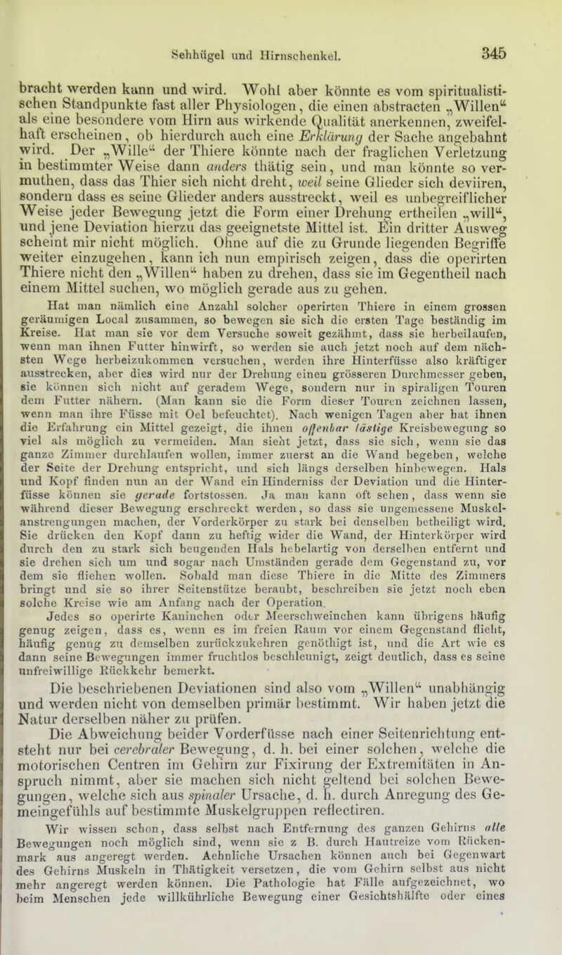 bracht werden kunn und wird. Wohl aber könnte es vom spiritualisti- sehen Standpunkte fast aller Physiologen, die einen abstracten „Willen'' als eine besondere vom Hirn aus wirkende Qualität anerkennen, zweifel- haft erscheinen , ob hierdurch auch eine Erklärung der Sache angebahnt wird. Der „Wille der Thiere könnte nach der fraglichen Verletzung in bestimmter Weise dann anders thätig sein, und man könnte so ver- muthen, dass das Thier sich nicht dreht, weil seine Glieder sich deviiren, sondern dass es seine Glieder anders ausstreckt, weil es unbegreiflicher Weise jeder Bewegung jetzt die Form einer Drehung ertheilen „wilP, und jene Deviation hierzu das geeignetste Mittel ist. Ein dritter Ausweg scheint mir nicht möglich. Ohne auf die zu Grunde liegenden Begriffe weiter einzugehen, kann ich nun empirisch zeigen, dass die operirten Thiere nicht den „Willen haben zu drehen, dass sie im Gegentheil nach einem Mittel suchen, wo möglich gerade aus zu gehen. Hat man nämlich eine Anzahl solcher operirten Thiere in einem grossen geräumigen Local zusammen, so bewegen sie sich die ersten Tage beständig im Kreise. Hat man sie vor dem Versuche soweit gezähmt, dass sie herbeilaufen, wenn man ihnen Futter hinwirft, so werden sie auch jetzt noch auf dem näch- sten Wege herbeizukommen versuchen, werden ihre Hinterfüsse also kräftiger ausstrecken, aber dies wird nur der Drehung einen grösseren Durchmesser geben, sie können sich nicht auf geradem Wege, sondern nur in spiraligen Touren dem Futter nähern. (Man kann sie die Form dieser Touren zeichnen lassen, wenn man ihre Füsse mit Oel befeuchtet). Nach wenigen Tagen aber hat ihnen die Erfahrung ein Mittel gezeigt, die ihnen ofleiihar läslige Kreisbewegung so viel als möglich zu vermeiden. Man sieht jetzt, dass sie sich, wenn sie das ganze Zimmer durchlaufen wollen, immer zuerst an die Wand begeben, welche der Seite der Drehung entspricht, und sich längs derselben hinbewegen. Hals und Kopf finden nun an der Wand ein Hinderniss der Deviation und die Hinter- füsse können sie gerade fortstossen. Ja man kann oft sehen, dass wenn sie während dieser Bewegung erschreckt werden, so dass sie ungemessene Muskel- anstrcngungen machen, der Vorderkörper zu stark bei denselben betbelligt wird. Sie drücken den Kopf dann zu heftig wider die Wand, der Hinterkörper wird durch den zu stark sich beugenden Hals hebelartig von derselben entfernt und sie drehen sich um und sogar nach Umständen gerade dem Gegenstand zu, vor dem sie fliehen wollen. Sobald man diese Thiere in die Mitte des Zimmers bringt und sie so ihrer Seitenstütze beraubt, beschreiben sie jetzt noch eben solche Kreise wie am Anfang nach der Operation. Jedes so operirte Kaninchen oder jMeerschweinchen kann übrigens häufig genug zeigen, dass es, wenn es im freien Raum vor einem Gegenstand flicht, häufig genug zu demselben zurückzukehren genöthigt ist, und die Art wie es dann seine Bewegungen immer fruchtlos beschleunigt, zeigt deutlich, dass es seine unfreiwillige Rückkehr bemerkt. Die beschriebenen Deviationen sind also vom „Willen unabhängig und werden nicht von demselben primär bestimmt. Wir haben jetzt die Natur derselben näher zu prüfen. Die Abweichung beider Vorderfüsse nach einer Seitenrichtung ent- steht nur bei cerebraler Bewegung, d. h. bei einer solchen, welche die motorischen Centren im Gehirn zur Fixirung der Extremitäten in An- spruch nimmt, aber sie machen sich nicht geltend bei solchen Bewe- gungen, welche sich aus spinaler Ursache, d. \\. durch Anregung des Ge- meingefiihls auf bestimmte Muskelgruppen reflectiren. Wir wissen schon, dass selbst nach Entfernung des ganzen Gehirns alle Bewegungen noch möglich sind, wenn sie z B. durch Hautreize vom Rücken- mark aus angeregt werden. Aehnliche Ursachen können auch bei Gegenwart des Gehirns Muskeln in Thätigkeit versetzen, die vom Gehirn selbst aus nicht mehr angeregt werden können. Die Pathologie hat Fälle aufgezeichnet, wo beim Menschen jede willkührliche Bewegung einer Gesichtshälfte oder eines