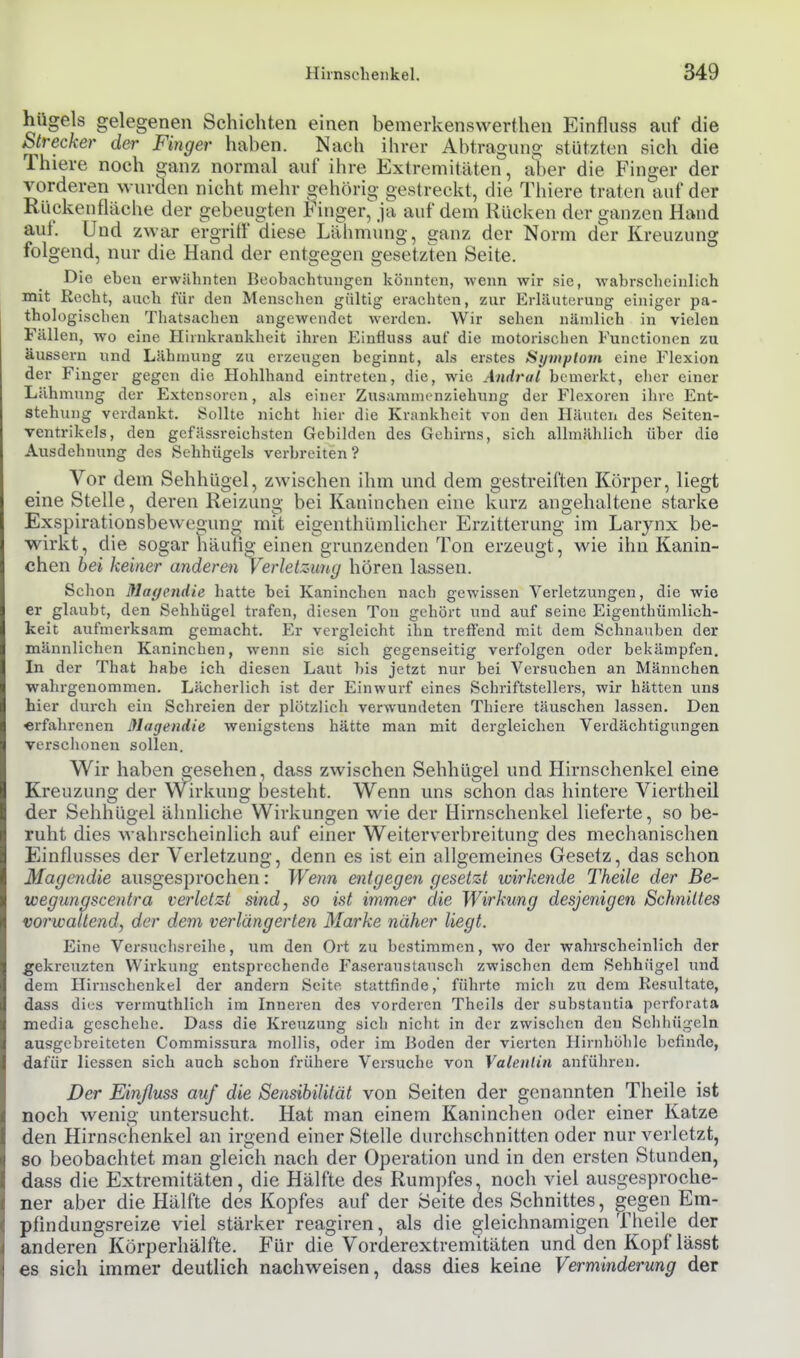 hügels gelegenen Schichten einen bemerkenswerthen Einfluss auf die Strecker der Finger haben. Nach ihrer Abtragung- stützten sich die Thiere noch eanz normal auf ihre Extremitäten, aber die Finger der vorderen wurden nicht mehr gehörig gestreckt, die Thiere traten auf der Rückenfläche der gebeugten Finger, ja auf dem Kücken der ganzen Hand auf. Und zwar ergriff diese Lähmung, ganz der Norm der Kreuzung folgend, nur die Hand der entgegen gesetzten Seite. Die eben erwähnten Beobachtungen könnten, wenn wir sie, wahrscheinlich mit Recht, auch für den Menschen gültig erachten, zur Erläuterung einiger pa- thologischen Thatsachen angewendet werden. Wir sehen nämlich in vielen Fällen, wo eine Hirnkrankheit ihren Einfluss auf die motorischen Functionen zu äussern und Lähmung zu erzeugen beginnt, als erstes Si/mplorn eine Flexion der Finger gegen die Hohlhand eintreten, die, wie Andrul bemerkt, eher einer Lähmung der Extensoren, als einer Zusammenziehung der Flcxorcn ihre Ent- stehung verdankt. Sollte nicht hier die Krankheit von den Häuten des Seiten- ventrikels, den gcfässreiehsten Gebilden des Gehirns, sich allmählich über die Ausdehnung des Schhügels verbreiten? Vor dem Sehhügel, zwischen ihm und dem gestreiften Körper, liegt eine Stelle, deren Reizung bei Kaninchen eine kurz angehaltene starke Exspirationsbewegung mit eigenthümlicher Erzitterung im Larynx be- wirkt, die sogar häuhg einen grunzenden Ton erzeugt, wie ihn Kanin- chen hei keiner anderen Verletz-imy hören lassen. Schon Mayendie hatte bei Kaninchen nach gewissen Verletzungen, die wie er glaubt, den Sehhügel trafen, diesen Ton gehört und auf seine Eigenthümlich- keit aufmerksam gemacht. Er vergleicht ihn treflend mit dem Schnauben der männlichen Kaninchen, wenn sie sich gegenseitig verfolgen oder bekämpfen. In der That habe ich diesen Laut bis jetzt nur bei Versuchen an Männchen wahrgenommen. Lächerlich ist der Einwurf eines Schriftstellers, wir hätten uns hier durch ein Schreien der plötzlieh verwundeten Thiere täuschen lassen. Den «i-fahrenen Magendie wenigstens hätte man mit dergleichen Verdächtigungen versciionen sollen. Wir haben gesehen, dass zwischen Sehhügel und Hirnschenkel eine Kreuzung der Wirkung besteht. Wenn uns schon das hintere Viertheil der Sehhügel ähnliche Wirkungen wie der Hirnschenkel lieferte, so be- ruht dies wahrscheinlich auf einer Weiterverbreitung des mechanischen Einflusses der Verletzung, denn es ist ein allgemeines Gesetz, das schon Magendie ausgesprochen: Wenn entgegen gesetzt wirkende Theile der Be- wegungscentra verletz4 sind, so ist immer die Wirkung desjenigen Schnittes vorwaltend, der dem verlängerten Marke näher liegt. Eine Versuchsreihe, um den Ort zu bestimmen, wo der wahrscheinlich der gekreuzten Wirkung entsprechende Faseraustausch zwischen dem Sehhügel und dem Hirnschenkel der andern Seite stattfinde, führte mich zu dem Kesultate, dass dies vermuthlich im Inneren des vorderen Theils der substantia perforata media geschehe. Dass die Kreuzung sich nicht in der zwischen den Schliügeln ausgebreiteten Commissura mollis, oder im Boden der vierten Hirnhölile befinde, dafür Hessen sich auch schon frühere Versuche von Valenlin anführen. Der Einßuss auf die Sensibilität von Seiten der genannten Theile ist noch wenig untersucht. Hat man einem Kaninchen oder einer Katze den Hirnschenkel an irgend einer Stelle durchschnitten oder nur verletzt, so beobachtet man gleich nach der Operation und in den ersten Stunden, dass die Extremitäten, die Hälfte des Rumpfes, noch viel ausgesproche- ner aber die Hälfte des Kopfes auf der Seite des Schnittes, gegen Em- pfindungsreize viel stärker reagiren, als die gleichnamigen Theile der anderen Körperhälfte. Für die Vorderextremitäten und den Kopf lässt es sich immer deutlich nachweisen, dass dies keine Verminderung der