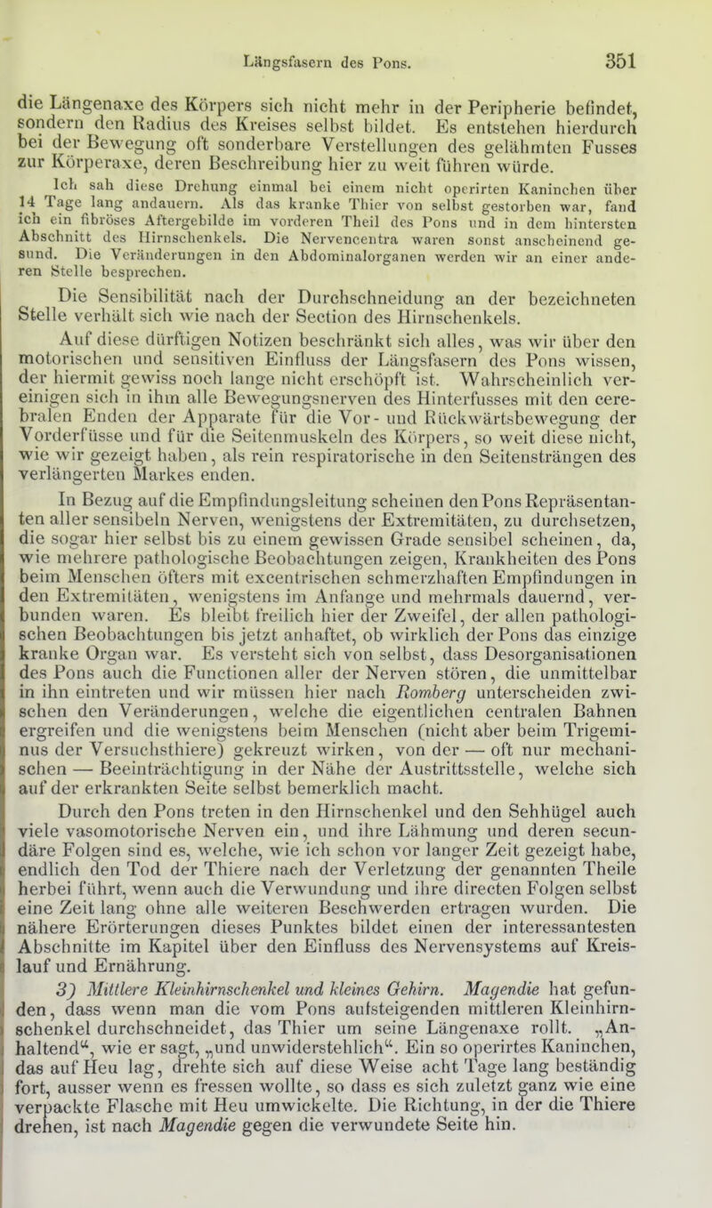 die Längenaxe des Körpers sich nicht mehr in der Peripherie befindet, sondern den Radius des Kreises selbst bildet. Es entstehen hierdurch bei der Bewegung oft sonderbare Verstellungen des gelähmten Fusses zur Körperaxe, deren Beschreibung hier zu weit führen würde. Ich sah diese Drehung einmal bei einem nicht operirten Kaninchen über 14 Tage lang andauern. Als das kranke Thier von selbst gestorben war, fand ich ein fibröses Aftergebilde im vorderen Theil des Pons und in dem hintersten Abschnitt des Hirnschenkels. Die Nervencentra waren sonst anscheinend ge- sund. Die Veränderungen in den Abdominalorganen werden wir an einer ande- ren Stelle besprechen. Die Sensibilität nach der Durchschneidung an der bezeichneten Stelle verhält sich wie nach der Section des Hirnschenkels. Auf diese dürftigen Notizen beschränkt sich alles, was wir über den motorischen und sensitiven Einfluss der Längsfasern des Pons wissen, der hiermit o-ewiss noch lange nicht erschöpft ist. Wahrscheinlich ver- einigen sich in ihm alle Beweo-ungsnerven des Hinterfusses mit den cere- bralen Enden der Apparate für die Vor - und Rückwärtsbewegung der Vorderfüsse und für die Seitenmuskeln des Körpers, so weit diese nicht, wie wir gezeigt haben, als rein respiratorische in den Seitensträngen des verlängerten Markes enden. In Bezu<* auf die Empfindungsleitung scheinen den Pons Repräsentan- ten aller sensibeln Nerven, wenigstens der Extremitäten, zu durchsetzen, die sogar hier selbst bis zu einem gewissen Grade sensibel scheinen, da, wie mehrere pathologische Beobachtungen zeigen, Krankheiten des Pons beim Menschen öfters mit excentrischen schmerzhaften Empfindungen in den Extremitäten, wenigstens im Anfange und mehrmals dauernd, ver- bunden waren. Es bleibt freilich hier der Zweifel, der allen pathologi- schen Beobachtungen bis jetzt anhaftet, ob wirklich der Pons das einzige kranke Organ war. Es versteht sich von selbst, dass Desorganisationen des Pons auch die Functionen aller der Nerven stören, die unmittelbar in ihn eintreten und wir müssen hier nach Romberg unterscheiden zwi- schen den Veränderungen, weiche die eigentlichen centralen Bahnen ergreifen und die wenigstens beim Menschen (nicht aber beim Trigeml- nus der Versuehsthiere) gekreuzt wirken, von der — oft nur mechani- schen— Beeinträchtigung in der Nähe der Austrittsstelle, welche sich auf der erkrankten Seite selbst bemerklich macht. Durch den Pons treten in den Hirnschenkel und den Sehhügel auch viele vasomotorische Nerven ein, und ihre Lähmung und deren secun- däre Folo;en sind es, welche, wie ich schon vor langer Zeit gezeigt habe, endlich den Tod der Thiere nach der Verletzung der genannten Theile herbei führt, wenn auch die Verwundung und ihre directen Folgen selbst eine Zeit lano- ohne alle weiteren Beschwerden ertra<j;en wurden. Die nähere Erörterungen dieses Punktes bildet einen der interessantesten Abschnitte im Kapitel über den Einfluss des Nervensystems auf Kreis- lauf und Ernährung. 5^ Mittlere Kleinhirnschenkel und kleines Gehirn. Magendie hat gefun- den, dass wenn man die vom Pons autsteigenden mittleren Kleinhirn- schenkel durchschneidet, das Thier um seine Längenaxe rollt. „An- haltend**, wie er sagt, „und unwiderstehlich. Ein so operirtes Kaninchen, das auf Heu lag, drehte sich auf diese Weise acht Tage lang beständig fort, ausser wenn es fressen wollte, so dass es sich zuletzt ganz wie eine verpackte Flasche mit Heu umwickelte. Die Richtung, in der die Thiere drehen, ist nach Magendie gegen die verwundete Seite hin.