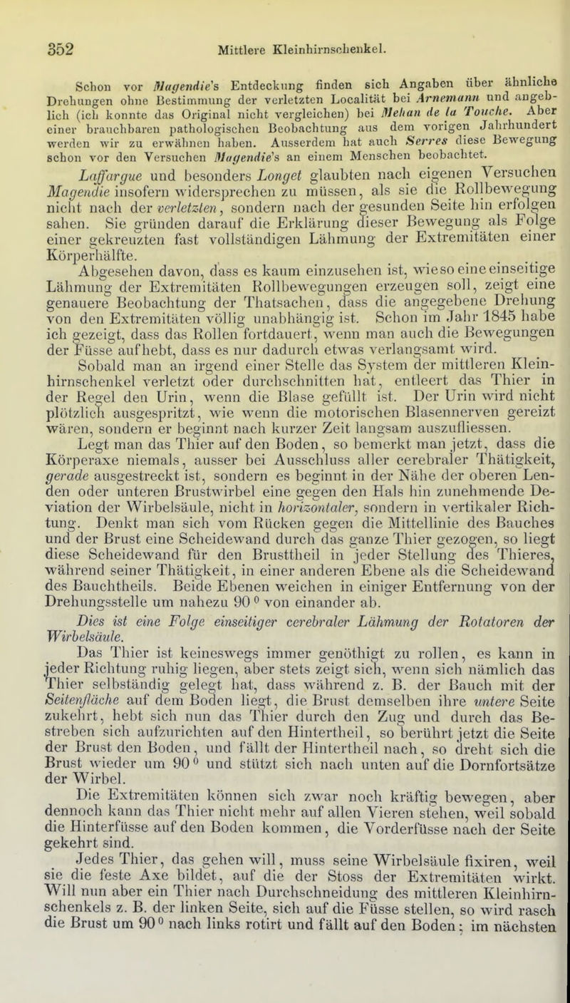 Schon vor Nttgendie's Entdeckung finden sich Angaben über ähnliche Drehungen ohne Bestimmung der vorletzten Localität bei Arnemann und augeb- lich (ich konnte das Original nicht vergleichen) bei Melian de la Touche. Aber einer brauchbaren pathologischen Beobachtung aus dem vorigen Jahrhundert werden wir zu erwähnen haben. Ausserdem hat auch Serres diese Bewegung schon vor den Versuchen ßluf/endie's an einem Menschen beobachtet. Laffargue und besonders Longet glaubten nach eigenen Versuciien Ma^ent/<e insofern widersprechen zu müssen, als sie die Rollbewegung nicht nach dev verletzlen, sondern nach der gesunden Seite hin erfolgen sahen. Sie gründen darauf die Erklärung dieser Bewegung als Folge einer gekreuzten fast vollständigen Körperhälfte. Abgesehen davon, dass es kaum einzusehen ist, \\aeso eine einseitige Lähmung der Extremitäten Rollbewegungen erzeugen soll, zeigt eine genauere Beobachtung der Thatsachen , dass die angegebene Drehung von den Extremitäten völlig unabhängig ist. Schon im Jahr 1845 habe ich gezeigt, dass das Rollen fortdauert, wenn man auch die Bewegungen der Füsse aufhebt, dass es nur dadurch etwas verlangsamt wird. Sobald man an irgend einer Stelle das System der mittleren Klein- hirnschenkel verletzt oder durchschnitten hat, entleert das Thier in der Regel den Urin, wenn die Blase gefüllt ist. Der Urin wird nicht plötzlich ausgespritzt, wie wenn die motorischen Blasennerven gereizt wären, sondern er beginnt nach kurzer Zeit langsam auszufliessen. Legt man das Thier auf den Boden, so bemerkt man jetzt, dass die Körperaxe niemals, ausser bei Ausschluss aller cerebraler Thätigkeit, gerade ausgestreckt ist, sondern es beginnt in der Nähe der oberen Len- den oder unteren Brustwirbel eine gegen den Hals hin zunehmende De- viation der Wirbelsäule, nicht in horizontaler^ sondern in vertikaler Rich- tung. Denkt man sich vom Rücken gegen die Mittellinie des Bauches und der Brust eine Scheidewand durch das ganze Thier gezogen, so liegt diese Scheidewand für den Brusttheil in jeder Stellung des Thieres, während seiner Thätigkeit, in einer anderen Ebene als die Scheidewand des Bauchtheils. Beide Ebenen weichen in einiger Entfernung von der Drehungsstelle um nahezu 90 ^ von einander ab. Dies ist eine Folge einseitiger cerebraler Lähmung der Rotatoren der Wirhehäule. Das Thier ist keineswegs immer genöthigt zu rollen, es kann in jeder Richtung ruhig liegen, aber stets zeigt sidi, wenn sich nämlich das Thier selbständig gelegt hat, dass während z. B. der Bauch mit der Seitenßäche auf dem Boden liegt, die Brust demselben ihre untere Seite zukehrt, hebt sich nun das Tliier durch den Zug und durch das Be- streben sich aufzurichten auf den Hintertheil, so berührt jetzt die Seite der Brust den Boden, und fällt der Hintertheil nach, so dreht sich die Brust wieder um 90  und stützt sich nach unten auf die Dornfortsätze der Wirbel. Die Extremitäten können sich zwar noch kräftig bewegen, aber dennoch kann das Thier nicht mehr auf allen Vieren stehen, weil sobald die Hinterfüsse auf den Boden kommen, die Vorderfüsse nach der Seite gekehrt sind. Jedes Thier, das gehen will, muss seine Wirbelsäule fixiren, weil sie die feste Axe bildet, auf die der Stoss der Extremitäten wirkt. Will nun aber ein Thier nach Durchschneidung des mittleren Kleinhirn- schenkels z. B. der linken Seite, sich auf die Füsse stellen, so wird rasch die Brust um 90 ^ nach links rotirt und fällt auf den Boden; im nächsten