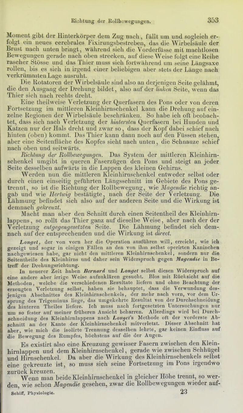 Richtung der Rollbewcgungcn. Moment gibt der Hinterkörper dem Zug nach, fällt um und sogleich er- folgt ein neuey cerebrales Fixirungsbestreben, das die Wirbelsäule der Brust nach unten bringt, während sich die Vorderfüsse mit machtlosen Bewegungen gerade nach oben strecken, auf diese Weise folgt eine Reihe rascher Stösse und das Thier muss sich fortwäiirend um seine Längsaxe rollen, bis es sich in irgend einer beliebigen aber stets der Länge nach verkrümmten Lage ausruht. Die Rotatoren der Wirbelsäule sind also an derjenigen Seite gelähmt, die den Ausgang der Drehung bildet, also auf der linken Seite, weim das Thier sich nach rechts dreht. Eine theilweise Verletzung der Querfasern des Pons oder von deren Fortsetzung im mittleren Kleinhirnschenkel kann die Drehung auf ein- zelne Regionen der Wirbelsäule beschränken. So habe ich oft beobach- tet, dass sich nach Verletzung der hintersten Querfasern bei Hunden und Katzen nur der Hals dreht und zwar so, dass der Kopf dabei schief nach hinten (oben) kommt. Das Thier kann dann noch auf den Füssen stehen, aber eine Seitenfläche des Kopfes sieht nach unten, die Schnauze schief nach oben und seitwärts. Richtung der RoUhewegungen. Das System der mittleren Kleinhirn- schenkel umgibt in queren Faserzügen den Pons und steigt an jeder Seite desselben aufwärts in die Lappen des kleinen Gehirns. Werden nun die mittleren Kieinhirnsehenkel entweder selbst oder durch einen einseitig geführten Längsschnitt im Gebiete des Pons ge- trennt, so ist die Richtung der Rollbewegung, wie Magendie richtig an- gab und wie Hertwig bestätigte, nach der Seite der Verletzung. Die Lähmung befindet sich also auf der anderen Seite und die Wirkung ist demnach gekreuzt. Macht man aber den Schnitt durch einen Seitentheil des Kleinhirn- lappens, so rollt das Thier ganz auf dieselbe Weise, aber nach der der Verletzung entgegengesetzten Seite. Die Lähmung befindet sich dem- nach auf der entsprechenden und die Wirkung ist direct. Lonyel, der von vorn her die Operation ausführen will, erreicht, wie ich gezeigt und sogar in einigen Fällen an den von ihm seihst operirten Kaninchen nachgewiesen hahe, gar nicht den mittleren Kleinhirnschenkel, sondern nur die Seitentheile des Kleinhirns und daher sein Widerspruch gegen Maf/endie in Be- treff der Drehungsrichtung. In neuerer Zeit hahen Bernard und Longel seihst diesen Widerspruch auf eine andere aber irrige Weise aufzuklären gesucht. Bios mit Rücksicht auf die Methoden, welche die verschiedenen Resultate liefern und ohne Beachtung der erzeugten Verletzung selbst, haben sie behauptet, dass die Verwundung des- jenigen Abschnittes des Kleinhirnschcnkels, der mehr nach vorn, vor dem Ur- sprung des Trigeminus liege, das umgekehrte Resultat von der Durchschneidung des hinteren Theiles liefere. Ich muss nach fortgesetzten Untersuchungen nur um so fester auf meiner früheren Ansicht beharren. Allerdings wird bei Durch- schneidung des Kleinhirnlappens nach Lovyct's Methode oft der vorderste Ab- schnitt an der Kante der Kleinhirnschenkel mitverletzt. Dieser Abschnitt liat aber, wie mich die isolirte Trennung desselben lehrte, gar keinen Einfluss auf die Bewegung des Rumpfes, höchstens auf die der Augen. Es existirt also eine Kreuzung gewisser Fasern zwischen den Klein- hirnlappen und dem Kleinhirnschenkel, gerade wie zwischen Sehhügel und Hirnschenkel. Da aber die Wirkung des Kleinhirnschenkels selbst eine gekreuzte ist, so muss sich seine Fortsetzung im Pons irgendwo zurück kreuzen. tt i x Wenn man beide Kleinhirnschenkel in gleicher Höhe trennt, so wer- den, wie schon Magendie gesehen, zwar die Rolibewegungen wieder auf- Scliifr, Physiologie. 23