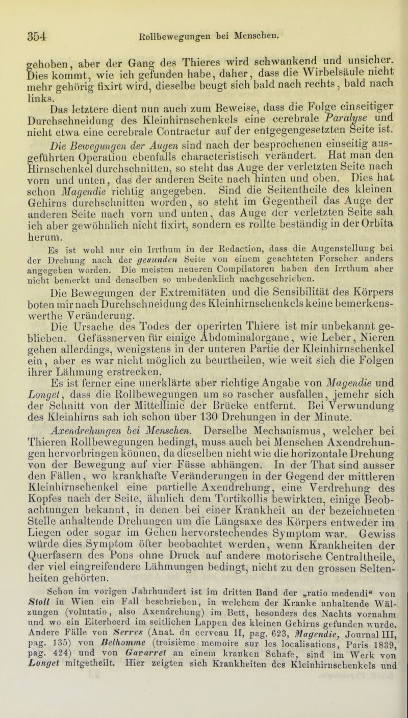 crehoben, aber der Gang des Thieres wird schwankend und unsicher. Dies kommt, wie ich gefunden habe, daher, dass die Wirbelsäule nicht mehr gehörig tixirt wird, dieselbe beugt sich bald nach rechts, bald nach links. 1. Ti 1 • -i- Das letztere dient nun auch zum Beweise, dass die Polge einseitiger Durchschneidung des Kleinhirnschenkels eine cerebrale Paralyse und nicht etwa eine cerebrale Contractur auf der entgegengesetzten Seite ist. Die Bewegungen der Augen sind nach der besprochenen einseitig aus- geführten Operation ebenfalls characteristisch verändert. Hat man den Hirnschenkel durchschnitten, so steht das Auge der verletzten Seite nach vorn und unten, das der anderen Seite nach hinten und oben. Dies hat schon Magendie richtig angegeben. Sind die Seiten(heile des kleinen Gehirns durchschnitten worden, so steht im Gegentheil das Auge der anderen Seite nach vorn und unten, das Auge der verletzten Seite sah ich aber gewöhnlich nicht fixirt, sondern es rollte beständig in der Orbita herum. Es ist wohl mir ein Irrthum in der Redaction, dass die Augenstellung bei der Drehung nach der (jesiinden Seite von einem geachteten Forscher anders angegeben worden. Die meisten neueren Compilatoren haben den Irrthum aber nidit bemerkt und denselben so unbedenklich nachgeschrieben. Die Bewegungen der Extremitäten und die Sensibilität des Körpers boten mir nach Durchschneidung des Kleinhirnschenkels keine bemerkens- werthe Veränderung. Die Ursache des Todes der operirten Thiere ist mir unbekannt ge- blieben. Gefässnerven für einige Abdominalorgane, wie Leber, Nieren gehen allerdings, wenigstens in der unteren Partie der Kleinhirnschenkel ein, aber es war nicht möglich zu beurtheilen, wie weit sich die Folgen ihrer Lähmung erstrecken. Es ist ferner eine unerklärte aber richtige Angabe von Magendie und Langet, dass die Rollbewegungen um sorascher ausfallen, jemehr sich der Schnitt von der Mittellinie der Brücke entfernt. Bei Verwundung des Kleinhirns sah ich schon über 130 Drehungen in der Minute. Axendrehungen bei Menschen. Derselbe Mechanismus, welcher bei Thieren Rollbewegungen bedingt, muss auch bei Menschen Axendrehun- gen hervorbringen können, da dieselben nicht wie die horizontale Drehung von der Bewegung auf vier Füsse abhängen. In der That sind ausser den Fällen, wo krankhafte Veränderungen in der Gegend der mittleren Kleinhirnschenkel eine partielle Axendrehung, eine Verdrehuna; des Kopfes nach der Seite, ähnlich dem Tortikollis bewirkten, einige Beob- achtungen bekannt, in denen bei einer Krankheit an der bezeichneten Stelle anhaltende Drehungen um die Länffsaxe des Körpers entweder im Liegen oder sogar im Gehen hervorstechendes Symptom war. Gewiss würde dies Symptom öfter beobachtet werden, wenn Krankheiten der Querfasern des Pons ohne Druck auf andere motorische CentraUheile, der viel eingreifendere Lähmungen bedingt, nicht zu den grossen Selten- heiten gehörten. Schon im vorigen Jahrhundert ist im dritten Band der „ratio medendi« von Sloll in Wien ein Fall beschrieben, in welchem der Kranke anhaltende Wäl- zungen (volutatio, also Axendrehung) im Bett, besonders des Nachts vornahm und wo ein Eiterhecrd im seitlichen Lappen des kleinen Gehirns gefunden wurde. Andere Fälle von Si>rre.s- (Anat. du cerveau II, pag. 623, Magendie, Journal III, pag. 1.35) von Belhomine (troisieme memoire sur les localisations, Taris 1839, pag. 424) und von Gavarrel an einem kranken Schafe, sind im Werk von Langel mitgetheilt. Hier zeigten sich Krankheiten des Kleinhirnschenkcls und