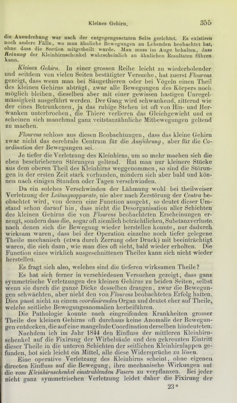die Axendrelmng war nach der entgegengesetzten Seite gerichtet. Es existiren noch iindero Fülle, wo man ähnliche Bowegungen an Lebenden beobachtet hat, ohne dass die Section nütgetheilt wurde. Man muss im Auge behalten, dass Reiiuiig der Kleinhirnschcnkel wahrscheinlich zu ähnlichen Kesiiltaten führen kann. Kleines Gehirn. In einer grossen Reihe leicht zu wiederholender und seitdem von vielen Seiten bestätigter Versuche, hat zuerst Flourens gezeigt, dass wenn man bei Säugethieren oder bei Vögeln einen Theil des kleinen Gehirns abträgt, zwar alle Bewegungen des Körpers noch möglich bleiben, dieselben aber mit einer gewissen hastigen Unregel- mässio-keit ausgeführt werden. Der Gang wird schwankend!^ zitternd wie der eines Betrunkenen, ja das ruhige Stehen ist oft von Hin- und Her- wanken unterbrochen, die Thiere verlieren das Gleichgewicht und es scheinen sich manchmal ganz veitstanzähnliche Mitbewegungen geltend zu machen. Flourens schloss aus diesen Beobachtungen, dass das kleine Gehirn zwar nicht das cerebrale Centrum für die Ausführung, aber für die Co- ordinalion der Bewegungen sei. Je tiefer die Verletzung des Kleinhirns, um so mehr machen sich die eben beschriebenen Störungen geltend. Hat man nur kleinere Stücke aus dem oberen Theil des Kleinhirns weggenommen, so sind die Störun- gen in der ersten Zeit stark vorhanden, mindern sich aber bald und kön- nen nach einigen Stunden oder Tagen verschwinden. Da ein solches Verschwinden der Lähmung wohl bei theilweiser Verletzung der Leitungsapparate, nie aber nach Zerstörung der Centra be- obachtet wird, von denen eine Function ausgeht, so deutet dieser Um- stand schon darauf hin, dass nicht die Desorganisation aller Schichten des kleinen Gehirns die von Flourens beobachteten Erscheinungen er- zeugt, sondern dass die, sogar oft ziemlich beträchtlichen, Substanzverluste nach denen sich die Bewegung wieder herstellen konnte, nur dadurch wirksam waren, dass bei äer Operation einzelne noch tiefer gelegene Theile mechanisch (etwa durch Zerrung oder Druck) mit beeinträchtigt waren, die sich dann, wie man dies oft sieht, bald wieder erholten. Die Function eines wirklich ausgeschnittenen Theiles kann sich nicht wieder herstellen. Es fragt sich also, welches sind die tieferen wirksamen Theile? Es hat sich ferner in verschiedenen Versuchen gezeigt, dass ganz symmetrische Verletzungen des kleinen Gehirns zu beiden Seiten, selbst wenn sie durch die ganze Dicke desselben drangen, zwar die Bewcgun- gen schwächten, aber nicht den von F/ow/'cns beobachteten Erfolg hatten, lies passt nicht zu einem coordinirenden Organ und deutet eher auf Theile, welche seitliche ßewegungsanomalien herbeifühi'en. Die Pathologie konnte nach eingreifenden Krankheiten grosser Theile des kleinen Gehirns oft durchaus keine Anomalie der Bewegun- gen entdecken, die auf eine mangelnde Coordination derselben hindeuteten. Nachdem ich im Jahr 1844 den Einfluss der mittleren Kleinhirn- schenkel auf die Fixirung der Wirbelsäule und den gekreuzten Einti*itt dieser Theile in die unteren Schichten der seitlichen Kleinhirnlappen ge- funden, bot sich leicht ein Mittel, alle diese Widersprüche zu lösen. Eine operative Verletzung des Kleinhirns scheint, ohne eigenen directen Einfluss auf die Bewegung, ihre mechanische Wirkungen auf die vom Kleinhirnschenkel einstrahlenden Fasern zu verpflanzen. Bei jeder nicht ganz symmetrischen Verletzung leidet daher die Fixirung der 23*