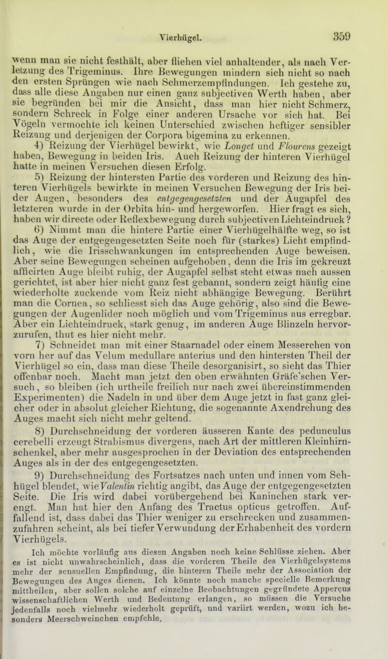 wenn mau sie nicht festhält, aber fliehen viel anhaltender, als nach Ver- leLzung des Trigeminus. Ihre Bewegungen mindern sich nicht so nach den ersten Sprüngen wie nach SchmerzempHndungen. Ich gestehe zu, dass alle diese Angaben nur einen ganz subjectiven Werth haben, aber sie begründen bei mir die Ansicht, dass man hier nicht Schmerz, sondern Schreck in Folge einer anderen Ursache vor sich hat. Bei Vögeln vermochte ich keinen Unterschied zwischen heftiger sensibler Reizung und derjenigen der Corpora bigemina zu erkennen. 4) Reizung der Vierhügel bewirkt, wie Longet und Flourem gezeigt haben, Bewegung in beiden Iris. Auch Reizung der hinteren Vierhügel hatte in meinen Versuchen diesen Erfolg. 5) Reizung der hintersten Partie des vorderen und Reizung des hin- teren Vierhügels bewirkte in meinen Versuchen Bewegung der Iris bei- der Augen, besonders des entgegengesetzten und der Augapfel des letzteren wurde in der Orbita hin- und hergeworfen. Hier fragt es sich, haben wir directe oder Reflexbewegung durch subjectiven Lichteindruck? 6) Nimmt man die hintere Partie einer Vierhügelhälfte weg, so ist das Auge der entgegengesetzten Seite noch für (starkes) Licht empfind- lich, wie die Irisschwankungen im entsprechenden Auge beweisen. Aber seine Bewegungen scheinen aufgehoben, denn die Iris im gekreuzt afficirten Auge bleibt ruhig, der Augapfel selbst steht etwas nach aussen gerichtet, ist aber hier nicht ganz fest gebannt, sondern zeigt häufig eine wiederholte zuckende vom Reiz nicht abhängige Bewegung. Berührt man die Cornea, so schliesst sich das Auge gehörig, also sind die Bewe- gungen der Augenlider noch möglich unä vom Trigeminus aus erregbar. Aber ein Lichteindruck, stark genug, im andei-en Auge Blinzeln hervor- zurufen, thut es hier nicht mehr. 7) Schneidet man mit einer Staarnadel oder einem Messerchen von vorn her auf das Velum medulläre anterius und den hintersten Theil der Vierhügel so ein, dass man diese Theile desorganisirt, so sieht das Thier offenbar noch. Macht man jetzt den oben erwähnten Gräfe'schen Ver- such, so bleiben (ich urtheile freilich nur nach zwei übereinstimmenden Experimenten) die Nadeln in und über dem Auge jetzt in fast ganz glei- cher oder in absolut gleicher Richtung, die sogenannte Axendrehung des Aucjes macht sich nicht mehr geltend. 8) Durchschneidung der vorderen äusseren Kante des pedunculus cerebelli erzeugt Strabismus divcrgens, nach Art der mittleren Kleinhirn- schenkel, aber mehr ausgesprochen in der Deviation des entsprechenden Auges als in der des entgegengesetzten. 9) Durchschneidung des Fortsatzes nach unten und innen vom Seh- hügel blendet, wie Fa/enim richtig angibt, das Auge der entgegengesetzten Seite. Die Iris wird dabei vorübergehend bei Kaninchen stark ver- engt. Man hat hier den Anfang des Tractus opticus getroffen. Auf- faltend ist. dass dabei das Thier weniger zu erschrecken und zusammen- zufahren scheint, als bei tiefer Verwundung der Erhabenheit des vordem Vierhügels. Ich mochte voi-läufig ans diesen Angaben noch keine Schlüsse ziehen. Aber es ist nicht unwahrscheinlich, dass die vorderen Theile des Vierhügelsystems mehr der sensuellen Empfindung, die hinteren Theile mehr der Association der Bewegungen des Auges dienen. Ich könnte noch manche specielle Bemerkung mittheilen, aber sollen solche auf einzelne Beobachtungen gegründete Apper(?us wissenschaftlichen Werth und Bedeutung erlangen, so müssen die Versuche jedenfalls noch vielmehr wiederholt geprüft, und variirt werden, wozu ich be- sonders Meerschweinchen empfehle.