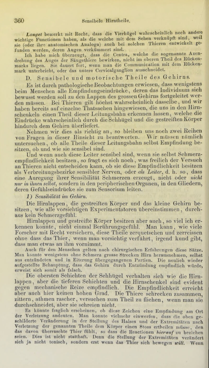 Loiufel bemerkt mit Recht, dass die Vierhügel wahrscheinlich noch andere wichtige Functionen haben, als die welche mit dem Sehen verknüpft sind, weil sie (oder ihre- anatomischen Analoga) auch bei solchen Thieren entwickelt ge- funden werden, dci-en Augen verkümmert sind. Ich habe mich überzeugt, dass die Centra, welche die sogenannte Axen- drehung des Auges der Saugethiere bewirken, nicht im oberen Theil des Rücken- marks liegen, «ie dauert fort, wenn man die Communication mit dem Rücken- mark unterbricht, oder das untere Cervicalganglion ausschneidet. D. Sensibele und motorische Theile des Gehirns. Es ist durch pathologische Beobachtungen erwiesen, dass wenigstens beim Menschen alle Emphndungseindrücke, deren das Individuum sich bewusst werden soll zu den Lappen des grossen Gehirns fortgeleitet wer- den müssen. Bei Thieren gilt höchst wahrscheinlich dasselbe, und wir haben bereits auf einzelne thatsachen hingewiesen, die uns in den Hirn- schenkeln einen Theil dieser Leitungsbahn erkennen lassen, welche die Eindrücke wahrscheinlich durch die Sehhügel und die gestreiften Körper hindurch dem Gehirn überliefert. Nehmen wir dies als richtig an, so bleiben uns noch zwei Reihen von Fragen in dieser Hinsicht zu beantworten. Wir nüU^sen nämlich untersuchen, ob alle Theile dieser Leitungsbahn selbst Empfindung be- sitzen, ob und wie sie sensibel sind. Und wenn auch diese Leiter sensibel sind, wenn sie selbst Schmerz- empfindlichkeit besitzen, so fragt es sich noch, was freilich der Versuch an Thieren nicht entscheiden kann, ob sie diese Empfindlichkeit besitzen als Verbreitungsbezirke sensibler Nerven, oder als Leiter^ d. h. so, dass eine Anregung ihrer Sensibilität Schmerzen erzeugt, nicht oder nicht nur in ihnen selbst, sondern in den peripherischen Organen, in den Gliedern, deren Gefühlseindrücke sie zum Sensorium leiten. 1) Sensibilität im Gehirn. Die Hirnlappen, die gestreiften Körper und das kleine Gehirn be- sitzen, wie alle vorsichtigen Experimentatoren übereinstimmen, durch- aus kein Schmerzgefühl. Hirnlappen und gestreifte Körper besitzen aber auch, so viel ich er- kennen konnte, nicht einmal Berührungsgefühl. Man kann, wieviele Forscher mit Recht versichern, diese Theile zerquetschen und zerreissen ohne dass das Thier, wenn man vorsichtig verfährt, irgend kund gibt, dass man etwas an ihm vornimmt. Auch für den Menschen gelten nach chirurgischen Erfahrungen diese Sätze. Man konnte wenigstens ohne Schmerz grosse Strecken Hirn herausnehmen, selbst aus entzündeten und in Eiterung übergegangenen Partien. Die neulich wieder aufgestellte Behauptung, dass das Gehirn durch Entzündung empfindlich würde, erweist sich somit als falsch. Die obersten Schichten der Sehhügel verhalten sich wie die Hirn- lappen, aber die tieferen Schichten und die Hirnschenkel sind evident gegen mechanische Reize em})nndlich. Die Empfindlichkeit erreicht aber auch hier keinen hohen Grad. Die Thiere schrecken zusammen, zittern, athmen rascher, versuchen zum Theil zu fliehen, wenn man sie durchschneidet, aber sie schreien nicht. Es könnte fraglich erscheinen, ob dirse Zeichen eine Empfindung am Ort der Verletzung andeuten. Man konnte vielmehr einwerfen, dass die oben ge- schilderte Veränderung in der Stellung des Halses und der Extremitäten nach Verletzung der genannten Theile dem Körper einen Stoss ertheilen müsse, den das davon überraschte Thier fühlt, so dass die Reactionen hierauf vm bezichen seien. Dies ist nicht statthaft. Denn die Stellung der Extremitäten verändert sich ja nicht tonisch, sondern erst wenn das Thier sich bewegen will. Wenn