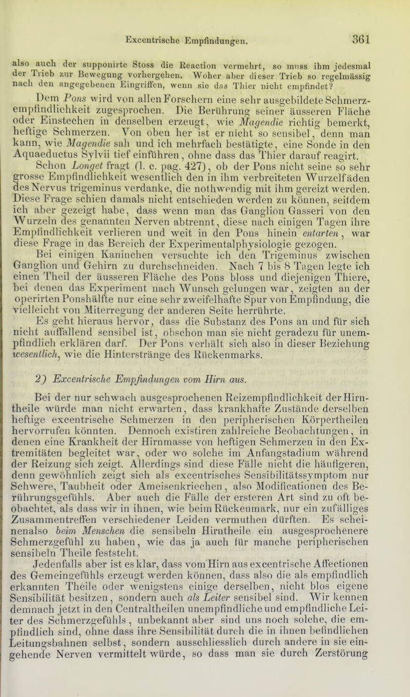 also auch der supponirte Stoss die Reaction vermehrt, so mnss ihm jedesmal der Trieb zur Bewegung vorhergehen. Woher aber dieser Trieb so regelmässig nach den angegebenen Eingriffen, wenn sie das Tliier nicht empfindet? Dem Pons wird von allen Forschern eine sehr ausgehildete Schmerz- empfindliohkeit zugesprochen. Die Berühruns: seiner äusseren Fläche oder Einstechen in denselben erzeugt, wie Mac/endie richtig bemerkt, heftige Schmerzen. Von oben her ist er nieht'so sensibel, denn man kann, wie Magendie sah und ich mehrfach bestätigte, eine Sonde in den Aquaeductus Sylvii tief einfuhren , ohne dass das Thier darauf reagirt. Schon Langet fragt (1. c. pag. 427), ob der Pons nicht seine so sehr rosse Empfindlichkeit wesentlich den in ihm verbreiteten Wurzelfäden es Nervus trigeminus verdanke, die nolhwondig mit ihm gereizt werden. Diese Frage schien damals nicht entschieden werden zu können, seitdem ich aber «ezeigt habe, dass wenn man das Ganglion Gasseri von den Wurzeln des genannten Nerven abtrennt, diese nach einigen Tagen ihre Emi)tindlichkeit verlieren und weit in den Pons hinein entarten, war diese Frage in das Bereich der Experimentalphysiologie gezogen. Bei einigen Kaninchen versuchte ich den Trigeminus zwischen Ganglion und Gehirn zu durchsehneiden. Nach 7 bis 8 Tagen legte ich einen Theil der äusseren Fläche des Pons bloss und diejenigen Thiere, bei denen das Experiment nach Wunsch gelungen war, zeigten an der operirten Ponshälfte nur eine sehr zweifelhafte Spur von Empfindung, die vielleicht von Miterregung der anderen Seite herrührte. Es geht hieraus hervor, dass die Substanz des Pons an und für sich nicht auffallend sensibel ist, obschon man sie nicht geradezu für unem- pfindlich erklären darf. Der Pons verhält sich also in dieser Beziehung wesentlich, wie die Hinterstränge des Rückenmarks. 2) Excentrische Empfindungen vom Hirn aus. Bei der nur schwach ausgesprochenen Reizempfindlichkeit derHirn- theile würde man nicht erwarten, dass krankhafte Zustände derselben heftige excentrische Schmerzen in den peripherischen Körpertheilen hervorrufen könnten. Dennoch existiren zahlreiche Beobachtungen, in denen eine Krankheit der Hirnmasse von heftigen Schmerzen in den Ex- tremitäten begleitet war, oder wo solche im Anfangstadium während der Reizung sich zeigt. Allerdings sind diese Fälle nicht die häufigeren, denn gewöhnlich zeigt sich als excentrisches Sensibilitätss^ mptom nur Schwere, Taubheit oder Ameisenkriechen, also Modificationen des Be- rühruno-soefühls. Aber auch die Fälle der ersteren Art sind zu oft be- obachtet, als dass wir in ihnen, wie beim Rückenmark, nur em zufälliges Zusammentreffen verschiedener Leiden vermuthen dürften. Es schei- nenalso beim Menschen die sensibeln Hirntheile ein ausgesprochenere Schmerzgefühl zu haben, wie das ja auch für manche peripherischen sensibeln Theile feststeht. Jedenfalls aber ist es klar, dass voni'Hirn aus excentrische Aflectionen des Gemeinoefühls erzeugt werden können, dass also die als empfindlich erkannten Theile oder wenigstens einige derselben, nicht blos eigene Sensibilität besitzen, sondern auch als Leiter sensibel sind. Wir kennen demnach jetzt in den Centraltheilen unempfindliche und em])findliche Lei- ter des Schmerzgefühls , unbekannt aber sind uns noch solche, die em- pfindlich sind, ohne dass ihre Sensibilität durch die in ihnen befindlichen Leitungsbahnen selbst, sondern ausschliesslich durch andere in sie ein- gehende Nerven vermittelt würde, so dass man sie durch Zerstörung