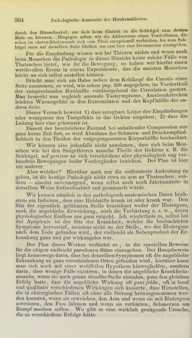 durch den Hirnschenkel, um sich beim Eintritt in die Sehhugel zum dritten Male zu kreuzen. Hingegen sehen wir die Adductoren eines Vorderfusses die schon im oberen Rückenmark sich /.um Theil exceptionell verhielten, bis zum beh- hügel stets auf derselben Seite bleiben um erst hier eine Decussation einzugehen. Für die Empfindung wissen wir bei Thieren nichts und wenn auch beim Mensclien die Patliololiie in dieser Hinsicht Iveine solche Fülle von Thatsachen bietet, wie für^die Bewegung, so haben wir hierfür einen werthvollen Ersatz in einem Experimente, das die meisten Menschen leicht an sich selbst anstellen können. Drückt man sich am Halse neben dem Kehlkopf die Carotis einer Seite zusammen, so wird, wie schon pag. 108 angegeben, im Vordertheil der entsprechenden Hirnhälfte vorübergehend die Circulation gestört. Man bemerkt nun sogleich anomale Tastsymptome, Ameisenkriechen leichtes Wärmegefühl in den Extremitäten und der Kopf hälfte der an- deren Seite. Dieser Versuch beweist 1) dass erregbare Leiter der Empfindungen oder wenigstens des Tastgefühls in das Gehirn eingehen, 2) dass die Leitung hier eine gekreuzte ist. Dauert der beschriebene Zustand bei anhaltender Compression nur ganz kurze Zeit fort, so wird Abnahme der Schmerz- und Druckempfind- fichkeit in den Theilen der entgegengesetzten Körperhälfte beobachtet. Wir können also jedenfalls nicht annehmen, dass sich beim Men- schen wie bei den Säugethieren manche Theile des Gehirns z. B. die Sehhügel, auf gewisse an sich verschiedene aber physiologisch eng ver- bundene Bewegungen heider Vorderglieder beziehen. Der Plan ist hier ein anderer. Aber welcher? Hierüber auch nur die entfernteste Andeutung zu geben, ist die heutige Pathologie nicht etwa zu arm an Thatsachen, son- dern— absolut unvermögend, wenn selbst auch noch Jahrhunderte in derselben Weise fortbeobachtet und gesammelt würde. Wir kennen nämlich in den pathologisch-anatomischen Daten höch- stens ein Indicium, dass eine Hirnhälfte krank ist oder krank war. Den Sitz der eigentlich gelähmten Stelle bezeichnet weder der Bluterguss, noch die angebliche Erweichung, noch die Verhärtung u. s. w., deren physiologischer Einfluss uns ganz entgeht. Ich wiederhole es, selbst bei der Apoplexie ist der Sitz der Krankheit, welche die beobachteten Symptome hervorrief, meistens nicht an der Stelle, wo der Bluterguss nach dem Tode gefunden wird, der vielleicht als Nebenproduct der Er- krankung ganz und gar wirkungslos war. Der Plan dieses Werkes verbietet es , in die speciellen Beweise für die obigen vielleicht paradoxen Sätze einzugehen. Der Hauptbeweis liegt keineswegs darin, dass bei denselben Symptomen oft die angebliche Erkrankung an ganz verschiedenen Orten gefunden wird, hierüber kann man sich noch mit einer wohlfeilen Hypothese hinweghelfen, sondern darin, dass wenige Fälle existiren, in denen die angebliche Krankheits- ursache, wenn sie auch genau dieselbe Stelle einnahm, ganz den gleichen Erfolg hatte, dass die angebliche Wirkung o\\ ganz fehlte ^ oft in local und qualitativ verschiedenen Wirkungen sich äusserte, dass Hirnstellen, die in chirurgischen Fällen oft ohne alle Störung herausgenommen wer- den konnten, wenn sie erweichen, den Arm und wenn sie mit Bluterguss zerreissen, den Fuss lähmen und wenn sie verhärten, Schmerzen am Rumpf machen sollen. Wo gibt es eine wirklich genügende Ursache, die so verschiedene Erfolge hätte.